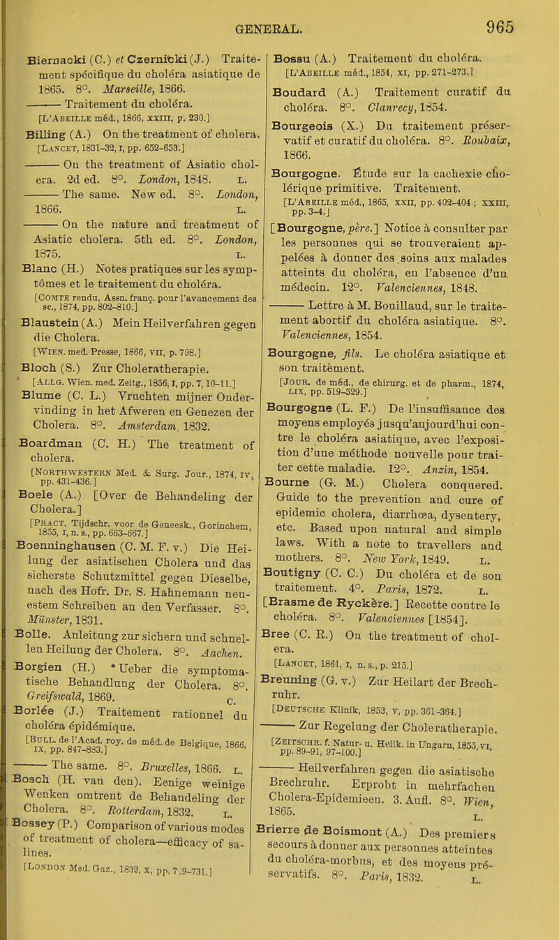 The same. 8°. Bruxellea, 1866. Bosch (H. van den). Eenige weinige Wenken omtrent de Behandeling der Cholera. 8°. Rotterdam, 1832. ° L. Bossey (P.) Comparison of various modes of treatment of cholera—efficacy of sa- lines. [London Med.Gaz., 1833, x, pp. 7.9-731.] Biernacki (C.) et Czernieki (J.) Traite- ment specifique du chol6ra asiatique de 1865. 8°. Marseille, 1866. Traiternent du cholera. [L'Abeille m6d., 1866, xxin, p. 230.] Billing (A.) On the treatment of cholera. [Lancet, 1831-32,1, pp. 653-653.] On the treatment of Asiatic chol- era. 2d ed. 8°. London, 1848. l. The same. New ed. 8°. London, 1866. L. On the nature and treatment of Asiatic cholera. 5th ed. 8°. London, 1875. L. Blanc (H.) Notes pratiques sur les symp- t6mes et le traiternent du cholera. [Comte rendu, Assn. franc, pour l'avancement des sc., 1874, pp. 802-810.] Blaustein (A.) Mein Heilverfahren gegen die Cholora. [WHEN. med. Presse, 1866, ra, p. 798.] Bloch (S.) Zur Choleratherapie. [Allg. Wien. med. Zeitg., 1856,1, pp. 7,10-11.] Blume (C. L.) Vruchten mijner Onder- vinding in het Afweren en Genezen der Cholera. 8°. Amsterdam, 1832. Boardman (C. H.) The treatment of cholera. [Northwestern Med. & Surg. Jour., 1874 iv pp. 431-436.] ... Boele (A.) [Over de Behandeling der Cholera.] [Pract. Tijdschr. voor de Geneesk., Gorinchem 1855, I, n. s., pp. 663-667.] ' Boenninghausen (C. M. F. v.) Die Hei- lung der asiatischen Cholera und das sicherste Schutzmittel gegen Dieselbe, nach des Hofr. Dr. S. Hahnemann neu- estem Schreiben an den Verfasser. 8°. Miinster, 1831. Bolle. Anleitung zur sichern nnd schnel- len Heilung der Cholera. 8°. Aachen. Borgien (H.) *Ueber die symptoma- tische Behandlung der Cholera. 8°. G-reifswald, 1869. c Borlee (J.) Traiternent rationnel du cholera epidemique. ^ix'pp^S^af07 d6 m6d'de BelS!tJue. 1866, Bosau (A.) Traiternent du ehole'ra. [L'Abeille m6d., 1854, xi, pp. 271-273.1 Boudard (A.) Traiternent curatif du. cholera. 8°. Clanrecy, 1854. Bourgeois (X.) Du traiternent preser- vatif et curatif du cholera. 8°. Boubaix, 1866. Bourgogne. Etude eur la cachexie cho- lerique primitive. Traiternent. [L'Abeille m6d., 1865, xxn, pp. 402-404 ; xxm, pp.3-4.J [Bourgogne,2?ere.] Notice a consulter par les personnes qui se trouveraient ap- poses a donner des aoins aux malades atteints du chol6ra, en l'absence d'un meaecin. 12°. Valenciennes, 1848. Lettre a M. Bouillaud, sur le traite- rnent abortif du cholera asiatique. 8°. Valenciennes, 1854. Bourgogne, fits. Le cholera asiatique et son traiternent. [Jour, de m6d., de chirurg. et de pharm., 1874, LIX, pp. 519-529.] Bourgogne (L. F.) De l'insumsauce des moyens employes jusqu'aujourd'hui con- tre le ehole'ra asiatique, avec l'exposi- tion d'une methode nouvelle pour trai- ter cette maladie. 12°. Anzin, 1854. Bourne (G. M.) Cholera conquered. Guide to the prevention and cure of epidemic cholera, diarrhoea, dysentery, etc. Based upon natural and simple laws. With a note to travellers and mothers. 8°. New York, 1849. l. Boutigny (C. C.) Du cholera et de son traiternent. 4°. Paris, 1872. l. [Brasme de Ryckere.] Recette contre le cholera. 8°. Valenciennes [1854]. Bree (C. E.) On the treatment of chol- era. [Lancet, 1861, i, n.s.,p. 215.] Breuning (G. v.) Zur Heilart der Brech- ruhr. [Deutsche Klinik, 1853, v, pp. 361-364.] ■ Zur Eegelung der Choleratherapie. CZpEpT|g-9!; {slZr.iu-HeiIk-ia Ungam'1853' Heilverfahren gegen die asiatische Brechruhr. Erprobt in mehrfacheu Cholera-Epidemieen. 3.Aufl. 8°. Wien 1865. L_ ' Brierre de Boismont (A.) Des premiers secours a donuer aux personnes atteintes du cholera-morbus, et des moyens pr6- sorvatifs. 8°. Paris, 1832. l.