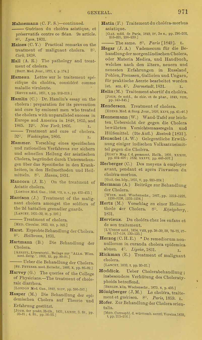 Hahnemann (C. F. S.)—continued. Guerison du chole'ra asiatique, et preservatifs contre ce neau. 2e article. 8°. Lyon,1831. Haines (C. Y.) Practical remarks on the treatment of malignant cholera. 8°. Cork, 1838. Hall (A. E.) The pathology and treat- ment of cholera, f Brit. Med. Jour., 1875,1, p. 174.] Hameau. Lettre snr le traitement spe- cifique du chole'ra, consider^ comme maladie virulente. [Revue m£d., 1851, I, pp. 212-219.J Hamlin (C.) Dr. Hamlin's essay on the cholera: preparation for its prevention and cure hy eminent men who treated the cholera with unparalleled success in Europe aud America in 1848,1855, and 1865. 12°. New York, 1866. l. Treatment and cure of cholera. 32°. Washington, 1866. L. Hammer. Vorschlag eines spezifischen und rationellen Verfahrens zur sichern und schnellen Heilung der asiatischen Cholera, hegriindet durch Untersuchun- gen iiber das Spezifische in den Krank- heiten, in den Heilmethoden und Heil- mitteln. 8°. Hanau, 1831. Hancom (J. E.) On the treatment of Asiatic cholera. [London Med. Gaz., 1848, vn, n. s., pp. 452-453.] Harrison (J.) Treatment of the malig- nant cholera amongst the soldiers of the 2d battalion grenadier guards. [Lancet, 1831-32, n, p. 597.] Treatment of cholera. [Med. Circular, 1853, in, p. 325.] Harst. ErprobteBehandlung der Cholera. 8°. Heilbronn, 1831. Hartmann (B.) Die Behandlung der Cholera. [A.ERZTL. Literaturbl.,Beilage zur ALLG. Wien med. Zeitg., 1866, XI, pp. 90-91.] Ueber die Behandlung der Cholera. [St. Petersb. med. ZeitBchr., 1866, x, pp. 86-92.] Harvey (G.) The queries of the College of Physicians.—The treatment of chole- raic diarrhcea. [London Med. Gaz., 1849, xuv, pp. 596-597.] Hasper (M.) Die Behandlung der epi- demischen Cholera auf Theorie und - Erfahruug gestiitzt. [Ji°^si 'ieI £';nkt- ,1831- Lxxnl- 3- St.. pp. JJ-Bl; 4. St., pp. 16-55.J Hatin (F.) Traitement du cholera-morbus asiatique. [Gaz. m6d. de Paris, 1849, IV, 3e B., pp. 196-202, 216-221, 236-239.] The same. 8°. Paris [1849]. l. Hegar (J. A.) Vademecum fur die Be- handlung der ruorgenliindischen Cholera, oder Materia Medica, und Handbuch,. welches nach den altern, neuern und neuesten Erfahrungen in Eussland^ Pohlen, Preussen, Gallicien und Ungarn, fur praktische Aerzte bearbeitet worden ist. sm. 4°. Darmstadt, 1831. l. Helin (M.) Traitement abortif du cholera. [Jodr. de m6d., de chir. et de phar., 1849, VIII, pp. 143-145.] Henderson. Treatment of cholera. [Edinb. Med. & Surg. Jour., 1826, XXVI, pp. 41-46.} Hennemann (W.) Wand-Tafel zur leich- ten. Uebersicht der gegen die Cholera bewahrten Vorsichtsmaasregeln und Hiilfsmittel. (2teAufl.) Rostock [1831]. Henschel (A. W.) Gelegentliche Erwah- nung einiger indischen Volksarzneimit- tel gegen die Chole'ra. [Rust's Mag. f. d. gesammt. Heilk., 1831. xxxm,. pp. 464-490 ; 1832, XXXVI, pp. 448-507.] Herberger (C.) Des moyens 5, employer avant, pendant et apres l'invasion du cholera-morbus. [Gaz. des. h6p., 1831, v, pp. 223-224.] Hermann (A.) Beitrage zur Behandlung der Cholera. [Wien. med. Wochenschr., 1867, pp. 1219-1222 1236-1238, 1252-1254.] Hertz (M.) Vorschlag zu einer Heilme- thode der Cholera. 8°. Konigsberg, 1831. Hervieux. Da choldra chez les enfans et de son traitement. [L'Union med., 1854, vm, pp. 38-39, 59, 74-75 87- 88,117-118,132-133.] Herzog (C. H. E.) * De remediorum non- nullorum in curanda cholera epidemica abusu. 4°. Lipsice, 1831. L. Hickman (E.) Treatment of malignant cholera. [Lancet, 1833, i, pp. 20-21.1 Hoddick. Ueber Cholerabehandluug; insbesondere Verhutung des Choleraty- phoids betreffend. [Berlin, klin. Wochenschr., 1873, x, p. 435,] Hdnigberger (J. M.) Le cholera, traite- ment et guerison. 8°. Parts, 1859. l. Hofer. Zur Behandlung der Cholera orien- talis. ^pp^l^iei*d'wUrttemb- aet'-Vereins,1832r