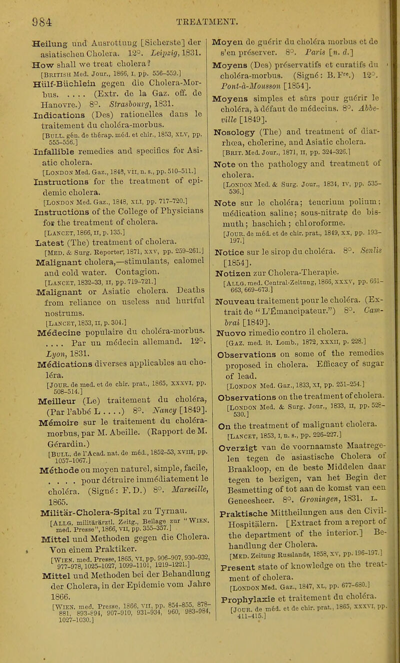 Heilung und Ausrottuug [Sicherste] der asiatiscboa Cholera. 12°. Leipzig, 1831. How shall we treat cholera. [BRITISH Med. Jour., 1866, I, pp. 556-559.] Hiilf-Biichlein gegen die Cholera-Mor- bus (Extr. de la Gaz. off. do Hanovre.) 8°. Strasbourg, 1831. Indications (Des) rationellos dans le traitement du choldra-rnorhus. [BULL. g6n. de th6rap. m6d. et chir., 1853, xlv, pp. 555-556.] Infallible remedies and specifics for Asi- atic cholera. [LONDON Med. Gaz., 1848, vn, n. B., pp. 510-511.] Instructions for the treatment of epi- demic cholera. [LONDON Med. Gaz., 1848, XLI, pp. 717-720.] Instructions of the College of Physicians for the treatment of cholera. [LANCET, 1866, II, p. 135.] Latest (The) treatment of cholera. [MED. & Surg. Eeporter, 1871, xxv, pp. 259-261.] Malignant cholera,—stimulants, calomel and cold -water. Contagion. [Lancet, 1832-33, n, pp. 719-721.] Malignant or Asiatic cholera. Deaths from reliance on useless and hurtful nostrums. [Lancet, 1853, n, p. 304.] Medecine populaire du cholera-morhus. .... Par un m<5decin allemand. 12°. Lyon, 1831. Medications diverses applicahles au cho- lera. [JOUR, de med. et de chir. prat., 1865, xxxvi, pp 508-514.] Meilleur (Le) traitement du chol6ra, (Par 1'abbe L ) 8°. Nancy [1849]. Memoire sur le traitement du choldra- rnorhus, par M. Abeille. (Rapport de M Gerardin.) [BULL, de l'Aead. nat. de med., 1852-53, xvm, pp. 1057-1067.] Methode on moyen naturel, simple, facile, .... pour ddtruire immddiatement le cholera. (Signe: F.D.) 8°. Marseille, 1865. Militar-Cholera-Spital zu Tyrnau. [ALLG. militararztl. Zeltg., Beilage zur WlEN. med. PreBse, 1866, vn, pp. 355-357.] Mittel und Methoden gegen die Cholera Von einem Praktiker. [WlEN. med. Presse, 1865, VI, pp. 906-907, 930-932, 977-978,1025-1027, 1099-1101, 1219-1221.] Mittel und Methoden hei der Behandlung der Cholera, in der Epidomie vom Jahre 1866. [WlEN. med. PresHo, 1866, vn, pp. 854-855, 878- 881, 893-S94, 907-910, 931-934, 960, 983-984, 1027-1030.] Moyen do gucrir du chole'ra morbus et de s'en preserver. 8°. Paris [«. d.] Moyens (Des) prcscrvatifs et curatifs du > cholera-inorbus. (Sign6: B.F.) 12°. Pont-a-Mousson [1854]. Moyens simples et stirs pour gu6rir le choldra, addfaut do me'decins. 8°. Abbe- ville [1849]. Nosology (The) and treatment of diar- rhcea, cholerine, and Asiatic cholera. [Brit. Med. Jour., 1871, n, pp. 324-326.] Note on the pathology and treatment of cholera. [London Mod. it Surg. Jour., 1834, iv, pp. 535- 536.] Note sur le chole'ra; teucrium polium; indication saline; sous-nitrate de bis- muth; haschich; chloroforme. [JOUR, de med. et de chir. prat., 1819, XX, pp. 193- 197.] Notice sur le sirop du choldra. 8°. Senlis [1854]. Notizen zur Cholera-Therapie. [Allg. med. Central-Zeitung, 1866, xxxv, pp. 661- 663, 669-673.] Nouveau traitement pour le chole'ra. (Ex- trait de  L'Emancipateur.) 8°. Cam- brai [1849]. Nuovo rimedio contro il cholera. [Gaz. med. it. Lomb., 1872, xxxu, p. 228.] Observations on some of the remedies proposed in cholera. Efficacy of sugar of lead. [LONDON Med. Gaz., 1833, XI, pp. 251-254.] Observations on the treatment of cholera. [LONDON Med. & Surg. Jour., 1833, u, pp. 528- 530.] On the treatment of malignant cholera. [Lancet, 1853,1, n. s., pp. 226-227.] Overzigt van de voornaamste Maatrege- len tegen de asiastische Cholera of Braakloop, en de beste Middelen daar tegen te bezigen, van het Begin der Besmetting of tot aan de komst van eeu Geneesheer. 8°. Groningen, 1831. l. Praktische Mittheilungen aus den Civil- ITospitiilern. [Extract from a report of the department of the interior.] Be- handlung der Cholera. [MED. Zeituug Russlands, 1858, XV, pp. 196-197.] Present state of knowledge on the treat- ment of cholera. [LONDON Med. Gaz., 1847, XL, pp. 677-630.] Prophylaxie et traitement du chole'ra. [JOUR, de m6d. et de chir. prat,, 1865, xxxvr, pp. 411-415.]