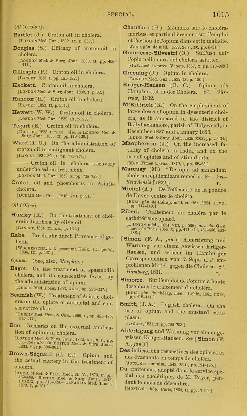 Oil (Croton). Bartlet (J.) Crotou oil in cholera. [LONDON Med. Gaz., 1832, IX, p. 862.] Douglas (S.) Efficacy of croton oil in cholera. [LONDON Med. & Surg. Jour., 1833, ir, pp. 408- 411.] Gillespie (P.) Croton oil in cholera. [Lancet, 1833,1, pp. 181-182.] Hackett. Croton oil in cholera. [LONDON Med. & Surg. Jour., 1832, 1, p. 92.] Hancox (H.) Croton oil in cholera. [Lancet, 1853, n, p. 354.] Hewett (W. W.) Croton oil in cholera. [LONDON Med. Gaz., 1832, IX, p. 938.] Tegart (E.) Croton oil in cholera. [Doctor, 1833, i, p. 53; also, in London Med. & Surg. Jour., 1833, II, pp. 119-120.J Ward (T. 0.) On the administration of croton oil in malignant cholera. [Lancet, J831-32, n, pp. 773-774.] Croton oil in cholera—recovery under the saline treatment. [LONDON Med. Gaz., 1832, x, pp. 728-729.] Croton oil and phosphorus in Asiatic cholera. [Dublin Med. Press, 1846, xvi, p. 218.] Oil (Olive). Huxley (E.) On the treatment of chol- eraic diarrhoea by olive oil. [Lancet, 1854, n, n. s., p. 434.] Rabe. Brechruhr durch Provencerol ge- heilt. [Wochenschr. f. d. gesammt. Heilk. (Casper's), 1834, in, p. 567.]. Opium. (See, also, Morphia.) Bagot. On the treatment of spasmodic cholera, and its consecutive fever, by the administration of opium. [Dublin Med. Press, 1853, XXIX, pp. 225-227.] Beamish (W.) Treatment of Asiatic chol- era on the opiate or antidotal and con- servative plan. {DSTotlll Pre8Slfe Cire- 1866, n, pp. 481-485, Bou. Eemarks on the external applica- tion of opium in cholera. lLo^a Me,d- & phyB-Jour- 1832> xn, n. s., pp. 355-358; also, in Boston Med. & Surg. Jour., 1832, VI, pp. 300-301. J 6 Brown-Sequard (C. E.) Opium and the actual cautery in the treatment of cholera. [AJ£Saa S«- & Prac- Med- N- Y- 1873. n, pp. 467M68.-B0ST0N Med. & Surg. Jour i873 ™'pPF543] 9-320-^-^OIAgN Med. Tffi Chauffard (H.) Meinoiro sur le choldra- morbus, et particulierement sur l'emploi et Paction del'opium dans cette maladie. [Joun. g6n. de mfid., 1829, 3e s., IX, pp. 8-31.] Grandesso-Silvestri (O.) SulPuso del- l'opio nella cura del cholera asiatico. [Gaz. med. it. prov. Venete, 1867, x, pp. 348-349.] Greening (J.) Opium in cholera. [London Med, Gaz., 1832, ix, p. 120.] Kriiger-Hansen (B. C.) Opium, als Hauptmittel in der Cholera. 8°. GUs- trow, 1832. M'Kittrick (E.) On the employment of large doses of opium in dysenteric chol- era, as it appeared in the district of Ballyhackamore, parish of Holywood, iD December 1827 and January 1828. [Edinb. Med. St Surg. Jour., 1828, XXX, pp. 29-34.] Macpherson (J.) On the increased fa- tality of cholera in India, and on the use of opiates and of stimulants. [Med. Times & Gaz., 1870, I, pp. 62-63.] Marcusy (M.) *De opio ad sanandam choleram epidemicam remedio. 8°. Vra- tislaviensis [1832]. i,. Michel (A.) De l'efficacite de la poudre de Dover contre le cholera. [Bull. gen. de therap. m6d. et chir., 1854, XLVH, pp. 147-149.] ' Riberi. Traitement du cholera par le catheterisme opiace*. [L'Union m6d., 1854, vm, p. 566; also, in Gaz m6d. de Paris, 1855, X, pp. 411-414, 454-456, 483- [Simon (F. A., juri.)] Abfertigung und Warnung vor einem gewissen Kriiger- Hansen, und seinem im Hamburger Correspondenten vom 7. Sept. d. J. em- pfohlenen Mittel gegen die Cholera. 8°. Hamburg, 1831. L> Simorre. Sur l'emploi de l'opium a haute dose dans le traitement du cholera. [BULL. ggn. de thGrap. m6d. et chir., 1865 LXlx pp. 412-414.] ' Smith (J. A.) English cholera. On the use of opium and the mustard cata- plasm. [LANCET, 1831, IL pp. 792-793.] Abfertigung und Warnung vor einem ge- wissen Kriiger-Hansen. See [Simon (F. Des indications respectives des opiac<Ss et des 6vacuants en temps de cholera. [Jour, des connaiss., 1849, xvir, pp. 194-195.] Du traitement adopte dans le service spe- cial des choleriques de M. Eayer, pen- dant le mois de ddcembre. [Monit. des hflp., Paris, 1854, n, pp. 17-20.]