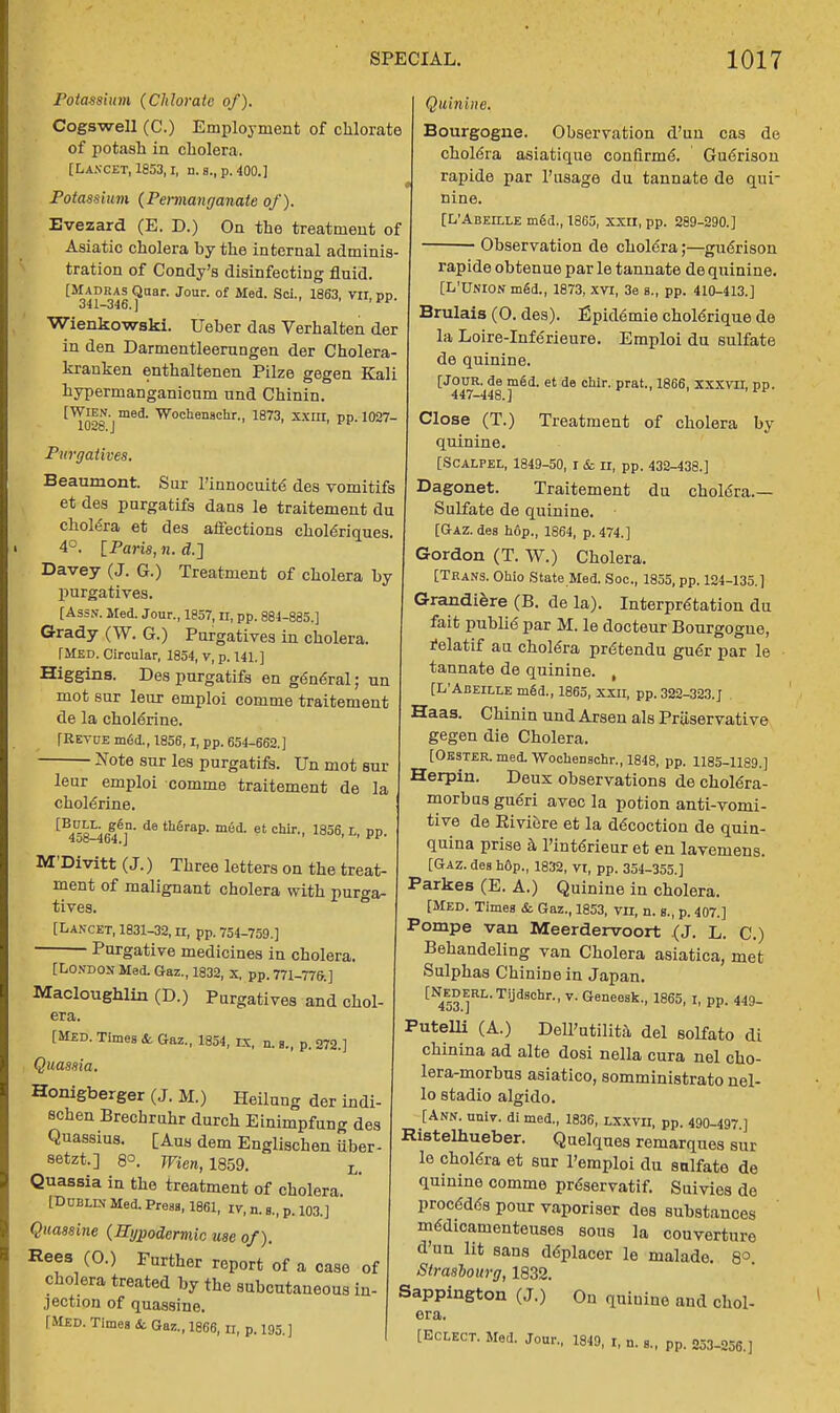 Potassium {Chlorate of). Cogswell (C.) Employment of chlorate of potash in cholera. [Lancet, 1853,1, n. s., p. 400.1 Potassium (Permanganate of). Evezard (E. D.) On the treatment of Asiatic cholera by the internal adminis- tration of Condy's disinfecting fluid. [Madras Quar. Jour, of Med. Sci., 1863, TO. pp. 341-346. ] Wienkowski. Ueber das Verhalten der in den Darmentleerungen der Cholera- krauken enthaltenen Pilze gegen Kali hypermanganicum und Chinin. [WlEN- med. Wochenachr., 1873, xxin, pp.1027- 102o. J Purgatives. Beaumont. Sur l'innocuite des vomitifs et des purgatifs dans le traitement du cholera et des affections choleriques, 4°. \_Pari8, n. d.J Davey (J. G.) Treatment of cholera by purgatives. [Assn. Med. Jour., 1857, n, pp. 884-885.] Grady (W. G.) Purgatives in cholera. [Med. Circular, 1854, v, p. 141.] Higgins. Des purgatifs en gen6ral; un mot sur leur emploi comme traitement de la cholerine. [Revue m6d., 1856, i, pp. 654-662.] Note sur les purgatifs. Un mot sur leur emploi comme traitement de la cholerine. [B45fM646]D'd8 th6rap- m6d- et chir-- 1836. L. PP- M'Divitt (J.) Three letters on the treat- ment of malignant cholera with purga- tives. [Lancet, 1831-32, n, pp. 754-759.] Purgative medicines in cholera. [London Med. Gaz., 1832, x. pp. 771-776.] Macloughlin (D.) Purgatives and chol- era. [Med. Times & Gaz., 1854, rx, n. a., p. 272.] Quinine. Bourgogne. Observation d'un cas de cholera asiatique confirme. Guerisou rapide par l'usage du tannate de qui- nine. [L'Abeille m6d., 1865, xxrx, pp. 289-290.] Observation de cholera;—guerison rapide obtenue par le tannate de quinine. [L'UNION meU, 1873, XVI, 3e a., pp. 410-413.] Brulais (O. des). Epidemie cholerique de la Loire-Inferieure. Emploi du sulfate de quinine. [Jour, de med. et de chir. prat., 1866, XXXVII, pp. 447-448.] Li Close (T.) Treatment of cholera by- quinine. [Scalpel, 1849-50, r & n, pp. 432-438.] Dagonet. Traitement du chohSra.— Sulfate de quinine. [GAZ. des h6p., 1864, p. 474.] Gordon (T. W.) Cholera. [Trans. Ohio State Med. Soc, 1855, pp. 124-135.] Grandiere (B. de la). Interpretation du fait publie par M. le docteur Bourgogue, relatif au cholera prdtendu guer par le tannate de quinine. , [L'Abeille m§d., 1865, xxu, pp. 322-323.J . Haas. Chinin und Arsen als Preservative gegen die Cholera. [Oester. med. Wochenachr., 1848, pp. 1185-1189.] Herpin. Deux observations de cholera- morbas gueri avec la potion anti-vomi- tive de Riviere et la decoction de quin- quina prise a l'interieur et en lavemens. [Gaz. des hdp., 1832, vt, pp. 354-355.] Parkes (E. A.) Quinine in cholera. [Med. Times & Gaz., 1853, to, n. s., p. 407.] Pompe van Meerdervoort (J. L. C.) Behandeling van Cholera asiatica, met Sulphas Chinine in Japan. [NEDERL.Tijdschr., v. Geneesk., 1865, I, pp. 449_ Quassia. Honigberger (J. M.) Heilung der indi- schen Brechruhr durch Einimpfun°- des Quassius. [Aus dem Englischen iiber- setzt.] 8°. Wien, 1859. L Quassia in the treatment of cholera. [Dublin Med. Press, 1861, iy, n. s., p. 103.] Quassine {Hypodermic use of). Rees (O.) Further report of a case of cholera treated by the subcutaneous in- jection of quassine. [Med. Times & Gaz., 1866, n, p. 195.] Putelli (A.) Dell'utilita del solfato di chinina ad alte dosi nella cura nel cho- lera-morbus asiatico, somministrato nel- lo stadio algido. [Ann. univ. di med., 1836, lxxvii, pp. 490-497 ] Ristelhueber. Quelques remarques sur le cholera et sur l'emploi du snlfate de quinine comme preservatif. Suivies de proc6d6s pour vaporiser des substances m6dicamenteuses sous ]a couverture d'un lit sans ddplacer le malade. 8°. Strasbourg, 1832. Sappington (J.) On quinine and chol- era. [Eclect. Med. Jour., 1849, 1, n. s., pp. 253-256.]