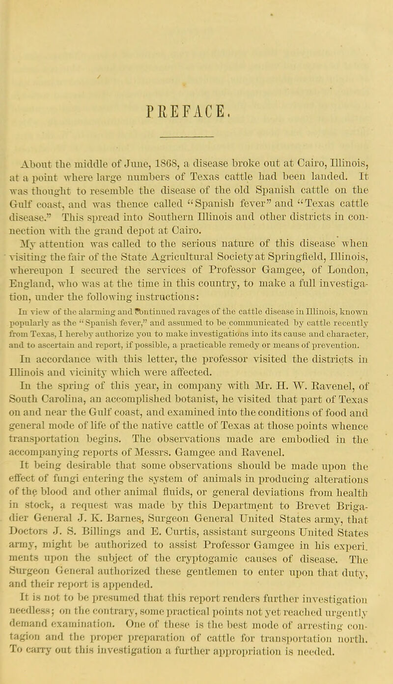 / PTiEFACE. About the middle of June, 18G8, a disease broke out at Cairo, Illinois, at a point where large numbers of Texas cattle bad been landed. It was thouglit to resemble the disease of the old Spanish cattle on the Gulf coast, and was thence called ^'Spanish fever and ''Texas cattle disease. This spread into Southern Uliuois and other districts in con- nection with the grand depot at Cairo. My attention was called to the serious nature of this disease when visiting the fair of the State Agricultural Society at Springfield, Illinois, whereupon I secured the services of Professor Gamgee, of London, England, who was at the time in this country, to make a full investiga- tion, under the following instructions: In Yievr of tho alarming and Sbntinued ravages of tlie cattle disease in Illinois, known popnlarlv as the  Spauisli fever, and assumed to be commimicated by cattle recently from Texas, I hereby authorize yon to make investigations into its cause and character, and to ascertain and report, if possible, a practicable remedy or means of prevention. In accordance with this letter, the professor visited the districts in Illinois and vicinity which were affected. In the spring of this year, in comi)any with Mr. H. W. Eavenel, of South Carolina, an accomjilished botanist, he visited that part of Texas on and near the Gulf coast, and examined into the conditions of food and general mode of life of the native cattle of Texas at those points whence transportation begius. The observations made are embodied in the accompanying reports of Messrs. Gamgee and Eavenel. It being desirable that some observations should be made ujion the effect of fungi entering the system of animals in producing alterations of th? blood and other animal fluids, or general deviations from health in stock, a request was made by this Department to Brevet Briga- dier General J. K. Barnes, Siu-geon General United States army, that Doctors J. S. Billings and E. Curtis, assistant surgeons United States army, might be authorized to assist Professor Gamgee in his experi. ments upon the subject of the cryptogamic causes of disease. The Siugeon General authorized these gentlemen to enter upon that duty, and their report is appended. It is not to be presumed that this report renders further investigation needles-s; on the contrary, some practical points not yet reached urgently demand examination. One of tliese is the best mode of arresting con- tagion and the proper preparation of cattle for transportation north. To carry out this investigation a further appropriation is needed.