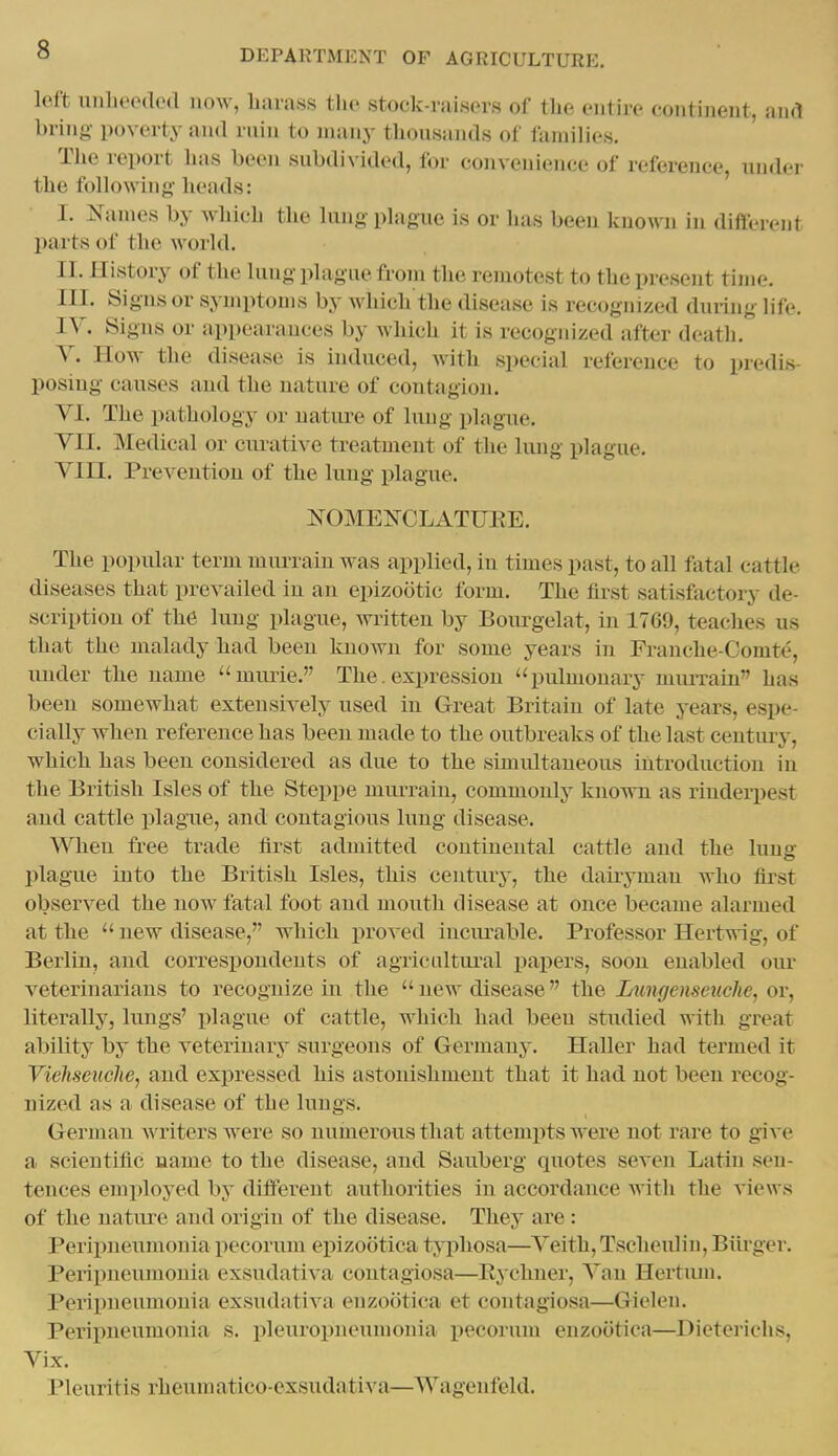 left uubeeded now, harass the stock-raisers of the entire eontinent, and bring poverty and ruin to many thousands of liunilies. The report has been subdivided, for convenience of reference, under the following; heads: I. ^fanies by which the lung plague is or has been known in difl'erent parts of the world. II. History of the lung plague from the remotest to the present time. III. Signs or symptoms by which the disease is recognized during life. IV. Signs or appearances by which it is recognized after death. Y. How the disease is induced, with special reference to predis- posing causes and the nature of contagion. VI. The pathology or nature of lung plague. VII. Medical or curative treatment of the lung plague. Vin. Prevention of the lung plague. NOMENCLATUEE. The popular term murrain was applied, in times past, to all fatal cattle diseases that prevailed in an epizootic form. The first satisfactory de- scription of the lung plague, written by Bourgelat, in 1769, teaches us that the malady had been known for some years in Franche-Comt^.', under the name ''mime. The. expression pulmonary miuTain has been somewhat extensively used in Great Britain of late years, espe- cially when reference has been made to the outbreaks of the last centiu-y, which has been considered as due to the simultaneous introduction in the British Isles of the Steppe mu^rrain, commonly known as rinderpest and cattle plague, and contagious lung disease. When free trade first admitted continental cattle and the lung plague into the British Isles, this century, the dairyman who first observed the now fatal foot and mouth disease at once became alarmed at the  new disease, which proved includable. Professor Hertwig, of Berlin, and correspondents of agricultural papers, soon enabled oiu- veterinarians to recognize in the  new disease the Iningensenche, or, literally, lungs' plague of cattle, which had been studied with great ability by the veterinary surgeons of Germany. Haller had termed it Viehseuche, and exjDressed his astonishment that it had not been recog- nized as a disease of the lungs. German writers were so numerous that attemiits were not rare to give a scientific name to the disease, and Sauberg quotes seven Latin sen- tences emiiloyed by different authorities in accordance with the views of the nature and origin of the disease. They are : Peripneumonia pccorum epizootica typhosa—Veith, Tscheulin, Biirger. Peripneumonia exsudativa contagiosa—Rychner, Van Hertimi. Peripneumonia exsudativa enzootica et contagiosa—Giclen. Peripneumonia s. pleuropneumonia pecorum enzootica—Dieterichs, Vix. Pleuritis rheum atico-exsudativa—Wagenfeld.