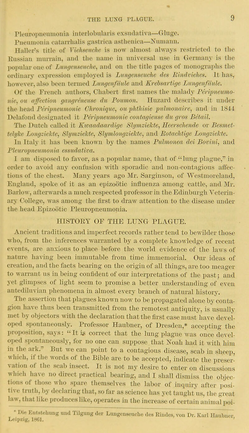 rieurDpiunimoiiia intorlobularis oxsu(liiti\'a—Cilngo. rneuiuoiiiu catarrhalis gastrica a.stheiiica—Nuinanii. Haller's title of Viehseuclie is now almost always restricted to the Kussiau luurrain, aud tbe uame iu universal use in Germany is the popular one of Lnngensenche, aud on the title pages of monographs the ordinary expression emploj'ed is Lungenseuche des RindvieJics. It has, however, also been termed Lungcnfdule and Krehsartige Lungenfdule. Of the French authors, Chabert first names the malady Peripneumo- nie, ou af'ectioii gangrencuse du Poumon. Huzard describes it under Peripnexmonie Chronique, ouiMiisie lyulmonaire, and in 1844 Delafoiul designated it Peripneumonie contagieuse dti gvos Betail. The Dutch called it Kivaadaardige SlymzieTcte, Heerschende or Besmet- tehjTce LongzieMe, ShjmzieMe^ SlymlongzieMe, and BotacJitige Longzielcte. Iu Italy it has been known by the names Pulmonea del Bovini, and Pleuropneumonia essudativa. I am disposed to favor, as a popular name, that of lung plague, in order to avoid any confusion with sporadic aud non-contagious affec- tions of the chest. Many yeaxs ago Mr. Sarginsou, of Westmoreland, England, spoke of it as an epizootic influenza among eattle, and Mr. Barlow, afterwards a much respected i)rofessor in the Edinburgh Veterin- ary College, was among the &rst to draw attention to the disease under the head Eiiizootic Pleuropneumonia. HISTORY OF THE LIJ]SG PLAGUE. Ancient traditions and imperfect records rather tend to bewilder those who, from the inferences warranted by a complete knowledge of recent events, are anxious to place before the world evidence of the laws of nature having been immutable from time immemorial. Oiu- ideas of creation, and the facts bearing on the origin of all things, are too meager to warrant us in being confident of our interpretations of the past; and yet glimpses of light seem to promise a better understanding of even, antediluvian phenomena in almost every brauch of natiu^al history. The assertion that plagues known now to be propagated alone by conta- gion have thus been transmitted from the remotest antiquity, is usually met by objectors with the declaration that the first case must have devel- oped spontaneously. Professor Haubner, of Dresden,* accepting the proposition, says: It is correct that the lung plague was once devel- oped spontaneously, for no one can suppose that Noah had it with him in the ark. But we can point to a contagious disease, scab in sheep, which, if the words of the Bible are to be accepted, indicate the preser- vation of the scab insect. It is not my desire to enter on discussions which have no direct practical bearing, and I shall dismiss the objec- tions of those who spare themselves the labor of inquiry after posi- tive truth, by declaring that, so far as science has yet taught us, the great law, that like produces like, oi)erates in the increase of certain animal poi- ' Die EntstehTiiig und TUgung der Lungenscucho des Riudes, vou Dr. Karl Haubucr Leipzig, 1861. '