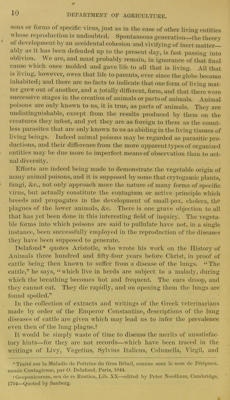 SOUS or forms of specific virus, just as in the case of other livinj? entities whose reproduction is uudonbted. Spontaneous generation—tlie tlieory of deveh^pinent by an accidental cohesion and vivifying of inert matter- ably as it has been defended up to the present daj-, is fast passing into oblivion. AVe are, and must probably reniain, in ignorance of that final cause which once molded and gave life to all that is living. All that is living, however, owes that life to parents, ever since the globe became inhabited; and there are no facts to indicate that one form of living ma^ ter grew out of another, and a totally difierent, form, and that there were successive stages in the creation of animals or parts of animals. Animal poisons are only known to us, it is true, as parts of animals. They are nndistinguishable, except from the residts produced by them on the creatiures they infest, and yet they are as foreign to them as the count- less parasites that are only known tons as abiding in the living tissues of living beings. Indeed animal poisons may be regarded as parasitic pro- ductions, and their difference from the more apparent types of organized entities may be due more to imperfect means of observation than to act- ual diversity. Efforts are indeed being made to demonstrate the vegetable origin of many animal poisons, and it is supposed by some that crytogamic plants, fungi, &c., not only approach more the nature of many forms of specific virus, but actually constitute the contagium or active principle which breeds and propagates in the development of small-pox, cholera, the plagues of the lower animals, «&c. There is one grave objection to all that has yet been done in this interesting field of inquiry. The vegeta- ble forms into which poisons are said to pullulate have not, in a single instance, been successfully employed in the reproduction of the diseases they have been supposed to generate. Delafond* quotes Aristotle, who wrote his work on the History of Animals three hundred and fifty-four years before Christ, in proof of cattle being theu known to suffer from a disease of the lungs.  The cattle, he says,  which live in herds are subject to a malady, dimng which the breathing becomes hot and frequent. The ears droop, and they cannot eat. They die rapidly, and on opening them the lungs are found spoiled.-' In the collection of extracts and writings of the Greek veterinarians made by order of the Emperor Constantiue, descriptions of the lung diseases of cattle are given which may lead us to infer the prevalence even then of the lung.plague.t It would be simply waste of time to discuss the merits of unsatisfac- tory hints—for they are not records—which have been traced in the writings of Livy, Vegetius, Syhdus Italicus, Columella, Virgil, and * Trait<5 sm- la Maladie de Poitrino du Gros Bdtail, connue sons le uom dc Pdripueii. moiiie Contagieuse, par O. Delafond, Paris, 1844. tGcoiionicorum, sen de re Rustica,.Lib. XX—edited by Peter Needhain, Cambridge, 1704—Quoted by Sauberg. 4