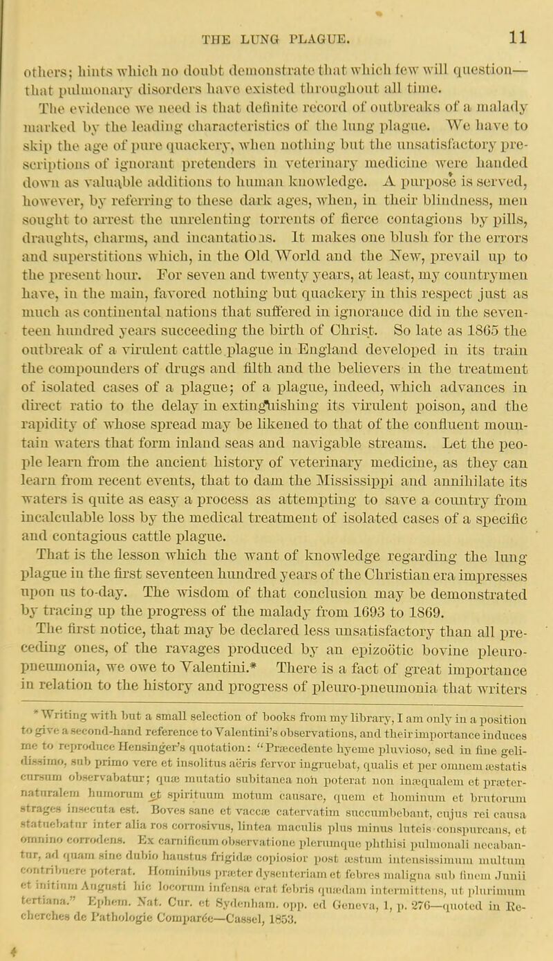 others; hints which no doubt demonstrate that which few will question— that pulmonary disorders have existed thri)ughout all time. The evidence we need is that definite record of outbreaks of a malady marked by the leading characteristics of the lung plague. We have to skip the age of pure quackery, when uothing but the unsatisfactory pre- scriptions of ignorant pretenders in veterinary medicine were handed down as valunble additions to human knowledge. A purpose is served, however, by referring to these dark ages, w^hen, in their blindness, men sought to arrest the unrelenting torrents of fierce contagions by pills, draughts, charms, and incantatiois. It makes one blush for the eiTors and superstitions which, in the Old World and the New, prevail up to the present hour. For seven and twenty years, at least, my countrymen have, in the main, favored nothing but quackery in this respect just as much as continental nations that suffered in ignorance did in the seven- teen hundred years succeeding the birth of Christ. So late as 1865 the outbreak of a vii'ulent cattle plague in England developed in its train the comiiounders of drugs and filth and the believers in the treatment of isolated cases of a i)lague; of a plague, indeed, which advances in dii-ect ratio to the delay in exting\iishing its virulent poison, and the rapidity of whose spread may be likened to that of the confluent moun- tain waters that form inland seas and navigable streams. Let the peo- ple learn from the ancient history of veterinary medicine, as they can learn from recent events, that to dam the Mississipx^i and annihilate its waters is quite as easy a process as attemjpting to save a country from incalculable loss by the medical treatment of isolated cases of a specific and contagious cattle plague. That is the lesson which the want of knowledge regarding the lung plague in the fii-st seventeen hundred years of the Christian era impresses upon us to-day. The Avisdom of that conclusion may be demonstrated by tracing up the progress of the malady from 1693 to 1869. The first notice, that may be declared less unsatisfactory than all pre- ceding ones, of the ravages produced by an epizootic bovine pleuro- pneumonia, we owe to Yalentini.* There is a fact of great importance in relation to the history and progress of pleuro-pneumonia that writers ' Writing witli but a small selection of books from my library, I am only in a position to give a second-haDd reference to Valentini's observations, and their importance induces me to reproduceHensinger's quotation: Prajcedente hyeme plnvioso, sed in fine geU- dissirno, snb primo vere et iusolitus aeiis fervor iugruebat, qualis et per omnem sestatis cnrsum observabatur; quaj mutatio subitanea noh poterat non iuajqualem et prreter- natnralem humorum e.t spiiituum motum causare, quern et boniinura et brutorum strages in.secnta est. Boves sane et vaccaj catervatiin 8uccuml)ebant, ciijus rei causa statuebatiir inter alia ros corrosivus, lintea maculis plus minus lutcis conspurcans, ct omnino corrodens. Ex camificumobservationc plerunuiue phtliisi pulmouali ncoabi'in- tnr, ad quarn sine diibio liaustus frigidaj copiosior post iustnm inteusissimuni niultum contril,u.;re poterat. Iloniinibus pra;ter dysentcriam et febres maligna sub lincni .lunii et initinm Augnsti hie locorum infensa erat febiis quicdam intermittens, ut phuimum tt-rtiana. Epliern. Nat. Cur. et Sydenliam. (.i>p. ed Geneva, 1, p. 276—quoted iu Eo- cLerches de I'athologie Compar(;c—Cassel, 1851!.