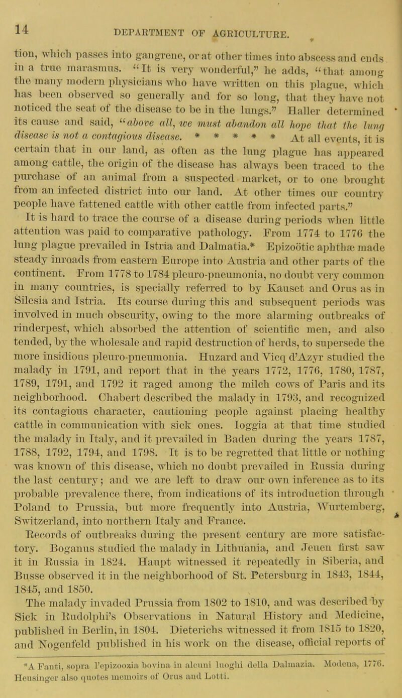 ♦ tion, which passes into gangrene, or at otlier times into abscess and ends in a tnio niarasnuis. ''It is very wonderful, lie adds, tliat among the many modern physicians Avho liave written on tliis phigue, which has been observed so generally and for so long, that they have not noticed the seat of the disease to be in the lungs. Haller determined * its cause and said, ^'above all, we must abandon all hope that the lung disease is not a contagious disease. * * * * * At all events, it is certain that in our land, as often as the hmg plague has appeared among cattle, the origin of the disease has always been traced to the pm-chase of an animal from a suspected market, or to one brought from an infected district into our land. At other times our country people have fattened cattle with other cattle from infected parts. It is hard to trace the course of a disease during periods when little attention was paid to comparative pathology. From 1774 to 177G the lung plague prevailed in Istria and Dalmatia.* Epizootic aphthoi made steady inroads from eastern Europe into Austria and other parts of the continent. From 1778 to 1784 pleuro-pueumouia, no doubt very common in many countries, is specially referred to by Kauset and Orus as in Silesia and Istria. Its coiu-se during this and subsequent periods was involved in much obscuiity, owing to the more alarming outbreaks of rinderpest, which absorbed the attention of scientific men, and also tended, by the wholesale and rapid destruction of herds, to supersede the more insidious pleuro pneumonia. Huzard and Vicq d'Azyr studied the malady in 1791, and report that in the years 1772, 1776, 1780, 1787, 1789, 1791, and 1792 it raged among the milch cows of Paris and its neighborhood. Chabert described the malady in 1793, and recognized its contagious character, cautioning people against ijlacing healthy cattle in communication with sick ones. loggia at that time studied the malady in Italy, and it prevailed in Baden during the years 1787, 1788, 1792, 1794, and 1798. It is to be regretted that little or nothing was known of this disease, which no doubt prevailed in Eussia diu-iug the last century; and we are left to draw our own inference as to its probable prevalence there, from indications of its introduction through Poland to Prussia, but more frequently into Austi'ia, Wurtemberg, Switzerland, into northern Italy and France. Eecords of outbreaks during the present century are more satisfoc- tory. Boganus studied the malady in Lithuania, and Jeuen first saw it in Eussia in 1824. Haupt mtuessed it repeatedly in Siberia, and Busse observed it in the neighborhood of St. Petersburg in 1843, 1844, 1845, and 1850. The malady invaded Prussia from 1802 to 1810, and Avas described by Sick in Eudolphi's Observations in Natural History and Medicine, published in Berlin, in 1804. Dieterichs witnessed it from 1815 to 1820, and Nogenfeld published in his work on the disease, official reports of *A Fanti, sopra Tcpizooxia boviua in alcuni lunghi della Dalmazia. Modeua, 1776. Heusinger alao quotes inemoiis of Orus and Lotti.