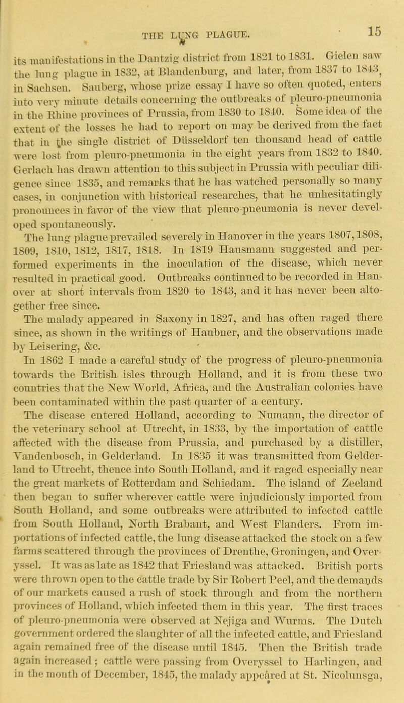 its manifestations in the Dantzig' district from 1821 to 1831. Gielen saw the hiug plague in 1832, at Bhiuaeuburg, and later, from 1837 to 1843^ in Sachseu. Sauberg-, whose prize essay I have so often quoted, enters into very miunte details concerning the outbreaks of pleuro-pneumonia in the Ehine pro\inces of Prussia, fi-om 1830 to 1840. Some idea of the extent of the losses he had to report on may be derived from the fact that in ihe single district of Diisseldorf ten thousand head of cattle were lost from pleuro-pneumonia in the eight years from 1832 to 1840. Gerlach has drawn attention to this subject in Prussia with peculiar dili- gence since 1835, and remarks that he has watched personally so many cases, in conjunction with historical researches, that he unhesitatingly pronounces in fovor of the view that pleuro-pneumonia is never devel- oped spontaneously. The lung plague prevailed severely in Hanover in the years 1807,1808, 1809, 1810, 1812, 1817, 1818. In 1819 Hausmann suggested and per- formed experiments in the inocrdation of the disease, which never resulted in practical good. Outbreaks continued to be recorded in Han- over at short intervals from 1820 to 1843, and it has never been alto- gether free since. The malady appeared in Saxony in 1827, and has often raged there since, as shown in the writings of Haubner, and the observations made by Leisering, &c. In 1862 I made a careful study of the progTess of pleuro-pneumonia towards the British, isles through Holland, and it is from these two countries that the I^ew World, Africa, and the Australian colonies have been contaminated within the past quarter of a century. The disease entered Holland, according to Numann, the director of the veterinary school at Utrecht, in 1833, by the importation of cattle affected with the disease from Prussia, and purchased by a distiller, Vandenbosch, in Gelderland. In 1835 it was transmitted from Gelder- land to Utrecht, thence into South Holland, and it raged especially near the great markets of Eotterdam and Schiedam. The island of Zeeland then began to suffer wherever cattle were injudiciously imported from South Holland, and some outbreaks were attributed to infected cattle *' from South Holland, Jforth Brabant, and West Flanders. Prom im- portations of infected cattle, the lung disease attacked the stock on a few farms scattered through the pro^^uces of Drenthe, Groniugen, and Over- yssel. It was as late as 1842 that Friesland was attacked. British ports were th^o^v'n open to the cattle trade by Sir Eobert Peel, and the demands of our markets caused a rush of stock through and from the northern provinces of Holland, which infected them in this year. The first traces of pleuro pneumonia Avere observed at Nejiga and Wurms. The Hutch government ordered the slaughter of all the infected cattle, and Priesland again remained free of the disease until 1845. Then the British trade again increased ; cattle were passing from Overyssol to Harlingen, and in the month of December, 1845, the malady appeared at St. Nicolnusga,