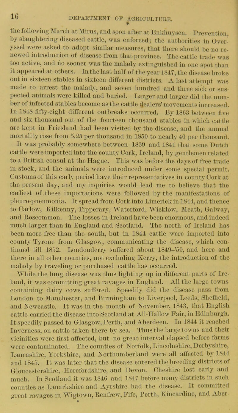 tlie following- March at Minis, and spoil after at Enkfniysen. Prevention by slaughtering diseased cattle, was enforced; the authorities in Over- yssel were asked to adopt similar measures, that there should be no re- newed introduction of disease from that province. The cattle trade was too active, and lio sooner Avas the malady extinguished in one spot than it appeared at others. In the last half of the year 1847, the disease broke out in sixteen stables in sixteen ditt'erent districts. A last attempt was made to arrest the malady, and seven hundred and three sick or sus- pected animals were killed and buried. Larger and larger did the num- ber of infected stables become as the cattle 4«alers' movements increased. In 18-18 fifty-eight different outbreaks occurred. By 18G3 between five and six thousand out of the fourteen thousand stables in which cattle are kept in Frieslaiid had been visited by the disease, and the annual mortality rose from 5.25 per thousand in 1850 to nearly 40 per thousand. It was probably somewhere between 1839 and 1841 that some Dutch cattle were imported into the county Cork, Ireland, by gentlemen related to a British consul at the Hague. This Avas before the days of free trade in stock, and the animals were introduced under some special permit. Customs of this early period have their representatives in countj^ Cork at the present day, and my inquiries would lead me to believe that the earliest of these importations were followed by the manifestations of pleiu-o-pneumonia. It spread from Cork into Limerick in 1844, and thence to Caiiow, Kilkenny, Tipperary, Waterford, Wicklow, Meath, Galway, and Eoscommou. The losses in Ireland have been enormous, and indeed much larger than in England and Scotland. The north of Ireland has been more free than the south, but in 1844 cattle were imported into county Tyrone from Glasgow, communicating the disease, which con- tinued till 1852. Londonderry suffered about lS49-'50, and here and there in all other counties, not excluding Kerry, the introduction of the malady by traveling or purchased cattle has occiu-red. AVhile the lung disease was thus lighting up in different i^arts of Ii'e- land, it was committing great ravages in England. All the large towns containing dairy cows suffered. Speedily did the disease pass from Loudon to Manchester, and Birmingham to Liverpool, Leeds, Sheffield, and Newcastle. It was in the month of ISTovember, 1843, that English cattle carried the disease into Scotland at All-Hallow Fair, in Edinburgh. It speedily passed to Glasgow, Perth, and Aberdeen. In 1844 it reached Inverness, on cattle taken there by sea. Thus the large towns and their vicinities were first affected, but no great interval elapsed before farms were contaminated. The counties of Norfolk, Lincolnshire, Derbyshire, Lancashire, Yorkshire, and Northumberland were aU affected by 1844 and 1845. It was later that the disease entered the breeding districts of Gloucestershire, Herefordshire, and Devon. Cheshire lost early and much. In Scotland it was 184G and 1847 before many districts in such counties as Lanarkshire and Ayrshire had the disease. It committed great ravages in Wigtown, lleufrew, Fife, Perth, Kincardine, and Aber-