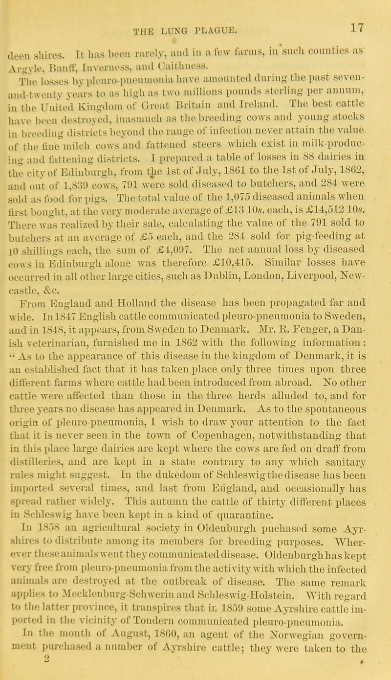 deen sliires. It has been rarely, and in a few tanns, in'sucli counties as Aryyle, Bantl, Inverness, anil Caithness. The losses by pleuro-pnennionia have amounted during tbe past seven- and-tsveuty years to as liig-h as two millions pounds sterling per annum, in the United Kingdoiu of Great Britain and Ireland. The best cattle have been destroyed, inasnuich as the breeding cows and young stocks in breeding districts beyond the range of infection never attain the vahie of the tine milch cows and fattened steers which exist in millc-produc- iug and tatteuing districts. I prepared a table of losses in 88 dairies in the city of Edinburgh, from the 1st of July, 1801 to tbe 1st of July, 1862, and out of 1,839 cows, 791 were sold diseased to butcbers, and 284 were sold as food for pigs. The total value of the 1,075 diseased aniinals when tii-st bought, at the very moderate average of £13 10s. eacli, is £14,512 lOs. There was realized by their sale, calculating the value of the 791 sold to butchers at an average of £5 each, and the 284 sold for pig-feeding at 10 shillings each, the sum of £4,097. The net annual loss by diseased cows in Ediubm-gh alone was therefore £10,415. Similar losses have occurred in all other large cities, such as Dublin, London, Liverpool, New- castle, Sec. From England and Holland the disease has been propagated far and wide. In 1847 English cattle communicated pleuro-pneumonia to Sweden, and in 1848, it appears, from Sweden to Denmark. Mr. E. Feuger, a Dan- ish veterinarian, furnished me in 1862 with the following information: •• As to the ai>pearance of this disease in the kingdom of Denmark, it is an established fact that it has taken place only three times upon three diftereut farms where cattle had been introduced fi-om abroad. No other cattle were affected than those in the three herds alluded to, and for tliree years no disease has ai^peared in Denmark. As to the spontaneous origin of pleuro-pneumonia, I wish to draw your attention to the fact that it is never seen in the town of Copenhagen. not\vithstanding that in this place large dairies are kept where the cows are fed on draff from distilleries, and are kept in a state contrary to any which sanitary rules might suggest. In the dukedom of Schleswig the disease has been imported several times, and last from Eiiglaud, and occasionally has spread rather widely. This autumn the cattle of thirty different places in Schleswig have been kept in a kind of quarantine. In 1858 an agiicultural society in Oldenburgh puchased some Ayi'- shires to distribute among its members for breeding purposes. Wher- ever these animals went they communicated disease. Oldenburgh has kept very free from pleuro-pneumonia from the activity with which the infected animals are destroyed at the outbreak of disease. The same remark applies to Mecklenburg-Schwerin and Schleswig-Holstein. With regard to the latter province, it transpires that in 1859 some Ayrshii-e cattle im- ported in the vicinity of Tondern communicated pleuro-pneumonia. In the month of August, 1860, an agent of the Norwegian govern- ment purchased a number of Ayrshue cattlej they M'erc taken to the