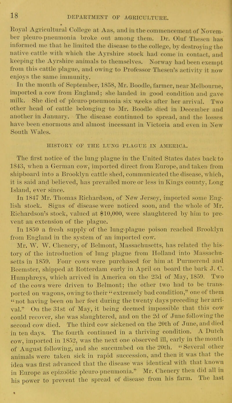 Eoyal AgTicnltiiral Collco-e at Aas, and in the coiiiiiiciicciiK'iit of iS^'ovm- ber pleuro-pueuuioiiia broke out among them. Dv. Olur Thcseii has intbrmed ine that he limited the disease to the college, by destroying the uative cattle with which the Ayrshire stock had come in contact, and keeping the Ayrshire animals to themselves. Norway had been exempt from tliis cattle ])lagne, and owing to Professor Tliesen's activity it now enjoys the same imnuinity. In the month of September, 1S58, Mr. Boodle, farmer, near Melbourne, imported a cow from England; she landed in good condition and gave milk. She died of pleuro pneumonia six w.eeks after her arrival. Two other head of cattle belonging to Mr. Boodle died in December and another in January. Tlie disease continued to si)read, and the lossc^s have been enormous and almost incessant in Victoria and even in New South Wales. HISTORY OF THE LUNG PLAGUE IN AJVIERICA. The first notice of the lung plague in the United States dates back to 1843, when a German cow, imported direct from Europe, and taken from shipboard into a Brooklyn cattle shed, communicated the disease, A\iiich, it is said and believed, lias prevailed more or less in Kings county. Long Island, ever since. In 1847 Mr. Thomas Eicliardson, of New Jersey, imported some Eng- lish, stock. Signs of disease were noticed soon, and the whole of Mr. Eichardson's stock, valued at $10,000, were slaughtered by him to pre- vent an extension of the idague. In 1850 a fresh supply of the lung-plague poison reached Brooklyn from England in the system of an imported cow. Mr. W. W. Ohenery, of Belmont, Massachusetts, has related the his- tory of the introduction of lung plague from Holland into Massachu- setts in 1859. Four cows were purchased for him at Punnerend and Beemster, shipped at Eotterdam early in April on board the bark J. C. Humphreys, which arrived in America on the 23d of May, 1859. Two of the cows were driven to Belmont; the other two had to be trans- ported on wagons, owing to their extremely bad condition, one of them not having been on her feet during the twenty days preceding her arri- val. On the 31st of May, it being deemed impossible that this cow could recover, she was slaughtered, and on the 2d of June following the second cow died. The thii-d cow sickened on the 20th of June, and died iu ten days. The fourth continued in a thriving condition. A Dutch cow, imported in 1852, was the next one observed ill, early in the month of August following, and she succumbed on the 20th.  Several other animals were taken sick in rapid succession, ami then it was that the idea was first advanced that the disease was identical with that known in Europe as epizootic pleuro-pneumonia. Mr. Chenery then did all in his power to prevent the spread of disease from his farm. The last