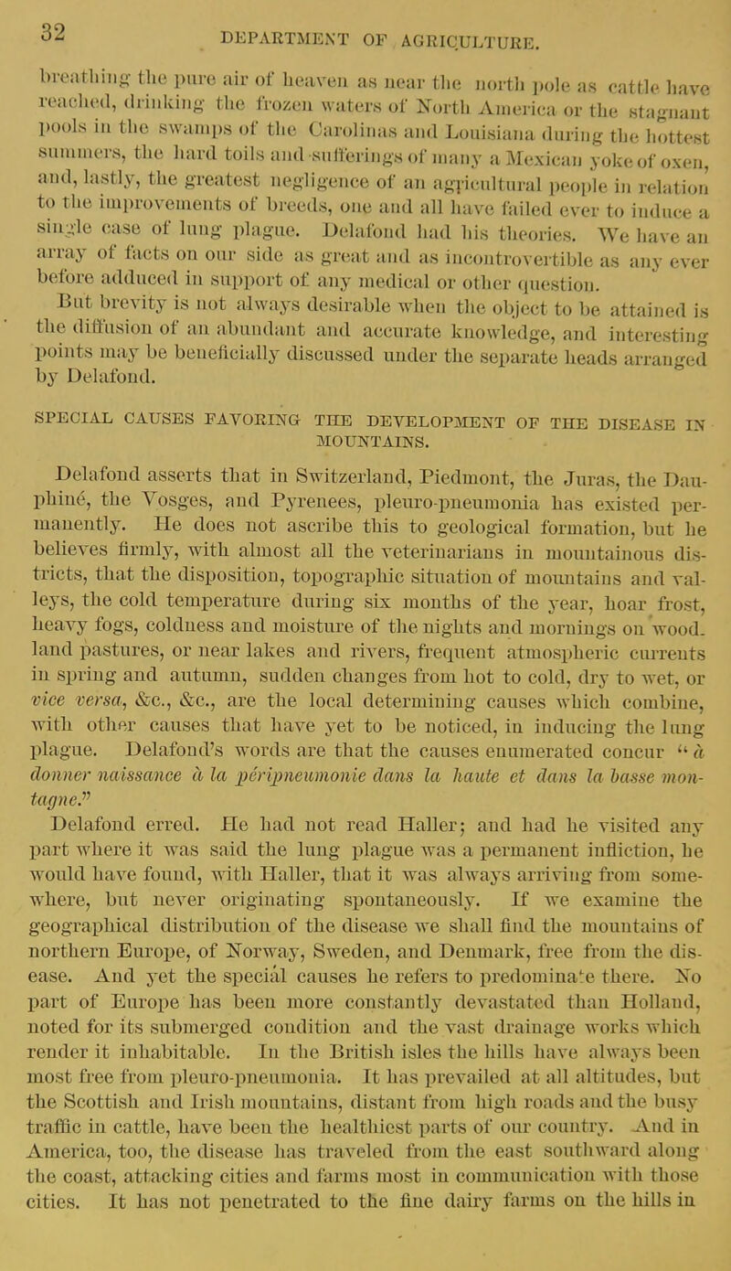 breatliiiig: the pure air of heaven as near the nortli pole as cattle have reached, drinking the frozen waters of North America or the stagnant pools in the swamps of the Carolinas and Louisiana during the hottest summers, the hard toils and snlferings of many a Mexican yoke of ox-en, and, lastly, the greatest negligence of an agi-icultural people in relation to the improvements of breeds, one and all have failed ever to induce a single case of lung plague. Delafond had his theories. We have an array of facts on our side as great and as incontrovertible as any ever before adduced in support of any medical or other question. But brevity is not always desirable when the object to be attained is the diffusion of an abundant and accurate knowledge, and interesting points may be beneflcially discussed under the separate heads arranged by Delafond. SPECIAL CAUSES FAVORING THE DEVELOPMENT OF THE DISEASE IN MOUNTAINS. Dehifond asserts that in Switzerland, Piedmont, the Juras, the Dau- phine, the Vosges, and Pyrenees, pleuro pneumonia has existed per- manently. He does not ascribe this to geological formation, but he believes firmly, with almost all the veterinarians in mountainous dis- tricts, that the disposition, topographic situation of mountains and val- leys, the cold temperature during six months of the year, hoar frost, heavy fogs, coldness and moisture of the nights and mornings on wood, land pastures, or near lakes and rivers, frequent atmospheric cm-rents in spring and autumn, sudden changes from hot to cold, dry to wet, or vice versa, «Scc., &c., are the local determining causes which combine, with other causes that have yet to be noticed, in inducing the lung plague. Delafond's words are that the causes enumerated concur a donner naissance a la perijpneumonie dans la haute et dans la basse mon- tagne.''^ Delafond erred. He had not read Haller; and had he visited any part where it was said the lung plague was a i)ermanent infliction, he would have found, with Haller, that it was always arriving from some- where, but never originating spontaneously. K we examine the geographical distribution of the disease we shall find the mountains of northern Europe, of Norway, Sweden, and Denmark, free from the dis- ease. And yet the special causes he refers to predominate there. No part of Europe has been more constantly devastated than Holland, noted for its submerged condition and the vast drainage works which render it inhabitable. In the British isles the hills have .always been most free from pleuro-pneumonia. It has prevailed at all altitudes, but the Scottish and Irish mountains, distant from high roads and the busy traffic in cattle, have been the healthiest parts of our country. And in America, too, the disease has traveled from the east southward along the coast, attacking cities and farms most in communication with those cities. It has not penetrated to the fine dairy farms on the hills in