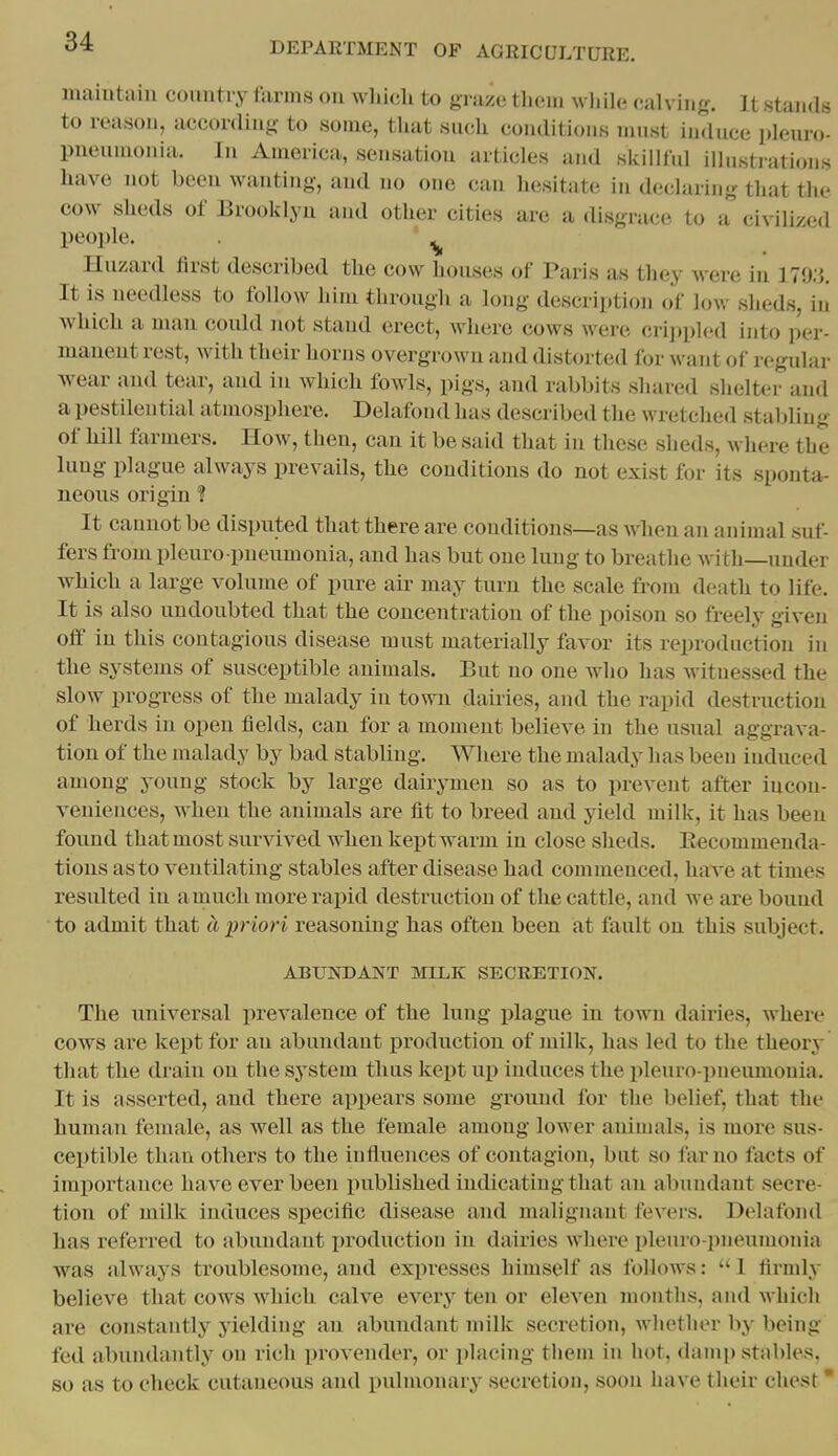 inahitaiii country farms ou wliicli to graze them wljile calving. It .stands to reason, according to some, tUat such conditions must induce pleuro- pnenuionia. In America, sensation articles and skilUul illustrations liavo not been wanting, and no one can liesitate in declaring that the cow sheds of Brooklyn and other cities are a disgrace to a civilized people. ^ Hazard first described the cow houses of Paris as they were in 179;}. It is needless to follow him through a long description of low sheds, in Avhich a man could not stand erect, where cows were cri])pled into per- manent rest, with their horns overgrown and distorted for want of regular wear and tear, and in which fowls, pigs, and rabbits shared shelter and a pestilential atmosphere. Delafoud has described the wretched stabling of hill farmers. How, then, can it be stiid that in these sheds, where the lung plague always prevails, the conditions do not exist for its sponta- neous origin 1 It cannot be disputed that there are conditions—as when an animal suf- fers from pleuro pneumonia, and has but one lung to breathe with—under which a large volume of pure aii' may turn the scale from death to life. It is also undoubted that the concentration of the poison so freely given o& in this contagious disease must materially favor its reproduction in the systems of susceptible animals. But no one who has witnessed the slow progress of the malady in town dailies, and the rapid destruction of herds in open fields, can for a moment believe in the usual aggrava- tion of the malady by bad stabling. Where the malady has been induced among young stock by large dairymen so as to prevent after incon- veniences, when the animals are fit to breed and yield milk, it has been found that most survived when kept warm in close sheds. Eecommenda- tions as to ventilating stables after disease had commenced, have at times resulted in a much more rapid destruction of the cattle, and we are bound to admit that a priori reasoning has often been at fault on this subject. ABUNDANT MILK SECRETION. The universal prevalence of the lung ijlague in town dairies, where cows are kept for an abundant production of inilk, has led to the theory that the drain on the system thus kept up induces the pleuro-pneumonia. It is asserted, and there appears some ground for the belief, that the human female, as well as the female among lower animals, is more sus- ceptible than others to the influences of contagion, but so far no facts of importance have ever been published indicating that an abundant secre- tion of milk induces specific disease and malignant fevers. Delafond has referred to abundant i)roduction in dairies where pleuro-pneumonia •was always troublesome, and expresses himself as follows: 1 firmly believe that cows which calve every ten or eleven months, and whicli are constantly yielding an abundant milk secretion, whether by being fed abundantly on rich provender, or placing tliem in hot, danii) stables, 80 as to check cutaneous and pulmonary secretion, soon have their chest •
