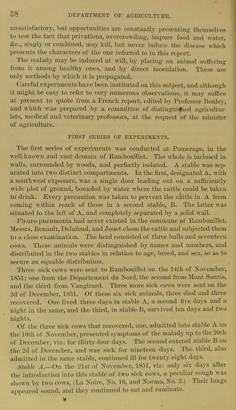 unsatisfactory, but opportunities are constantly presenting themselves to test the fact that privations, overcrowding, impure food and water, t&c, singly or combined, may kill, but never induce the disease which presents the characters of the one referred to in this report. The malady may be induced at will, by i)iacing an animal suffering from it among healthy ones, and by direct inoculation. Tliese are only methods by which it is propagated. Careful experiments have been instituted on this subject, and although it might be easy to refer to very numerous observations, it may suffice at present to quote from a French report, edited by Professor Bouley, and which was prepared by a committee of distinguiifljed agricultui - Ists, medical and veterinary professors, at the request of the minister of agriculture. FIRST SERIES OF EXPERIMENTS. The first series of experiments was conducted at Pomerage, in the well-known and vast domain of Eambouillet. The whole is inclosed in walls, surrounded by woods, and perfectly isolated. A stable was sep- arated into two distinct compartments. In the first, designated A, with a southwest exposure, was a single door leading out on a sufficiently Avide plot of ground, bounded by water where the cattle could be taken to drink. Every precaution was taken to j^revent the cattle in A from coming within reach of those in a second stable, B. The latter was situated to the left of A, and completely separated by a solid wall. Pleuro pneumonia had never existed in the commune of Eambouillet. Messrs. Eenault, Delafond, and Jouet chose the cattle and subjected them to a close examination. The herd consisted of three bidls and seventeen cows. These animals were distinguished by names and numbers, and distributed in the two stables in relation to age, breed, and sex, so as to secure an equable distribution. Three sick cows wei^e sent to Eambouillet on the 14th of IsTovember, 1851 j one from the Departement du Nord, the second from Mont Souris, and the third from Vaugirard. Three more sick cows were sent on the 2d of December, 1851. Of these six sick animals, three died and three recovered. One lived three days in stable A, a second five days and a night in the same, and the third, in stable B, survived ten days and two nights. Of the three sick cows that recovered, one, admitted into stable A on the 10th of November, presented symptoms of the nmlady up to the 20th of December, viz: for tliirty-foiu- days. The second entered stable B on the 2d of December, and was sick for nineteen days. The third, also admitted in the same stable, continued ill for twenty-eight days. Stable A.—On the 21st of November, 1851, viz: only six days after the introduction into this stable of two sick cows, a pecidiar cough Avas shown by two cows, (La Noire, No. 10, and Norma, No. 2.) Their lungs appeared sound, and they continued to eat and ruminate.