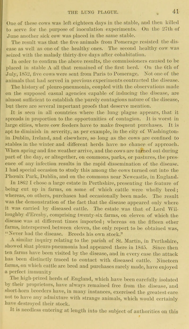 One of these cows was left eighteen days in the stable, and then killed ro serve for the piupose of inocnlation experiments. On the 27tli of J line another sick cow was placed in the same stable. The resnlt was that the five animals from Pomerage resisted the dis- ease as well as one of the healthy ones. The second healthy cow was seized with the malady thirty-five days after cohabitation. lu order to confirm the above resnlts, the commissioners caused to be placed in stable A all that remained of the first herd. On the 6tli of July, 1852, five cows were sent from Paris to Pomerage. Not one of the animals that had served in previous experiments contracted the disease. The history of pleuro-pnenmonia, coupled with the observations made on the supposed casual agencies capable of inducing the disease, are almost sufiicient to establish the purely contagious nature of the disease, but there are several important proofs that deserve mention. It is seen in all countries where the lung plague appears, that it spreads in proportion to the opportunities of contagion. It is worst in large cities, where cow feeders have to make frequent purchases. It is apt to diminish in severity, as per example, in the city of Washington? in Dublin, Ireland, and elsewhere, so long as the cows are confined to stables in the winter and different herds have no chance of approach. When spring and fine weather arrive, and the cows are turned out during part of the day, or altogether, on commons, parks, or pastures, the pres- ence of any infection results in the rapid dissemination of the disease. I had special occasion to study this among the cows turned out into the Phcenix Park, Dublin, and on the commons near ITewcastle, in England. In 18G2 I chose a large estate in Perthshire, presenting the feature of being cut up in farms, on some of which cattle were wholly bred; whereas, on others, purchases had occasionally been made. The result was the demonstration of the fact that the disease appeared only where it was carried by diseased cattle. The estate was that of Lord Wil- loughby d'Eresby, comprising twenty-six farms, on eleven of which the dLsease was at different times imported; whereas on the fifteen other farms, interspersed between eleven, the only report to be obtained was, '•Never had the disease. Breeds his own stock. A similar inquiry relating to the parish of St. Martin, in Perthshire, showed that pleuro-pneumonia had appeared there in 1845. Since then ten farms have been visited by the disease, and in every case the attack has been distinctly traced to contact with diseased cattle. Nineteen farms, on which cuttle are bred and purchases rarely made, have enjoyed a perfect inmiunity The high-prized herds of England, which have been carefully isolated by thcii- piopiietoiH, have always remained free from the disease, and short-horn breeders have, in many instances, exercised the greatest care not to have any admixture with strange animals, which would certainly have destroyed their stock. It is needless entering at length into the subject of authorities on this