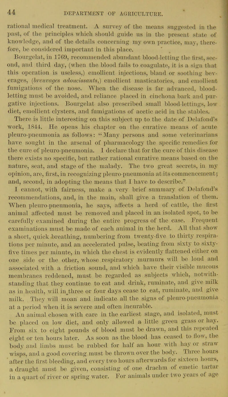 rationul medical treatment. A survey of the means suggested in the past, of the principles which should guide us in the present state of knowledge, and of the details concerning my own practice, may, there- fore, be considered important in this i)lace. Bourgelat, in 1709, recommended abundant blood-letting the lirst, sec- ond, and third day, (when the blood fails to coagulate, it is a sign that this operation is useless,) emollient injections, blatid or soothing bev- erages, [brcuvagcs adoucissants,) emollient masticatories, and emollient fumigations of the nose. When the disease is far advanced, blood- letting must be avoided, and reliance i)laced in cinchona bark and pur- gative injections. Bourgelat also prescribed small blood-lettings, low diet, emollient clysters, and fumigations of acetic acid in the stables. There is little interesting on this subject up to the date of Delafond's work, ISii. He opens his chapter on the curative means of acute pleuropneumonia as follows: Many persons and some veterinarians have sought in the arsenal of pharmacology the specific remedies for the cure of pleuro pneumonia. 1 declare that for the cure of this disease there exists no specific, but rather rational curative means based on the nature, seat, and stage of the malady. The two great secrets, in my opinion, ai*e, first, in recognizing pleuro pneumonia at its commencement; and, second, in adopting the means that I have to describe. I cannot, with fairness, make a very brief summary of Delafond's recommendations, and, in the main, shall give a translation of them. When pleuro-pneumonia, he says, affects a herd of cattle, the first animal affected must be removed and placed in an isolated spot, to be carefully examined during the entire progress of the case. Frequent examinations must be made of each animal in the herd. All that show a short, quick breathing, numbering from twenty-five to thirty respira- tions per minute, and an accelerated pulse, beating from sixty to sixty- five times per minute, in which the chest is evidently flattened either on one side or the other, whose respiratory murmurs will be loud and associated with a friction sound, and which have their visible mvicous membranes reddened, must be regarded as subjects which, notwith- standing that they continue to eat and drink, ruminate, and give milk as in health, will iu^three or four days cease to eat, ruminate, and give milk. They will moan and indicate all the signs of pleuro-pneumonia at a period when it is severe and often incurable. An animal chosen with care in the earliest stage, and isolated, must be placed on low diet, and only allowed a little green grass or hay. From six to eight pounds of blood must be drawn, and this repeated eight or ten hours later. As soon as the blood has ceased to flow, the body and limbs must be rubbed for half an hour with hay or straw wisps, and a good covering must be thrown over the body. Three hours ■ after the first bleeding, and every two hours afterwards for sixteen hours, a draught must be given, consisting of one drachm of emetic tartar in a quart of river or spring water. For animals under two years of age