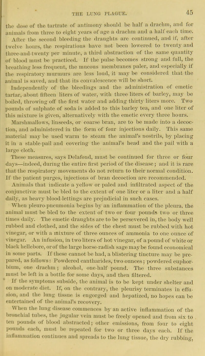 the (lose of the tiirtrate of antiiuoiiy slioiilcl be half a drachui, and for aiiiiiuils from three to eight years of age a drachm and a half each time. After the second bleeding the draughts are continued, and if, after twelve hoiu-s, tlie respirations have not been lowered to twenty and three-and-twonty per minute, a third abstraction of the same quantity of blood nuist be practiced. If the pulse becomes strong and full, the breathing less frequent, the mucous membranes paler, and especially if the respiratory murmurs are less loud, it may be considered that the animal is saved, and that its convalescence will be short. Independently of the bleedings and the administration of emetic tartar, about fifteen liters of water, with three liters of barley, may be boiled, throwing otf the first water and adding thirty liters more. Two pounds of sulphate of soda is added to this barley tea, and one liter of this mixture is given, alternatively with the emetic every three hours. 3Iarshmallows, linseeds, or coarse bran, are to be made into a decoc- tion, and administered in the form of four injections daily. This same material may be used warm to steam the animal's nostrils, by placing it in a stable-pail and covering the animal's head and the pail with a large cloth. These measures, says Delafond, must be continued for three or four days—indeed, during the entire first period of the disease; and it is rare that the respiratory movements do not return to their normal condition. If the patient purges, injections of bran decoction are recommended. Animals that indicate a yellow or paled and infiltrated aspect of the conjunctivfe must be bled to the extent of one liter or a liter and a half daily, as heavj'^ blood-lettings are prejudicial in such cases. When pleuro-pneumonia begins by an inflammation of the pleura, the animal must be bled to the extent of two or four jiounds two or three times daily. The emetic draughts are to be i^ersevered in, the body well rubbed and clothed, and the sides of the chest must be rubbed with hot vinegar, or with a mixture of three ounces of ammonia to one ounce of \inegar. An infusion, in two liters of hot vinegar, of a pound of white or black hellebore, or of the large horse-radish sage maybe found economical in some parts. If these cannot be had, a blistering tincture may be pre- pared, as follows: Powdered cantharides, two ounces; powdered euphor- bium, one drachm; alcohol, one-half pound. The three substances must be left in a bottle for some days, and then filtered. If the symptoms subside, the animal is to be kept under shelter and on moderate diet. If, on the contrary, the pleurisy terminates in effu- sion, and the lung tissue is engorged and hepatized, no hopes can be entertained of the animal's recovery. When the lung disease commences by an active inflammation of the bronchial tnl^es, tlio jugular vein must be freely opened and from six to ten pounds of bh>od abstracted; otlier emissions, from lour to eight pounds each, must be repeated for two or three days eacli. If the inflammation continues and spreads to the lung tissue, the dry rubbing,