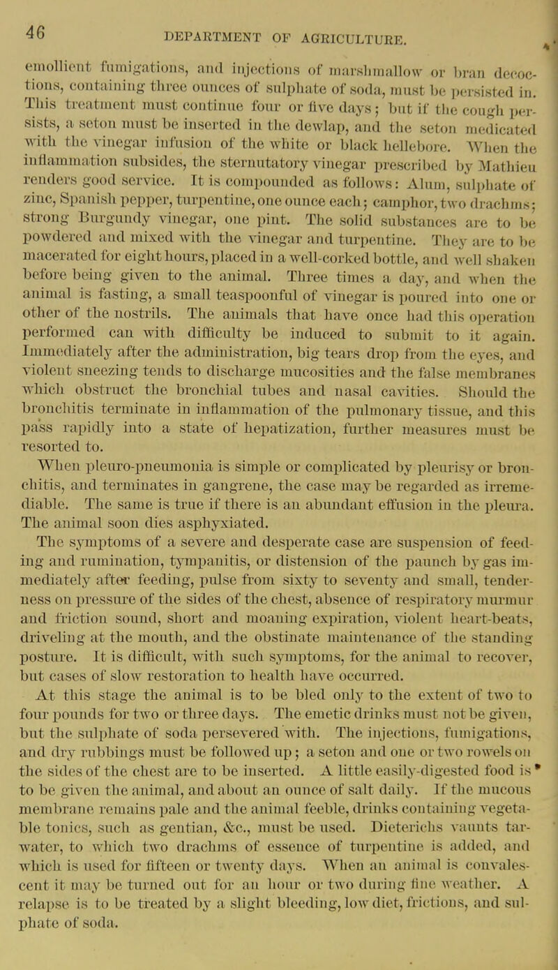 emollient fumigations, and injections of marslimallow or l)ran deeoc- tions, containing three ounces of sulphate of soda, iinist be persisted in. This treatment must continue four or five days; but if the cough per- sists, a seton nnist be inserted in the dewlap, and the seton medicated with the vinegar infusion of the white or black lieHebore. Wlien the inflammation subsides, the sternutatory vinegar prescribed by Mathieu renders good service. It is compounded as follows: Alum, sulphate of ziuc, Spanish pepper, turpentine,one ounce each; camphor,two drachms; strong Burgundy vinegar, one pint. The solid substances are to he powdered and mixed with the vinegar and turpentine. Tliey are to be macerated for eight hours, placed in a well-corked bottle, and well shaken before being given to the animal. Three times a day, and when the animal is fasting, a small teaspoonful of vinegar is poured into one or other of the nostrils. The animals that have once had this operation performed can with difficulty be induced to submit to it again. Imm(idiately after the administration, big tears drop from the eyes, and violent sneezing tends to discharge mucosities and the false membranes which obstruct the bronchial tubes and nasal cavities. Should the bronchitis terminate in inflammation of the pulmonary tissue, and this pass rapidly into a state of hepatization, further measures must be resorted to. When pleuro-pneumonia is simple or complicated by pleurisy or bron- chitis, and terminates in gangrene, the case may be regarded as irreme- diable. The same is true if there is an abundant effusion in the pleui-a. The animal soon dies asphyxiated. The symptoms of a severe and desperate case are suspension of feed- ing and rumination, tympanitis, or distension of the paunch by gas im- mediately after feeding, pulse from sixty to seventy and small, tender- ness on i^ressure of the sides of the chest, absence of respiratory mui-mur and friction sound, short and moaning expiration, -violent heart-beats, driveling at the mouth, and the obstinate maintenance of the standing posture. It is difficult, with such symjitoms, for the animal to recover, but cases of slow restoration to health have occurred. At this stage the animal is to be bled only to the extent of two to four liounds for two or three days. The emetic drinks must not be given, but the sulphate of soda persevered with. The injections, fumigations, and dry rubbings must be followed up; a seton and one or two rowels on the sides of the chest are to be inserted. A little easily-digested food is • to be given the animal, and about an ounce of salt daily. If the mucous membrane remains pale and the aninnd feeble, drinks containing vegeta- ble tonics, such as gentian, &c., must be used. Dieterichs vaunts tar- water, to which two drachms of essence of turpentine is added, and which is used for fifteen or twenty days. When an aniuml is convales- cent it may be turned out for an hour or two during fine weather. A relapse is to be treated by a slight bleeding, low diet, frictions, and sul- l)hate of soda.