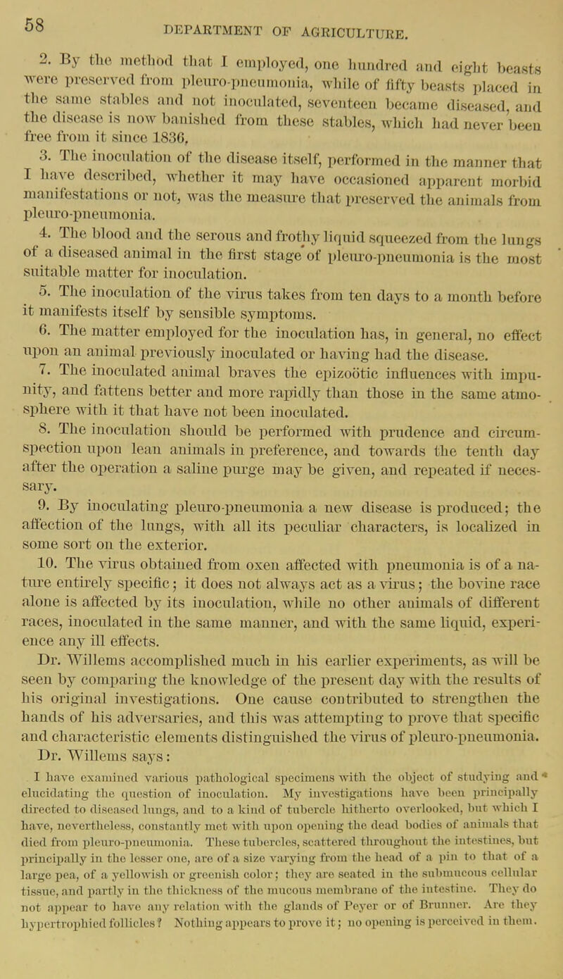 2. By tlie method that I employed, one hundred and eight beasts were preserved from pleuro-pneumonia, while of fifty beasts placed in the same stables and not inoculated, seventeen became diseased, and the disease is now banished from these stables, which had never been free from it since 1836, 3. The inoculation of the disease itself, performed in the manner that I have described, whether it may have occasioned apparent morbid manifestations or not, was the measure that preserved the animals from pleuro-i^neumonia. 4. The blood and the serous and frothy liquid squeezed from tlie lungs of a diseased animal in the first stage'of pleuro-pueumonia is the most suitable matter for inoculation. 5. The inoculation of the virus takes from ten days to a montli before it manifests itself by sensible symptoms. 6. The matter employed for the inoculation has, in general, no efiect upon an animal previously inoculated or having had the disease. 7. The inoculated animal braves the epizootic influences witli impu- nity, and fattens better and more rapidly than tliose in the same atmo- sphere with it that have not been inoculated. 8. The inoculation shoidd be performed Avith prudence and circum- spection upon lean animals in preference, and towards the tenth day after the operation a saline purge may be given, and repeated if neces- sary. 9. By inoculating pleuro pneumonia a new disease is produced; the affection of the lungs, with all its peculiar characters, is localized in some sort on the exterior. 10. The virus obtained from oxen affected with pneumonia is of a na- ture entirely specific; it does not always act as a virus; the bovine race alone is affected by its inoculation, while no other animals of different races, inoculated in the same manner, and with the same liquid, experi- ence any ill effects. Dr. Willems accomplished mucli in his earlier experiments, as will be seen by comparing the knowledge of the present day with the results of his original investigations. One cause contributed to strengthen the hands of his adversaries, and this was attempting to prove that specific and characteristic elements distinguished the virus of pleuro pneumonia. Dr. Willems says: I have exfiniined various pathological specimens with the object of studying and * elvicidating the question of iuoculatiou. My iuvestigatious have been jirincipally directed to diseased lungs, and to a kind of tubercle hitherto overlooked, but which I have, nevertheless, constantly met with upon opening the dead bodies of animals that died from pleuro-pnermionia. These tubercles, scattered throughout tlie Intestines, but lirincipally in the lesser one, are of a size v;uying from the head of a pin to that of a large pea, of a yellowish or greenish color; they are seated in the submucous cellular tissnc, and partly in the thickness of the mucous membrane of the intestine. They do not ajipear to have any relation with the glands of Peyer or of Brunner. Are they hypertrophied follicles ? Nothing appears to prove it; no opening is perceived in them.