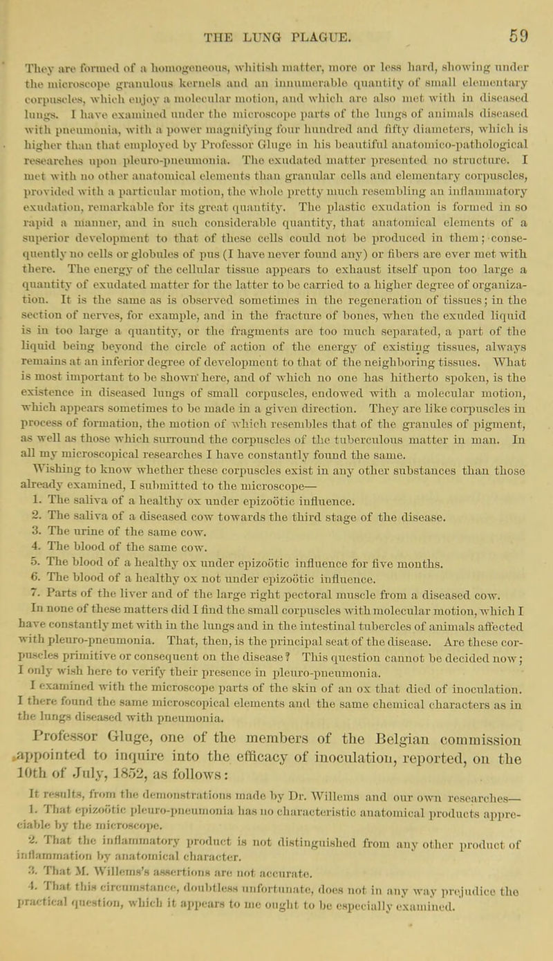 Tliey are tbnnod of a hoiuogoneous, whitisli matter, more or Icm hard, showing nnder the microscope gramilous kernels and au iuuumerable quantity of small elemoutary torpusfles, which enjoy a molecular motion, and which are also uKit with in diseased lungs. I have examined under the microscoi)e parts of the lungs of auinuils diseased with pneumonia, Avith a power magnifying four hundiod and fifty diameters, which is higher than that employed by Professor Glugo in his beautiful anatomico-pathological researches upou pleuro-pnemnonia. The exudatod matter presented no structiu'e. I met with no other anatomical elements than granular cells and elementary corpuscles, l)rovide(l with a particular motion, the whole pretty nuich resembling au inflammatory exudation, remarkable for its great ipiautity. The plastic exudation is formed in so rapid a manner, and in such considerable quantity, that anatomical elements of a superior development to that of these cells could not be produced in them; conse- quently no cells or globules of pus (I have never found any) or fibers are ever met with there. The energy of the cellular tissue apjiears to exhaxist itself upon too large a quantity of exudated matter for the latter to bo carried to a higher degree of organiza- tion. It is the same as is observed sometimes in the regeneration of tissues; in the section of nei-vcs, for example, and in the fracture of bones, when the exuded liquid is in too large a quantity, or the fragments are too much separated, a part of the liquid being beyond the cii'cle of action of the energy of existing tissues, always remains at an inferior degree of development to that of the neighboring tissues. What is most important to be shown here, and of which no one has hitherto spoken, is the existence in diseased lungs of small corpuscles, endowed with a molecular motion, which appears sometimes to be made in a given direction. They are Like corpuscles in process of formation, the motion of which resembles that of the granules of pigment, as well as those which smTound the corpuscles of the tuberculoiis matter in man. In an my microscopical researches I have constantly foiind the same. Wishing to know whether these corpuscles exist in any other substances than those already examined, I submitted to the microscope— 1. The saliva of a healthy ox under epizootic iufliienco. 2. The saliva of a diseased cow towards the third stage of the disease. 3. The urine of the same cow. 4. The blood of the same cow. 5. The blood of a healthy ox under epizootic influence for five months. 6. The blood of a healthy ox not under epizootic influence. 7. Parts of the liver and of the large right pectoral muscle from a diseased cow. In none of these matters did I find the smaU corpuscles with molecular motion, which I have constantly met with in the lungs and in the intestinal tubercles of animals affected with pleuro-pneumonia. That, then, is the principal seat of the disease. Are these cor- puscles primitive or consequent on the disease ? This question cannot be decided now; I only wish here to verify their presence in pleuro-pneumonia. I examined with the microscope parts of the skin of an ox that died of inoculation. I there found the same microscopical elements and the same chemical characters as in the lungs di.seased with pneumonia. Profe.s.sor Gluge, one of tlie members of the Belgian commission ^appointed to inquire into tlie efficacy of inoculation, reported, on tlie 10th of July, 1852, as follows: It results, from the demonstrations made by Dr. Willems and our own researches— 1. That epizootic i)leuro-pneumonia has no characteristic anatomical products appre- ciable by the microscope. •2. That the inflammatory product is not distinguished from any other product of inflammation by anatomical character. '5. That M. Willems's assertions are not accurate. 4, That this circum.stance, doubtless unfortniiato, does not in any way jirejudico tho practical qucstiox), which it appears to me ought to be especially examined.