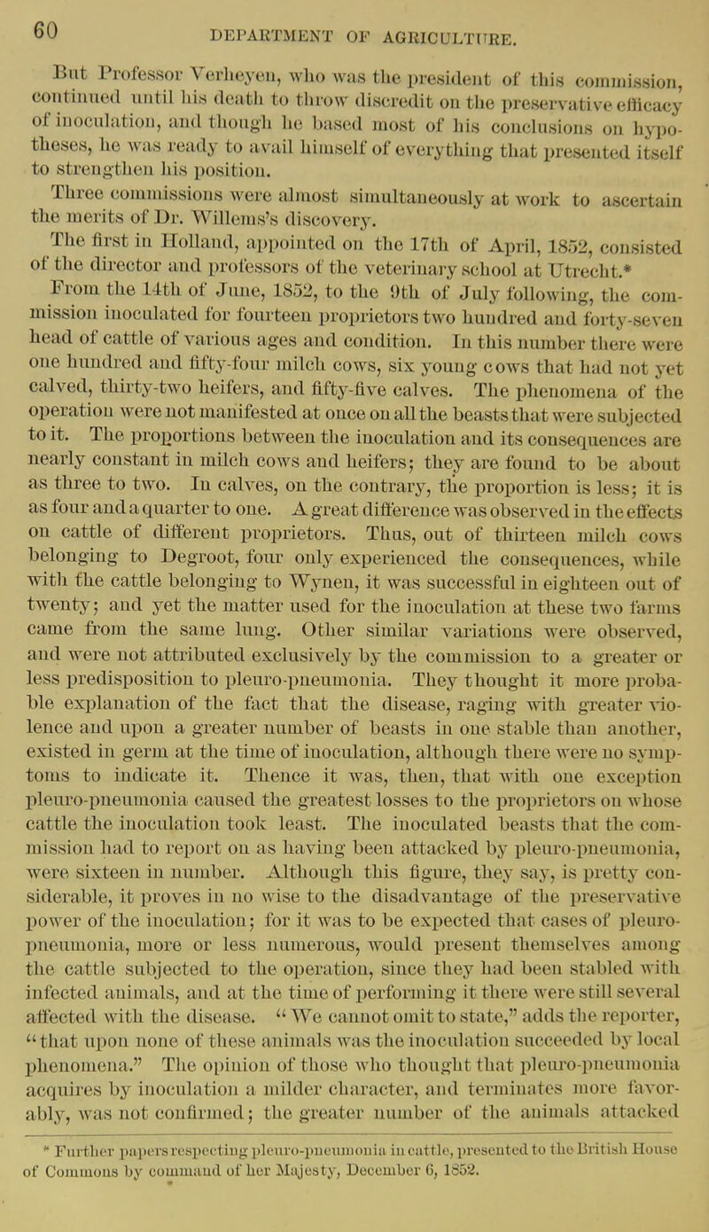 But Professor Verheyeu, who was the president of this commission, continued until his death to throw discredit on the preservative elftcaey of inoculation, and tliough lie based most of his conclusions on hypo- theses, he was ready to avail himself of everything that presented itself to strengthen his position. Three commissions Avere almost simultaneously at work to ascertain the merits of Dr. Willems's discovery. The first in Holland, appointed on the 17th of April, 1852, consisted of the director and professors of the veterinary school at Utrecht.* Fi-om the 14th of Jime, 1852, to the Oth of July following, the com- mission inoculated for fourteen proprietors two hundred and forty-seven head of cattle of various ages and condition. In this number there were one hundred and fifty-four milch cows, six young cows that had not yet calved, thirty-two heifers, and fifty-five calves. The phenomena of the operation were not manifested at once on all the beasts that were subjected to it. The proportions between the inoculation and its consequences are nearly constant in milch cows and heifers; they are found to be about as three to two. In calves, on the contrary, tlie proportion is less; it is as four and a quarter to one. A great difference was observed in the effects on cattle of different proprietors. Thus, out of thirteen milch cows belonging to Degroot, four only experienced the consequences, while with the cattle belonging to Wynen, it was successful in eighteen out of twenty; and yet the matter used for the inoculation at these two farms came from the same lung. Other similar variations were observed, and were not attributed exclusively by the commission to a greater or less predisposition to pleuro-pneumonia. They thought it more proba- ble exi)lanation of the fact that the disease, raging with greater Aio- lence and npon a greater number of beasts in one stable than another, existed in germ at the time of inoculation, although there were no symij- toms to indicate it. Thence it was, then, that with one exception pleuro-pneumouia caused the greatest losses to the proprietors on whose cattle the inoculation took least. The inoculated beasts that the com- mission had to report on as having been attacked by x)leuro-pneumonia, were sixteen in number. Although this figiu^e, they say, is pretty con- siderable, it proves in no wise to the disadvantage of the preservative power of the inoculation; for it was to be expected that cases of pleuro- pneumonia, more or less numerous, would present themselves among the cattle subjected to the operation, since they had been stabled with infected animals, and at the time of performing it there were still several affected with the disease.  We cannot omit to state, adds the reporter,  that upon none of these animals was the inoculation succeeded by local jjhenomena. The opinion of those who thought that pleuro-pneumonia acquires b}^ inoculation a milder character, and terminates more I'avor- ably, Avas not confii'uied; the greater number of the animals attacked  Further papers resiiectiiig i>lcuro-piieiuiioiiin in cattle, presented to tlio British House of Comuious by commuud ofhur Miijesty, December 6, 1352.