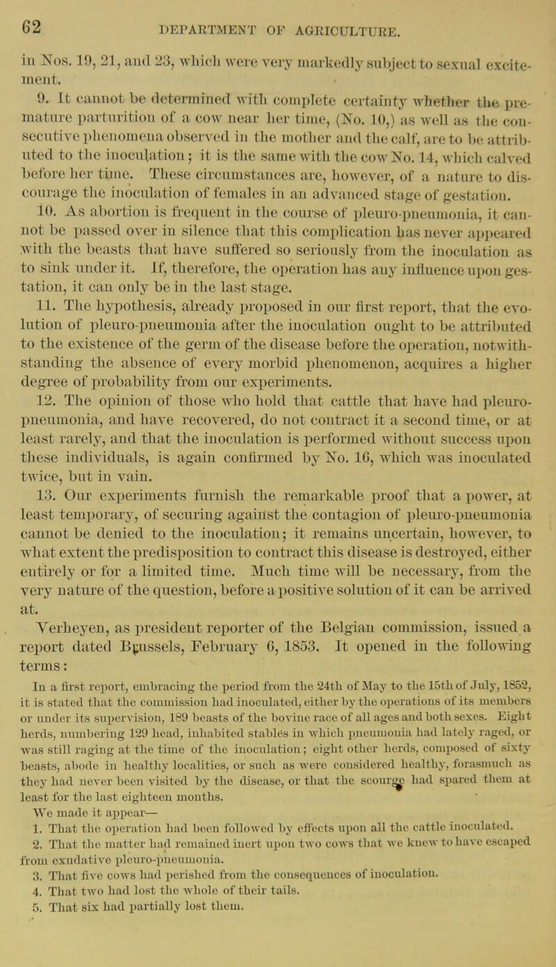 ill Nos. 19, 21, and 23, which were very markedly subject to sexual excite- ment. 9. It cannot be determined with complete certainty whether the pre- mature parturition of a cow near her time, (No. 10,) as well as the con- secutive phenomena observed in the mother and the calf, are U) be attrib- uted to the inoculation; it is the same with the cow No. 14, which calved before her tune. These circumstances are, however, of a nature to dis- courage the inoculation of females in an advanced stage of gestation. 10. As abortion is frequent in the course of pleuro-pneumonia, it can- not be passed over in silence that this complication has never apjieared with the beasts that have suffered so sei-iously from the inoculation as to sink under it. If, therefore, the operation has any influence upon ges- tation, it can only be in the last stage. 11. The hypothesis, abeady proposed in our first report, that the evo- lution of pleuro-pneumonia after the inoculation ought to be attributed to the existence of the germ of the disease before the operation, notwith- standing the absence of every morbid ]3henomenon, acquires a higher degree of probability from our experiments. 12. The opinion of those who hold that cattle that have had pleiu'o- pneumonia, and have recovered, do not contract it a second time, or at least rarely, and that the inoculation is performed without success upon these individuals, is again confirmed by No. 16, which was inoculated twice, but in vain. 13. Our experiments furnish the remarkable proof that a power, at least temporary, of securing against the contagion of ijleuro-pneumonia cannot be denied to the inoculation; it remains uncertain, however, to what extent the predisi^osition to contract this disease is destroyed, either entirely or for a limited time. Much time will be necessary, from the very nature of the question, before a positive solution of it can be arrived at. Verb eyen, as president reporter of the Belgian commission, issued a report dated Bj;ussels, February 6, 1853. It opened in the following terms: In a first report, embracing the period from the 24th of May to the 15th of July, 1852, it is stated that the commission had inoculated, either by the operations of its membera or under its supervision, 189 beasts of the bovine race of all ages and both sexes. Eight herds, nimibcriug 129 head, inhabited stablCs iu which pueuiuouia had lately raged, or ■was still raging at the time of the inoculation; eight other herds, composed of sixty beasts, abode in healthy localities, or such as were considered healthy, forasnmcli as they had never been visited by the disease, or that the scourj^ had spared them at least for the last eighteen months. We made it appear— 1. That the operation had been followed by effects upon all the cattle inoculated. 2. That the matter had remained inert upon two cows that we knew to have escaped from exudative pleuro-pneumonia. 3. That five cows had perished fiom the consequences of inoculation. 4. That two had lost the whole of their tails. 5. That six had partially lost them.