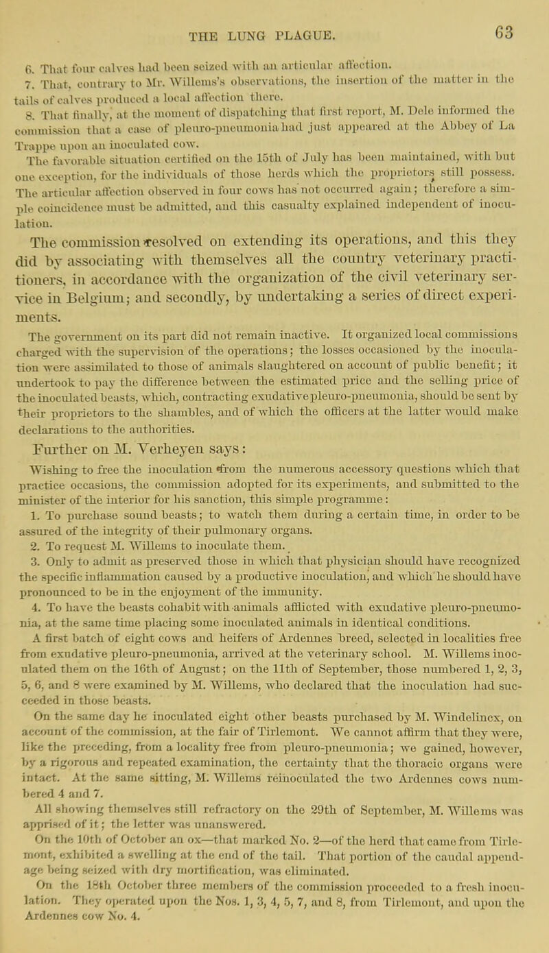 6. That four calves had beeu seized with au articnlar affoction. 7. That, coutraiy to Mr. Willems's observatious, the iusortiou of the matter in tlio tails of calves pvoduecd a local affection there. 8. That finally, at the moment of dispatching that first report, M. Dele informed the comuussiou that a case of plenro-puenmouia had just appeared at the Abbey of La Trappe npon an inoculated cow. The favorable situation certified on the 15th of July has beeu maintained, with but one exception, for the individuals of those herds which the proprietors still possess. The articular affection observed iu four cows has not occniTcd again; therefore a sim- ple coincidence must be admitted, and this casmaty explained independent of inocu- lation. The commission >resolyed on extending its operations, and tliis tliey did by associating with themselves all the country veterinary practi- tioners, in accordance with the organization of the civil veterinary ser- vice in Belgium; and secondly, by undertaking a series of direct experi- ments. The government on its part did not remain inactive. It organized local commissions charged with the supervision of the operations; the losses occasioned by the inocula- tion were assimilated to those of animals slaughtered on account of public benefit; it undertook to pay the difference between the estimated price and the selling price of the inoculated beasts, which, contracting exudative pleuro-pueumonia, should be sent by their proprietors to the shambles, and of which the officers at the latter would make declarations to the authorities. Further on M. Yerheyen says: Wishing to free the inoculation (from the numerous accessory questions which that practice occasious, the commission adojited for its experiments, and submitted to the minister of the interior for his sanction, this simiile programme: 1. To purchase sound beasts; to watch them diuing a certain time, in order to be assured of the integrity of their pulmonary organs. 2. To request M. Willems to inoculate them. 3. Only to admit as preserved those iu which that physician should have recognized the specific inflammation caused by a productive inoculation^ and which he should have pronounced to be in the enjoyment of the immunity. 4. To have the beasts cohabit with animals affiicted with exudative pleui'o-pneumo- nia, at the same time j)lacuig some inoculated animals in identical conditions. A first batch of eight cows and heifers of Ardennes breed, selected in localities fi'ee from exudative pleuro-ijneumonia, arrived at the veterinary school. M. Willems inoc- ulated them on the 16th of August; on the lltli of September, those numbered 1, 2, 3, 5, 6, and 8 were examined by M. Willems, who declared that the inoculation had suc- ceeded in those beasts. On the Bame day he inoculated eight other beasts purchased by M. Windelincx, on account of the commission, at the fair of Tirlemont. We cannot afifii'm that they were, like the preceding, from a locality free from pleui-o-pneumonia; we gained, however, by a rigorous and repeated examination, the certainty that the thoracic organs were intact. At the same sitting, M. Willems reiiioculated the two Aideunes cows num- bered 4 and 7. All showing themselves still refractory on the 29th of September, M. Willems was apprised of it; the letter was unanswered. On the 10th of Octoljcr an ox—tliat marked No. 2—of the herd that came from Tirle- mont, exhibited a swelling at the end of the tail. That portion of the caudal append- age being seized with dry mortification, was eliminated. On the 18th October three members of the commission proceeded to a fresh inocu- lation. They operated upon the Nos. 1, 3, 4, 5, 7, and 8, from Tirlemont, and upon the Ardennes cow No. 4.