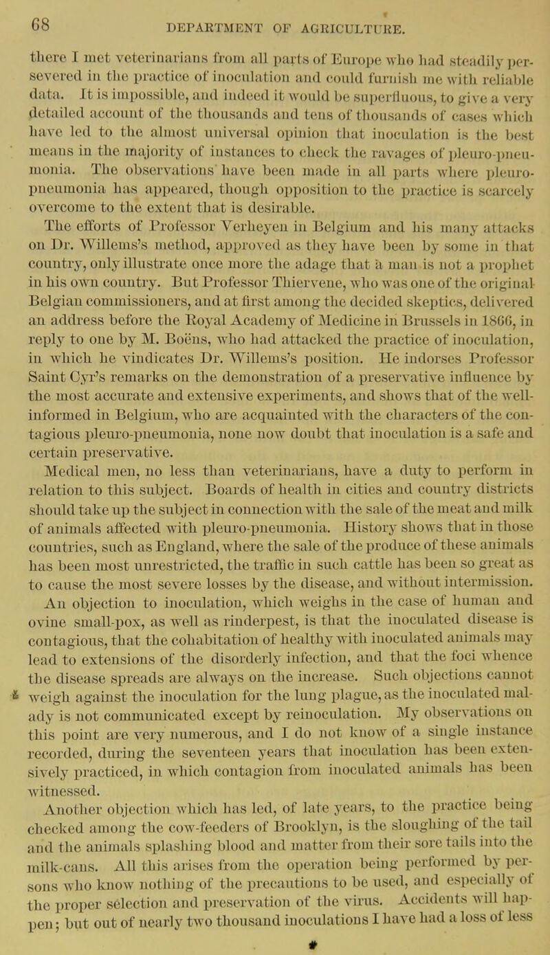 « there I met veterinarians from all parts of Europe who had steadily per- severed in the practice of inoculation and could furnish me with relialjle data. It is impossible, and indeed it would be superfluous, to give a very Retailed account of the thousands and tens of thousands of cases which have led to the almost universal opinion that inoculation is the best means in the majority of iustances to check the ravages of pleuro-pneu- monia. The observations have been made in all parts where pleuro- pneumonia has appeared, though opposition to the practice is scarcely overcome to the extent that is desirable. The efforts of Professor Verheyen in Belgium and his many attacks on Dr. Willems's method, approved as they have been by some in that country, only illustrate once more the adage that a man is not a prophet in his own country. But Professor Thiervene, who was one of the original Belgian commissioners, aud at first among the decided skeptics, delivered an address before the lloyal Academy of Medicine in Brussels in 18GG, in reply to one by M. Boens, who had attacked the practice of inoculation, in which he vindicates Di-. Willems's i)osition. He indorses Professor Saint C.>t's remarks on the demonstration of a preservative influence by the most acciu'ate aud extensive expei'imeuts, and shows that of the well- informed in Belgium, who are acquainted with the characters of the con- tagious pleuro-pueumonia, none now doubt that inoculation is a safe and certain preservative. Medical men, no less than veterinarians, have a duty to perform in relation to this subject. Boards of health in cities and country districts should take up the subject in connection with the sale of the meat aud milk of animals affected with pleuro-pueumonia. History shows that in those countries, such as England, where the sale of the produce of these animals has been most unrestricted, the traflSc in such cattle has been so great as to cause the most severe losses by the disease, and without intermission. An objection to inoculation, which weighs in the case of human and ovine small-pox, as well as rinderpest, is that the inoculated disease is contagious, that the cohabitation of healthy with inoculated animals may lead to extensions of the disorderly infection, and that the foci whence the disease spreads are always on the increase. Such objections cannot & w^eigh against the inoculation for the lung plague, as the inoculated mal- ady is not communicated except by reiuoculatiou. My observations on this point are very numerous, and I do not know of a single instance recorded, during the seventeen years that inoculation has been exteu- sively practiced, in which contagion from inoculated animals has been witnessed. Another objection which has led, of late years, to the practice being checked among the cow-feeders of Brooklyn, is the sloughing of the tail and the animals splashing blood aud matter from their sore tails into the milk-cans. All this arises from the operation being performed by per- sons who know nothing of the precautious to be used, and especially of the proper selection and preservation of the virus. Accidents will hap- pen j but out of nearly two thousand moculations I have had a loss of less