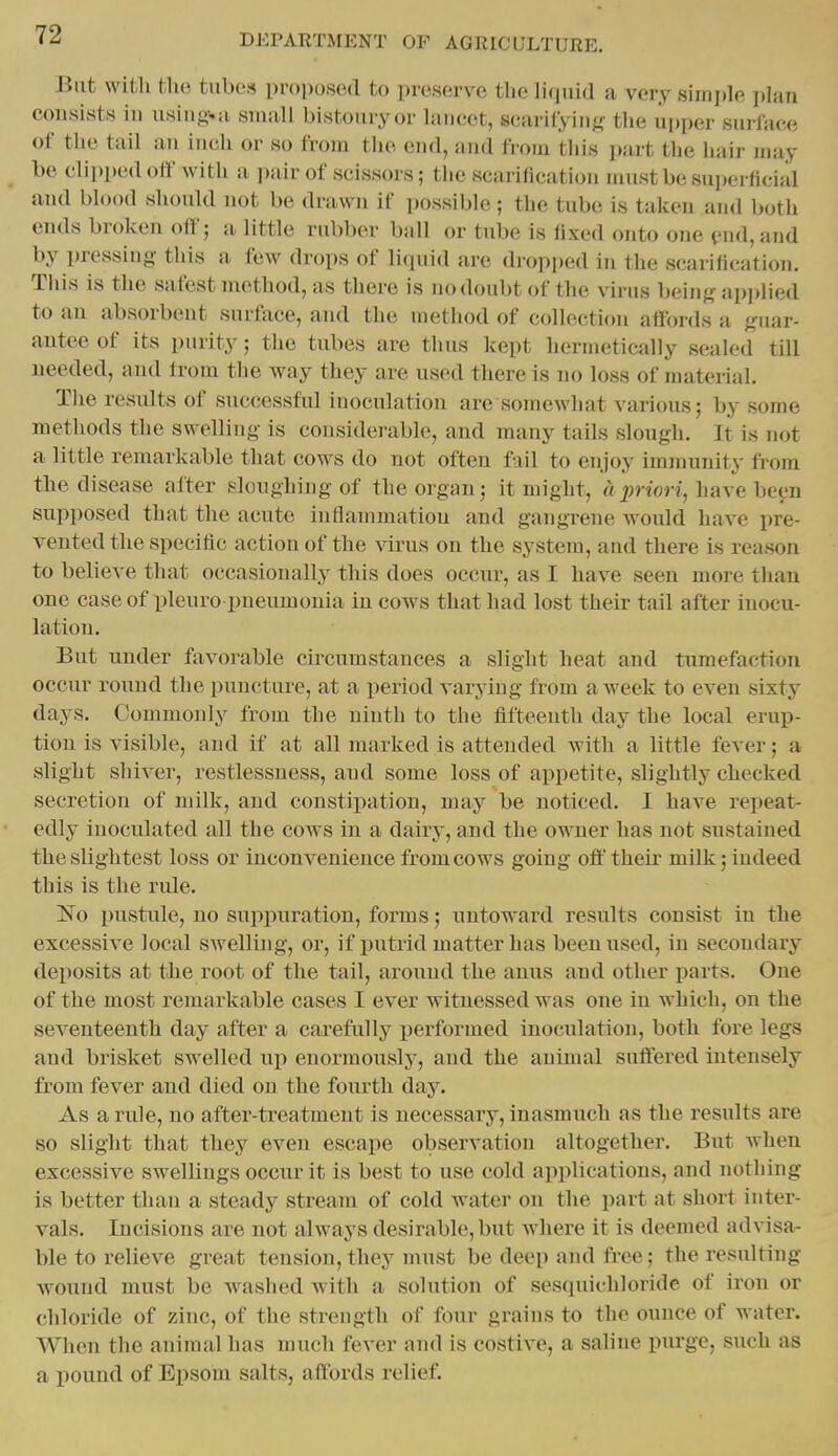 Bat witli the tabes proposed to preserve the hqaid a very simple plan consists in asiiio-.a small bistoaryor lancet, scarifying; the upper surface of the tail an iiicli or so from the end, and from tills part the hair may be clipped off with a ])iiir of scissors; the scarification mastbesu])erl1cial and blood should not be drawn if possible; the tube is taken and both ends broken off; a little rubber ball or tube is fixed onto one end, and by pressing this a few drops of li(piid are dropped in the scarification. This is the safest method, as there is no doubt of the virus ])eins- applied to an absorbent surface, and the method of collection affords a guar- antee of its purity; the tubes are thus kept hermetically sealed till needed, and from the way they are used there is no loss of material. The results of successful inoculation are somewhat various; by some methods the swelling is considerable, and many tails slough. It is not a little remarkable that cows do not often f-^il to enjoy immunity from the disease after sloughing of the organ; it might, a priori, ha\e hem supposed that the acute inflammation and gangrene would have pre- vented the specific action of the virus on the system, and there is reason to believe that occasionally this does occur, as I have seen more than one case of pleuro pneumonia in cows that had lost their tail after inocu- lation. But under favorable circumstances a slight heat and tumefaction occur round the puncture, at a period varying from a week to even sixty days. Commonly from the ninth to the fifteenth day the local erup- tion is visible, and if at all marked is attended with a little fever; a slight shiver, restlessness, and some loss of appetite, slightly checked secretion of milk, and constipation, may be noticed. I have repeat- edly inoculated all the cows iu a dairy, and the owner has not sustained the slightest loss or inconvenience from cows going off their milk; indeed this is the rule. 1^0 pustule, no sujipuration, forms; untoward results consist in the excessive local swelling, or, if jiutrid matter has been used, in secondary deposits at the root of the tail, around the anus and other parts. One of the most remarkable cases I ever witnessed was one in which, on the seventeenth day after a carefully i^erformed inoculation, both fore legs and brisket swelled up enormously, and the animal suffered intensely from fever and died on the fourth day. As a rule, no after-treatment is necessary, inasmuch as the results are so slight that they even escape observation altogether. But when excessive swellings occur it is best to use cold applications, and nothing is better than a steady stream of cold Avater on the part at short inter- vals. Incisions are not always desirable, but where it is deemed advisa- ble to relieve great tension, they must be deep and free; the resulting wound must be waslied with a solution of sesquichloride of iron or chloride of zinc, of the strength of four grains to the ounce of water. When the animal has much fever and is costive, a saline purge, such as a pound of Epsom salts, affords relief.