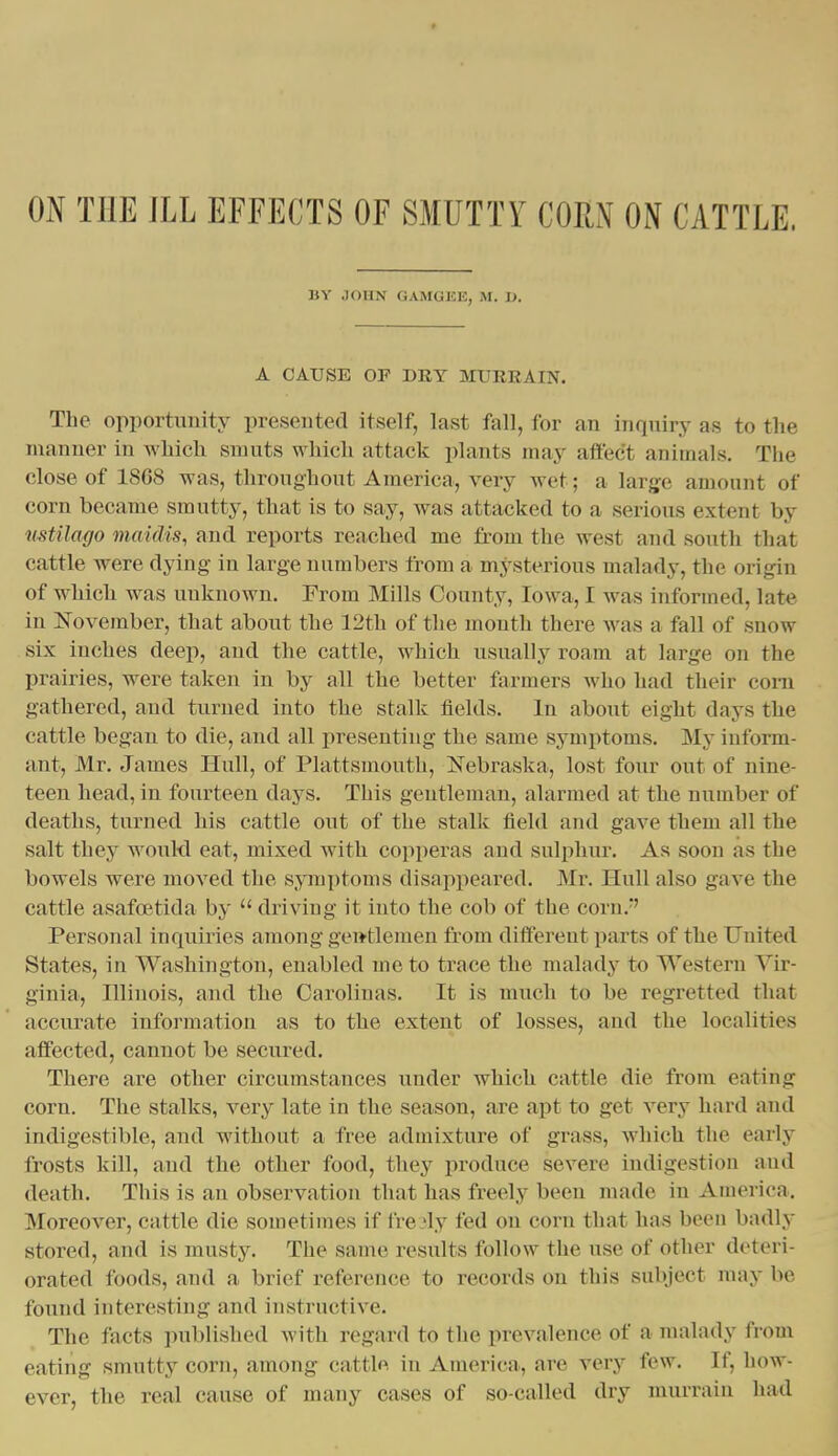 BY JOHN GAMGISE, M. 1>. A CAUSE OF DRY MURRAIN. The opportunity presented itself, last fall, for an inquiry as to the manner in wMcli smuts whicli attack plants may aftec't animals. The close of 1868 was, throughout America, very wet; a large amount of corn became smutty, that is to say, was attacked to a serious extent by nstilago maidis, and reports reached me from the west and south that cattle were dying in large numbers from a mysterious malady, the origin of which was unknown. From Mills County, Iowa, I was informed, late in ZSTovember, that about the 12th of the month there was a fall of snow six inches deep, and the cattle, which usually roam at large on the prairies, were taken in by all the better farmers who had their com gathered, and turned into the stalk fields. In about eight days the cattle began to die, and all presenting the same symptoms. My iuform- ant, Mr. James Hull, of Plattsmouth, Nebraska, lost four out of nine- teen head, in fourteen days. This gentleman, alarmed at the number of deaths, turned his cattle out of the stalk field and gave them all the salt they would eat, mixed with copperas and sulphur. As soon as the bowels were moved the symyitoms disappeared. Mr. Hull also gave the cattle asafcEtida by  driving it into the cob of the corn.-' Personal inquiries among gentlemen from different parts of the United States, in Washington, enabled me to trace the malady to Western Vir- ginia, Illinois, and the Carolinas. It is much to be regretted that accurate information as to the extent of losses, and the localities affected, cannot be secured. There are other circumstances under which cattle die from eating corn. The stalks, very late in the season, are apt to get very hard and indigestible, and without a free admixture of grass, which the early frosts kill, and the other food, they produce severe indigestion and death. This is an observation that has freely been made in America. Moreover, cattle die sometimes if ire 'ly fed on corn that has been badly stored, and is musty. The same results follow the use of other deteri- orated foods, and a brief reference to records on this subject may be found interesting and instructive. The facts published Avith regard to the prevalence of a malady from eating smutty corn, among cattle in America, are very few. If, how- ever, the real cause of many cases of so-called dry nuirrain had