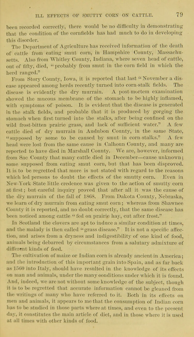 been recorded correctly, there would be no difficulty in demonstrating that the condition of the cornfields has had much to do in developing this disorder. The Department of Agriculture has received information of the death of cattle from eating smut corn, in Hampshire County, Massachu- setts. Also from Whitley County, Indiana, where seven head of cattle, out of fifty, died,  probably from smut in the corn tield in which the herd ranged. From Story County, Iowa, it is reported that last  November a dis- ease appeared among herds recently turned into corn-stalk fields. The disease is evidently the dry murrain. A post mortem examination showed the mucous membrane of the stomach to be highly inflamed, with symptoms of poison. It is evident that the disease is generated in the stalk fields, and probable that it is produced by gorging the stomach when first turned into the stalks, after being confined on the wild frost-bitten prairie grass, and lack of sufficient water. A few cattle died of dry murrain in Audubon County, in the same State, supposed by some to be caused by smut in corn-stalks. A few head were lost from the same cause in Calhoun County, and many are reported to have died in Marshall County. We are, hov\'ever, informed from Sac County that many cattle died in December—cause unknown; some supposed from eating smut corn, but that has been disproved. It is to be regretted that more is not stated with regard to the reasons which led persons to doubt the effects of the smutty corn. Even in Xew-York State little credence was given to the action of smutty corn at first; but careful inquiry proved that after all it was the cause of the dry murrain of the fall of 1868. From Dakota County, ifebraska, we learn of dry murrain from eating smut corn; whereas from Shawnee County it is reported, and no doubt correctly, that the same disease has been noticed among cattle  fed on prairie hay, cut after frost. In Scotland the clovers are apt to induce a similar condition at times, and the malady is then called grass disease. It is not a specific affec- tion, and arises from a dryness and indigestibility of one kind of food, animals being debarred by circumstances from a salutary admixture of different kinds of feed. The cultivation of maize or Indian corn is already ancient in America; and the introduction of this important grain into Spain, and as far back a.s 1~A)0 into Italy, should have resulted in the knowledge of its effects on man and animals, under the many conditions under which it is found. And, indeed, we are not without some knowledge of the subject, though it is to be regretted tliat accurate information cannot be gleaned from the writings of many who have referred to it. Both in its effects on men and animals, it appears to me that the consumption of Indian corn has to be studied in those pnvts, where at times, and even to the present day, it constitutes the main artichj of diet, and in those where it is used at all times with otiier kinds of food.