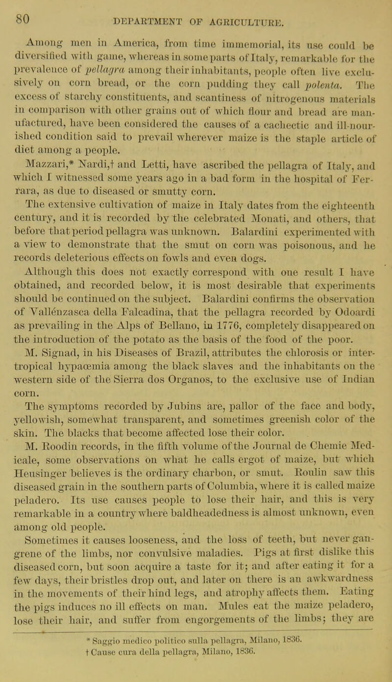 Among men in America, from time immemorial, its use could be diversified with game, whereas in some parts of Italy, remarkable for the prevalence of pellagra among their inhabitants, people often live exclu- sively on corn bread, or the corn pudding they call polenta. The excess of starchy constituents, and scantiness of nitrogenous materials in comparison with other grains out of which flour and bread are man- ufactured, have been considered the causes of a cachectic and ill-nour- ished condition said to prevail wherever maize is the staple article of diet among a people. Mazzari,* Nardi,t and Letti, have ascribed the pellagra of Italy, and which I witnessed some years ago in a bad form in the hospital of Fer- rara, as due to diseased or smutty corn. The extensive cultivation of maize in Italy dates from the eighteenth century, and it is recorded by the celebrated Monati, and others, that before that period pellagra was unknown. Balardini experimented with a ^iew to demonstrate that the smut on corn was poisonous, and he records deleterious effects on fowls and even dogs. Although this does not exactly correspond with one result I have obtained, and recorded below, it is most desirable that experiments should be continued on the subject. Balardini confirms the observation of Yallenzasca della Falcadina, that the pellagra recorded by Odoardi as prevailing in the Alps of BeUano, in 1776, completely disappeared on the introduction of the potato as the basis of the food of the poor. M. Siguad, in his Diseases of Brazil, attributes the chlorosis or inter- tropical hypacemia among the black slaves and the inhabitants on the western side of the Sierra dos Organos, to the exclusive use of Indian corn. The symptoms recorded by Jubins are, pallor of the face and body, yellowish, somewhat transparent, and sometimes gTeenish color of the skin. The blacks that become affected lose their color. M. Eoodin records, in the fifth volume of the Journal de Chemie Med- icale, some observations on what he calls ergot of maize, but which Heusinger believes is the ordinary charbon, or smut. Eoidiu saw this diseased grain in the southern parts of Columbia, where it is called maize peladero. Its use causes people to lose their hair, and this is very remarkable in a country where baldheadedness is almost u.nknown, even among old people. Sometimes it causes looseness, and the loss of teeth, but never gan- grene of the limbs, nor convidsive maladies. Pigs at first dislike this diseased corn, but soon acquire a taste for it; and after eating it for a few days, their bristles drop out, and later on there is an awkwardness in the movements of their hind legs, and atrophy affects them. Eating the pigs induces no ill effects on man. Mules eat the maize peladero, lose their hair, and suffer from engorgements of the limbs; they are * Sagirio medico politico snlla pellagra, Milano, 1836. t Cause ciu-a clella pellagra, Milano, 1836.