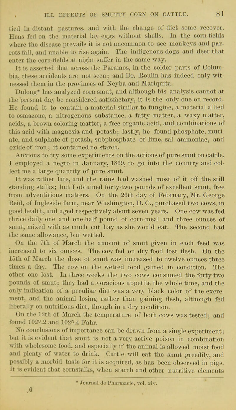 tied iu distaut pastures, aud witU tlie cliange of diet some recover. Heus fed on the material lay eggs without shells. In the corn-fields where the disease prevails it is not uncommon to see monkej'^s and par- rots tall, aud unable to rise again. The indigenous dogs and deer that enter the coru-tields at night sntter in the same way. It is asserted that across the Paramos, in the colder parts of Colum- bia, these accidents are not seen; and Dr. Eoulin has indeed only wit- nessed them in the provinces of ]Seyba aud Mariquita. Dulong* has analyzed corn smut, and although his analysis cannot at the present day be considered satisfactory, it is the only one on record. He found it to contain a material similar to fungine, a material allied to osmazone, a nitrogenous substance, a fatty matter, a waxy matter, acids, a brown coloring matter, a free organic acid, and combinations of this acid with magnesia and i)otash; lastly, he found phosphate, muri- ate, and sulphate of potash, subphosphate of lime, sal ammoniac, and oxide of iron; it contained no starch. Anxious to try some exi)ej'iments on the actions of pure smut on cattle, 1 employed a negro in January, 18C9, to go into the country and col- lect me a large quantity of pure smut. It was rather late, and the rains had washed most of it off the still standing stalks; but I obtained forty-two pounds of excellent smut, free from adventitious matters. On the 26th day of February, Mr. George Keid, of Ingleside farm, near Washington, D. 0., purchased two cows, in good health, and aged respectively about seven years. One cow was fed thrice daily one aud one-half pound of corn-meal and three ounces of smut, mixed with as much cut hay as she would eat. The second had the same allowance, but wetted. On the 7th of March the amount of smut given in each feed was increased to six ounces. The cow fed on dry food lost flesh. On the loth of March the dose of smut was increased to twelve ounces three times a day. The cow on the wetted food gained in condition. The other one lost. In three weeks the two cows consumed the forty-two pounds of smut; they had a voracious appetite the whole time, and the only indication of a peculiar diet was a very black color of the excre- ment, and the animal losing rather than gaining flesh, although fed liberally on nutritious diet, though in a dry condition. On the 12th of March the temperature of both cows was tested; and found 102O.2 and 102O.4 Fahr. !^^o conclusions of importance can be drawn from a single experiment; but it is evident that smut is not a very active poison in combination with wholesome food, and especially if the annual is allowed moist food and plenty of water to drink. Cattle Avill eat the smut greedily, and possibly a morbid taste for it is acquired, as has been observed in pigs. It is evident that cornstalks, when starch and other nutritive elements ,6 * Journal do Plmnnacie, vol. xiv.