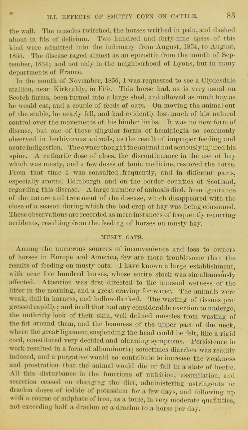 the wall. The luiiscles twitched, the horses writhed in paiii, and dashed about in fits of delirinin. Two hundred and forty-nine cases of this kind were admitted into the infirmary from August, 1854, to August, IS'to. The disease raged almost as an epizootic from the month of Sep- tember, lSr)4; and not only in the neighborhood of Lyons, but in many departments of France. In the month of November, 1856,1 was requested to see a Clydesdale stallion, near Kirkcaldy, in Fife. This horse had, as is very usual on Scotch farms, been tirrned into a large shed, and allowed as much hay as. he would eat, and a couple of feeds of oats. On moving the animal out of the stable, he nearly fell, and had evidently lost much of his natural control over the movements of his hinder limbs. It was no new form of disease, but one of those singular forms of hemij)legia so commonly observed in herbivorous animals, as the result of improper feeding and acute indigestion. The owner thought the animal had seriously injured his spine. A cathartic dose of aloes, the discontinuance in the use of hay which was musty, and a few doses of tonic medicine, restored the herse. From that time I was consulted .frequently, and in different parts, especially around Edinburgh and on the border counties of Scotland, regarding this disease. A large number of animals died, from ignorance of the natnre and treatment of the disease, which disai)j)eared with the close of a season during which the bad crop of hay was being consumed. These observations are recorded as mere instances of frequently recurring- accidents, resulting from the feeding of horses on musty hay. MXTSTY OATS. AmoTig the numerous sources of inconvenience and loss to owners of horses in Europe and America, few are more troublesome than the results of feeding on musty oats. I have known a large establishment, with near five hundred horses, whose entire stock was simultaneously affected. Attention was first directed to the unusual wetness of the litter in the morning, and a gxeat craving for water. The animals were weak, dull in harness, and hollow-flanked. The wasting of tissues pro- gressed rapidly; and in all that had any considerable exertion to undergo, the unthrifty look of their skin, w^ell defined muscles from wasting of the fat around them, and the leanness of the upper part of the neck, where the greair ligament suspending the head could be felt, like a rigid cord, constituted very decided and alarming symptoms. Persistence in work resulted in a form of albuminuria; S07netimes diarrhea was readily induced, and a purgative would so contribute to increase the w^eakness and prostration that the animal would die or fall in a state of hectic. All this disturbance in the functions of nutrition, assimilation, and secretion ceased on changing the diet, administering astringents or drachm doses of iodide of i)otassium for a few days, and following up with a course of sulphate of ii on, as a tonic, in very moderate (luantities, not exceeding half a drachm or a drachm to a horse per day.