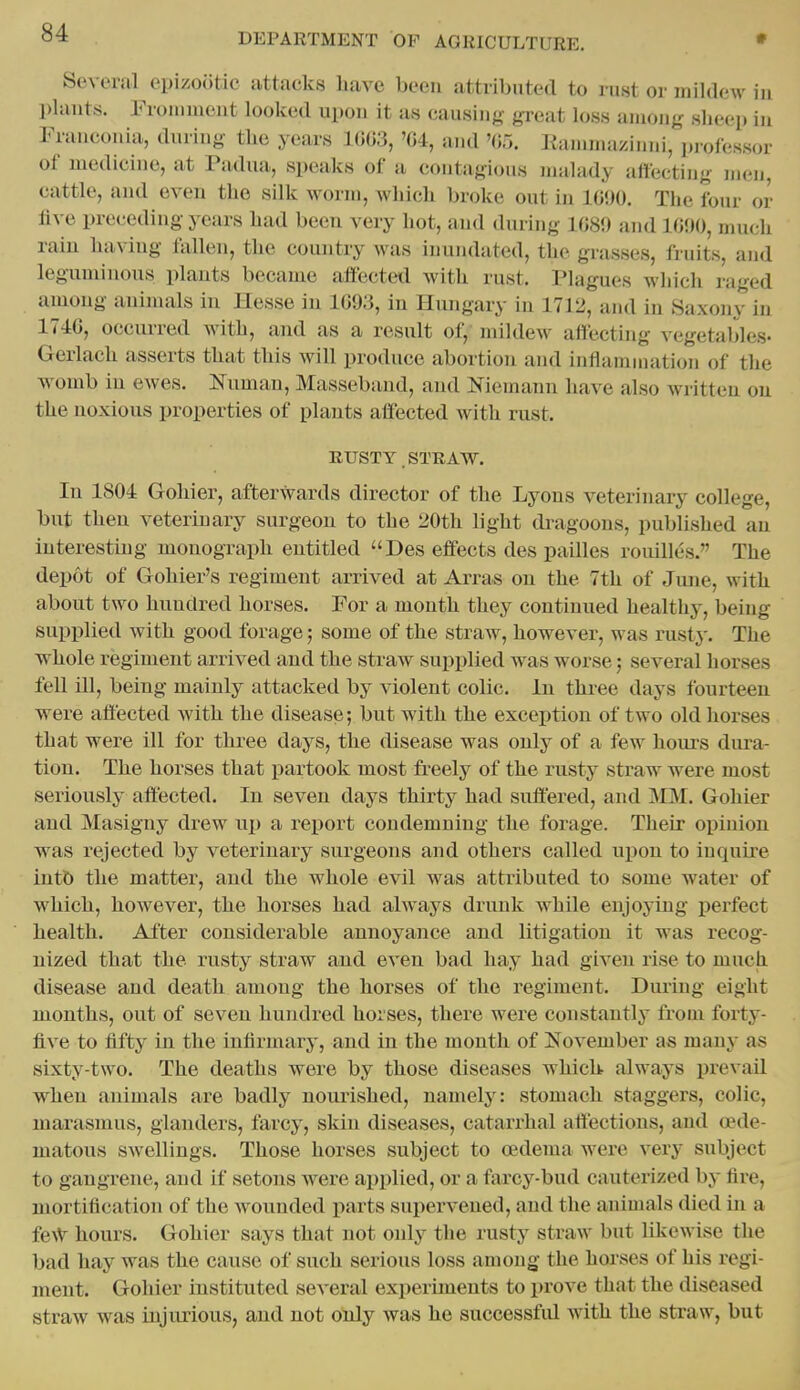 Several epizootic attacks have been attributed to rust or mildew in plants. Froinnient looked upon it as causing- great loss among sheep in Franconia, during the years 1003, 'G4, and '05. Eammazinni, ])i-ofessor of medicine, at Padua, speaks of a contagious malady affecting men, cattle, and even the silk worm, which broke out in IGiiO. The four or five preceding years had been very hot, and during 1G89 and 1G90, much rain having fallen, the country Avas inundated, the grasses, fruits, and leguminous plants became affected with rust. Plagues Avhich raged among animals in Hesse in IGO.'i, in Hungary in 1712, und in Saxony in 174G, occurred with, and as a result of, mildew affecting vegetables- Gerlach asserts that this will produce abortion and inflammation of the womb in ewes. Numan, Masseband, and Niemann have also wi-itten on the noxious properties of plants affected with rust. RUSTY. STRAW. In 1804 Goliier, afterwards director of the Lyons veterinary college, but then veterinary surgeon to the 20th light dragoons, published an interesting monograph entitled Des effects des pailles rouilles. The depot of Gohier's regiment arrived at Arras on the 7th of June, with about two hundred horses. For a month they continued healthy, being supplied with good forage; some of the straw, however, was rusty. The whole regiment arrived and the straw supplied was worse; several horses fell ill, being mainly attacked by violent colic. In three days fourteen were affected with the disease; but with the exception of two old liorses that were ill for three days, the disease was only of a few hours dura- tion. The horses that partook most freely of tlie rusty straw were most seriously affected. In seven days thirty had suffered, and MM. Gohier and Masigny drew up a rejiort condemning the forage. Their opinion was rejected by veterinary surgeons and others called upon to inquire iutb the matter, and the whole evil was attributed to some water of which, however, the horses had always drunk while enjoying i)erfect health. After considerable annoyance and litigation it was recog- nized that the rusty straw and even bad hay had given rise to much disease and death among the horses of the regiment. During eight months, out of seven hundred horses, there were constantly from forty- five to fifty in the infirmary, and in the month of November as many as sixty-two. The deaths were by those diseases which- always prevail when animals are badly nourished, namely: stomach staggers, colic, marasmus, glanders, farcy, skin diseases, catarrhal affections, and o?de- matous swellings. Those horses subject to oedema were very subject to gangrene, and if setons were applied, or a farcy-bud cauterized by fii*e, mortification of the wounded parts supei'vened, and the animals died in a fe\V hours. Gohier says that not only the rusty straw but likewise the bad hay was the cause of such serious loss among the horses of his regi- juent. Gohier instituted several experiments to prove that the diseased straw was injurious, and not only was he successfid with the straw, but