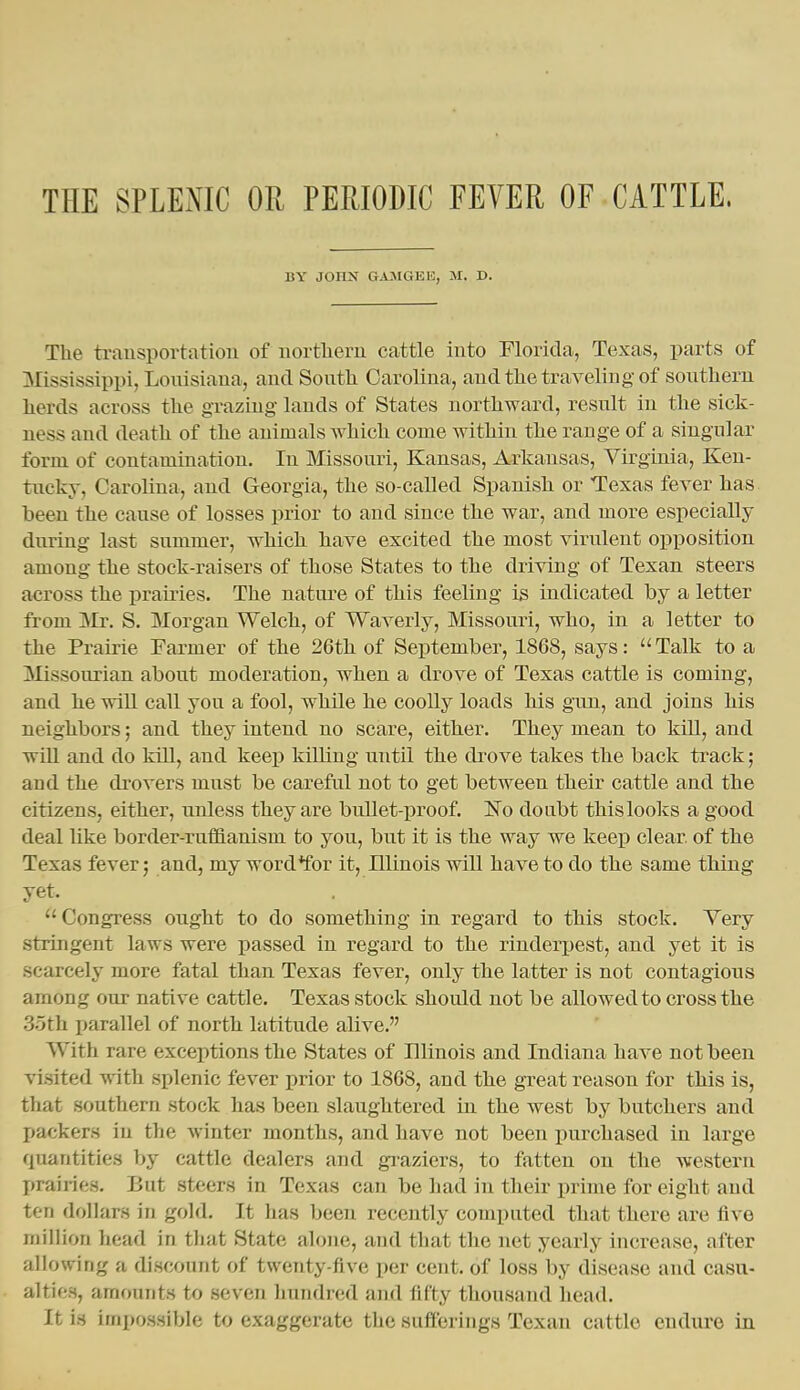BY JOHN GA:MGEK, M. D. The transportation of iiortlieru cattle into Florida, Texas, parts of 3Iississippi, Loiusiaua, and South Carolina, and the traveling of southern herds across the grazing lands of States northward, result in the sick- ness and death of the animals which come within the range of a singular form of contamination. In Missouri, Kansas, Arkansas, Virginia, Ken- tucky, Carolina, and Georgia, the so-called Spanish or Texas fever has been the cause of losses prior to and since the war, and moi-e especially during last summer, which have excited the most virulent opposition among the stock-raisers of those States to the driving of Texan steers across the prames. The nature of this feeling is indicated by a letter from Mr. S. Morgan Welch, of Waverly, Missouri, who, in a letter to the Prairie Farmer of the 26th of September, 1868, says: Talk to a Missourian about moderation, when a drove of Texas cattle is coming, and he will call you a fool, while he coolly loads his gun, and joins his neighbors; and they intend no scare, either. They mean to kill, and will and do kill, and keep killing until the drove takes the back track; and the drovers must be careful not to get between their cattle and the citizens, either, unless they are bullet-proof. No doubt this looks a good deal like border-rufl&anism to you, but it is the way we keep clear of the Texas fever; and, my word*for it, Illinois will have to do the same thing yet. Congress ought to do something in regard to this stock. Yery stringent laws were passed in regard to the rinderj)est, and yet it is scarcely more fatal than Texas fever, only the latter is not contagious among our native cattle. Texas stock should not be allowed to cross the 35th parallel of north latitude alive. With rare exceptions the States of Illinois and Indiana have not been visited with splenic fever prior to 1868, and the great reason for this is, that southern stock has been slaughtered in the west by butchers and jjackers in the winter months, and have not been purchased in large quantities by cattle dealers and graziers, to fatten on the western prairies. But steers in Texas can be had in their prime for eight and ten dollars in gold. It has been recently computed that there are five million head in that State alone, and that the net yearly increase, after allowing a discount of twenty-five per cent, of loss by disease and casu- alties, amounts to seven hundred and fifty thousand head. It is impossible to exaggerate the sufferings Texan cattle cndiu-e in