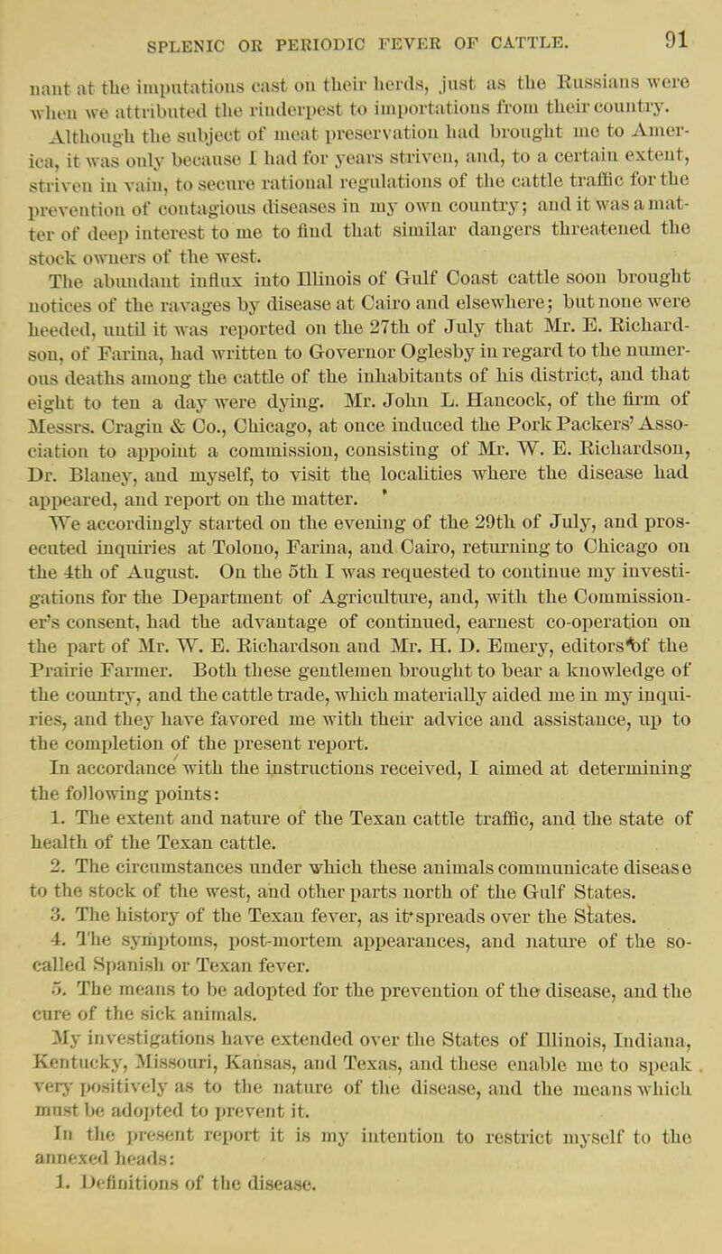 uaut at the imputations cast on their herds, just as the Eussians were wheu we attributed the rinderpest to importations from their country. Although the subject of meat preservation had brought lue to Amer- ica, it was only because I had for years striven, and, to a certain extent, striven in vain, to secure rational regulations of the cattle traffic for the prevention of contagious diseases in my own country; and it was a mat- ter of deep interest to me to find that similar dangers threatened the stock owners of the west. The abundant influx into Illinois of Gulf Coast cattle soon brought notices of the ravages by disease at Cairo and elsewhere; but none were heeded, until it was reported on the 27th of July that Mr. E. Eichard- son, of Farina, had written to Governor Ogiesby in regard to the numer- ous deaths among the cattle of the inhabitants of his district, and that eight to ten a day were dying. Mr. John L. Hancock, of the firm of Messrs. Cragin & Co., Chicago, at once induced the Pork Packers'Asso- ciation to appoint a commission, consisting of Mr. W. E. Eichardson, Dr. Blaney, and myself, to visit the localities where the disease had appeared, and report on the matter. We accordingly started on the evening of the 29th of July, and pros- ecuted inquiries at Tolono, Farina, and Cairo, returning to Chicago on the ith of August. On the 5th I was requested to continue my investi- gations for the Department of AgTiculture, and, with the Commission- er's consent, had the advantage of continued, earnest co-operation on the part of Mr. W. E. Eichardson and Mr. H. D. Emery, editors'^f the Prairie Farmer. Both these gentlemen brought to bear a knowledge of the country, and the cattle trade, which materially aided me in my inqui- ries, and they have favored me with their advice and assistance, up to the completion of the present re^Jort. In accordance with the instructions received, I aimed at determining the following points: 1. The extent and nature of the Texan cattle traffic, and the state of health of the Texan cattle. 2. The circumstances under which these animals communicate disease to the stock of the west, and other parts north of the Gulf States. 3. The history of the Texan fever, as it* spreads over the Slates. 4. I'he symi)toms, post-mortem appearances, and nature of the so- called Spanish or Texan fever. a. The means to be adopted for the prevention of the disease, and the cure of the sick animals. My investigations have extended over the States of Illinois, Indiana, Kentucky, Missouri, Kansas, and Texas, and these enable me to speak very-ijositively as to the nature of the disease, and the means which must be adopted to i)revent it. In the present report it is my intention to restrict myself to the annexed heads: 1. JJcfinitions of the disease.