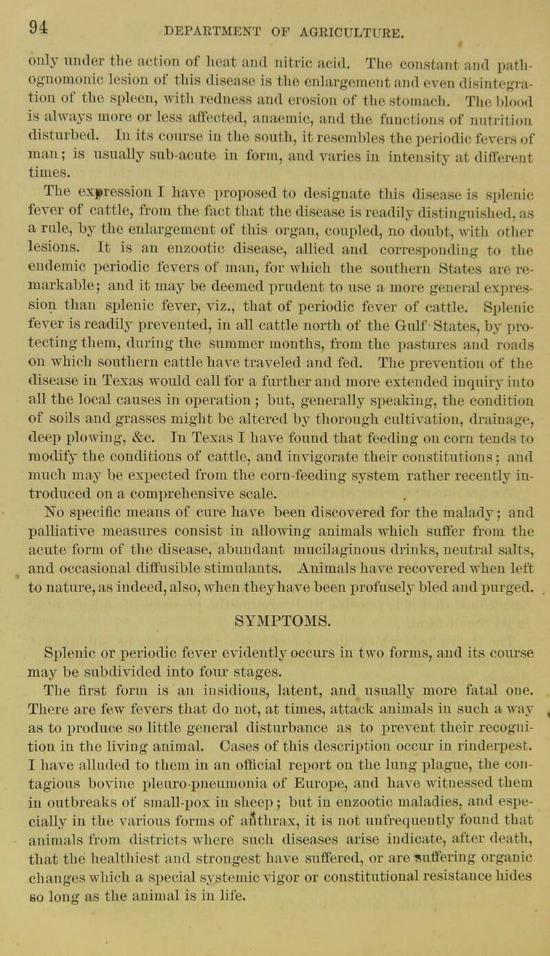 only under the action of heat and nitric acid. The constant and path- ognomonic lesion of this disease is the enlargement and even disintegra- tion of the spleen, with redness and erosion of the stomach. The blood is always more or less affected, anaemic, and tlie functions of nutrition disturbed. In its course in the south, it resembles the periodic fevers of man; is usually sub-acute in form, and varies in intensity at different times. The expression I have proposed to designate this disease is splenic fever of cattle, from the fact that the disease is readily distinguished, as a rule, by the enlargement of this organ, coupled, no doubt, with other lesions. It is an enzootic disease, allied and corresponding to the endemic periodic fevers of man, for which the southern States are re- markable; and it may be deemed prudent to use a more general expres- sion than splenic fever, Aiz., that of periodic fever of cattle. Splenic fever is readily prevented, in all cattle north of the Gulf - States, by pro- tecting them, during the summer months, from the pastures and roads on which southern cattle have traveled and fed. The prevention of the disease in Texas would call for a further and more extended inquhy into all the local causes in operation ; but, generally speaking, the condition of soils and grasses might be altered by thorough cultivation, drainage, deep plowing, &c. In Texas I have found that feeding on corn tends to modify the conditions of cattle, and invigorate their constitutions; and much may be expected from the corn-feeding system rather recently in- troduced on a comprehensive scale. No specific means of ciu-e have been discovered for the malady; and palliative measures consist in allowing animals which suffer from the acute form of the disease, abundant mucilaginous drinks, neutral salts, and occasional diffusible stimulants. Animals have recovered when left to nature, as indeed, also, when they have been profusely bled and ijurged. SYMPTOMS. Splenic or periodic fever evidently occurs in two forms, and its course may be subdivided into foiu' stages. The first form is an insidious, latent, and usually more fatal one. . There are few fevers that do not, at times, attack animals in such a wa^' , as to produce so little general disturbance as to prevent their recogni- tion in the liviug animal. Cases of this description occur in rinderpest. I have alluded to them in an official report on the lung plague, the con- tagious bovine pleuro pneumonia of Eiu'oiie, and have witnessed them in outbreaks of small-pox in sheep; but in enzootic maladies, and espe- cially in the various forms of aSthrax, it is not unfrequently found that animals from districts Avhere such diseases arise indicate, after death, that thel healthiest and strongest have suffered, or are suffering organic changes which a special systemic vigor or constitutional resistance hides 80 long as the animal is in life.