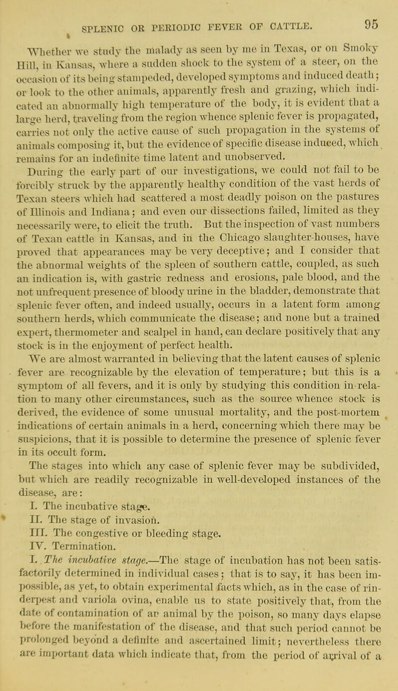 Whether we stiuly tlie inaliuly as sceu by me in Texas, or on Smoky Hill, ill Kansas, where a siuUleii shock to the system of a steer, on the occasion of its being stampeded, developed symptoms and iudnced death; or look to the other animals, apparently fresh and grazing, which indi- cated an abnormally high temperature of the body, it is evident that a large herd, traveling from the region whence splenic fever is propagated, carries not only the active canse of such propagation in the systems of animals composing it, but the evidence of specific disease induced, which remains for an indefinite time latent and unobserved. During the early part of our investigations, we could not fail to be forcibly struck by the apparently healthy condition of the vast herds of Texan steers which had scattered a most deadly poison on the pastures of Illinois and Indiana; and even our dissections failed, limited as they necessarily were, to elicit the truth. But the inspection of vast numbers of Texan cattle in Kansas, and in the Chicago slaughter-houses, have proved that appearances may be very deceptive; and I consider that the abnormal weights of the spleen of southern cattle, coupled, as such an indication is, with gastric redness and erosions, pale blood, and the not unfrequent presence of bloody urine in the bladder, demonstrate that splenic fever often, and indeed usually, occurs in a latent form among southern herds, which communicate the disease: and none but a trained expert, thermometer and scalpel in hand, can declare positively that any stock is in the enjoyment of perfect health. We are almost warranted in believing that the latent causes of splenic fever are recognizable by the elevation of temperature; but this is a symptom of all fevers, and it is only by studying this condition in rela- tion to many other circumstances, such as the source whence stock is derived, the evidence of some unusual mortality, and the post-mortem indications of certain animals in a herd, concerning which there may be suspicions, that it is possible to determine the presence of splenic fever in its occult form. The stages into which any case of splenic fever may be subdivided, but which are readily recognizable in weU-developed instances of the disease, are: I. The incubative stage. II. The stage of invasion. ni. The congestive or bleeding stage. IV. Termination. I. The incubative stage.—The stage of incubation has not been satis- factorily detennined in individual cases; that is to say, it has been im- possible, as yet, to obtain experimental facts Avhich, as in the case of rin- derpest and variola ovina, enable us to state positively that, from the date of contamination of ar animal by the poison, so mauy days elaixso before the manifestation of the disease, and that such period cannot be prolonged beyond a definite and ascertained limit; nevertheless there are important data which indicate that, from the period of ai:i-ival of a