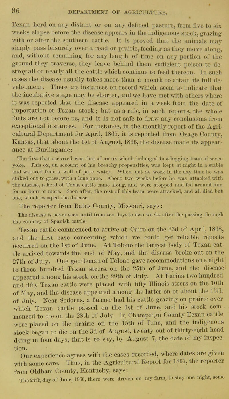 Texan herd on any distant or on any defined pastiu-e, from five to six weelvs elapse before the disease appears in tlie indigenous stock, grazing with or after tlie southern cattle. It is proved that the animals may simply pass leisurely over a road or prairie, feeding as they move along, and, without remaining for any length of time on any portion of the ground they traverse, they leave behind them sufficient poison to de- stroy all or nearly all the cattle which continue to feed thereon. In such cases the disease usually takes more than a month to attain its full de- velopment. There are instances on record which seem to indicate that the incubative stage jnay be shorter, and we have met with others where it was reported that the disease appeared in a week from the date of importation of Texan stock; but as a rule, in such reports, the whole facts are not before us, and it is not safe to draw any conclusions from excei)tional instances. For instance, in the monthly report of the Agri- cultural Department for April, 18G7, it is rei)orted from Osage County, Kansas, that about the 1st of August, 1866, the disease made its appear- ance at Burlingame: The first that oceurred was that of an ox which belonged to a logging team of seven yoke. This ox, on account of his breachy propensities, -was kei)t at night in a stable and watered from a well of pure water. When not at work in the day time he was staked out to grass, with a long rope. About two weeks before he was attacked with the disease, a herd of Texas cattle came along, and were stojiped and fed around him for an hour or more. Soon after, the rest of this team were attacked, and all died but one, which escaped the disease. The reporter from Bates County, Missouri, says: The disease is never seen until from ten days to two weeks after the passing through the country of Spanish cattle. Texan cattle commenced to arrive at Cairo on the 23d of April, 1868, and the first case concerning which we could get reliable reports occurred on the 1st of June. At Tolono the largest body of Texan cat- tle arrived towards the end of May, and the disease broke out on the 27th of July. One gentleman of Tolono gave accommodations on e night to three hundi-ed Texan steers, on the 25th of June, and the disease appeared among his stock on the 28th of July. At Farina two hundred and fifty Texan cattle were placed with fifty Illinois steers on the 10th of May, and the disease appeared among the latter on or about the 15th of July. Near Sodorus, a farmer had his cattle grazing on prairie over which Texan cattle passed on the 1st of June, and his stock com- menced to die on the 28th of July. In Champaign County Texan cattle were placed on the prairie on the 15th of June, and tlie indigenous stock began to die on the 3d of August, twenty out of thirty-eight head dying in four days, that is to say, by August 7, the date of my inspec- tion. Our experience agrees with the cases recorded, where dates are given with some care. Thus, in the Agricultural Keport for 1867, the reporter from Oldham County, Kentucky, says: The 24tli day of June, 1860, there were driven on my farm, to stay one night, some
