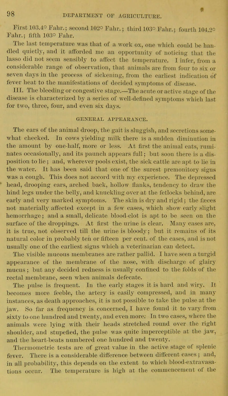 First 103.40 Fahr.; second 102° Fahr.; third 103° Falir.; fourth 104 2^ Fahr.; fifth 103° Fahr. The last temperature was that of a work ox, one which could be han- dled quietly, and it afforded me an opportunity of noticing tliat the lasso did not seem sensibly to affect the temperature. I infer, irom a considerable range of observation, that animals are from four to six or seven days in the process of sickening, from the earliest indication of fever heat to the manifestations of decided symptoms of disease. III. The bleeding or congestive stage.—The acute or active stage of the disease is charactei ized by a series of well-defined sjTnptoms which last for two, three, four, and even six days. GENERAL APPEARANCE. The ears of the animal droop, the gait is sluggish, and secretions some- what checked. In cows yielding milk there is a sudden diminution in the amount by one-half, more or less. At fii'st the animal eats, rnmi- nates occasionally, and its paunch appears full; but soon there is a dis- position to lie; and, wherever pools exist, the sick cattle are apt to lie in the water. It has been said that one of the surest premonitory signs was a cough. This does not accord with my experience. The depressed * head, drooping ears, arched back, hollow flanks, tendency to draw the hind legs under the belly, and knuckling over at the fetlocks behind, are early and very marked symptoms. The skin is dry and rigid; the fteces not materially affected except in a few cases, which show early slight hemorrhage; and a small, delicate blood-clot is ajit to be seen on the surface of the droppings. At first the urine is clear. Many cases are, it is true, not observed till the urine is bloody; but it remains of its natural color in probably ten or fifteen per cent, of the cases, and is not usually one of the earliest signs which a veterinarian can detect. The visible mucous membranes are rather pallid. I have seen a turgid appearance of the membrane of the nose, with discharge of glairy mucus ; but any decided redness is usually confined to the folds of the rectal membrane, seen when animals defecate. The pulse is frequent. In the early stages it is hard and wiry. It becomes more feeble, the artery is easily compressed, and in many instances, as death approaches, it is not possible to take the pulse at the jaw. So far as frequency is concerned, I have found it to vary from sixty to one hundred and twenty, and even more; In two cases, where the animals were lying with their heads stretched round over the right shoidder, and stupefied, the pulse was quite imperceptible at the jaw, and the heart-beats numbered one hundred and twenty. Therniometric tests are of great value in the active stage of splenic fever. There is a considerable difference between different cases ; and, in all probability, this depends on the extent to which blood-extravasa- tions occur. The temperature is high at the commencement of the