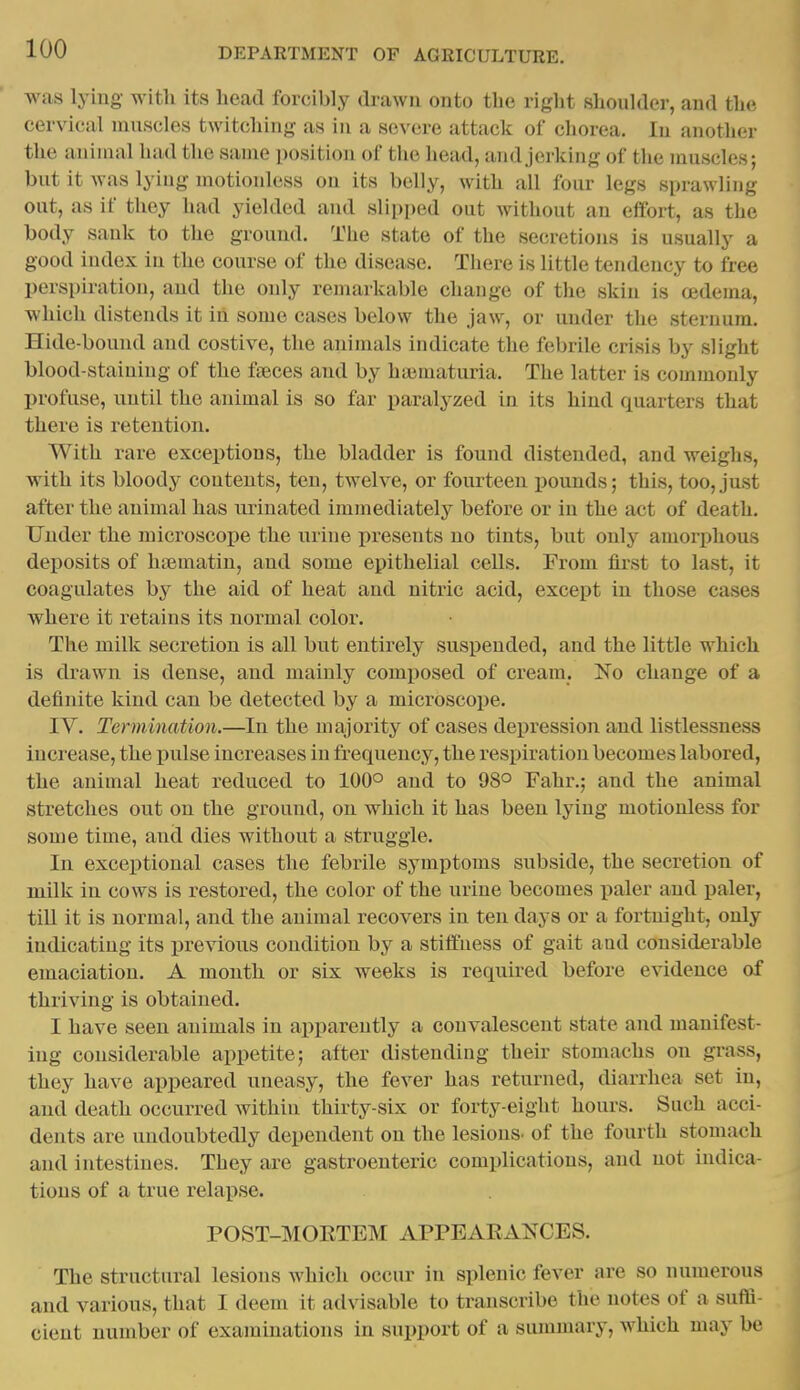 was lying with its head forcibly drawn onto the right shoulder, and the cervical muscles twitching as in a severe attack of chorea. In another the animal had the same position of the head, and jerking of the muscles; but it Avas lying motionless on its belly, with all four legs sprawling out, as if they had yielded and slipped out without an eifort, as the body sank to the ground. Tlie state of the secretions is usually a good index in the course of the disease. There is little tendency to free perspiration, and the only remarkable change of the skin is oedema, which distends it in some cases below the jaw, or under the sternum. Hide-bound and costive, the animals indicate tlie febrile crisis by slight blood-staining of the fteces and by haimaturia. The latter is commonly profuse, until the animal is so far paralyzed in its hind quarters that there is retention. With rare exceptions, the bladder is found distended, and weighs, with its bloody contents, ten, twelve, or fourteen pounds; this, too, just after the animal has urinated immediately before or in the act of death. Under the microscope the urine presents no tints, but only amoi-phous deposits of htematin, and some epithelial cells. From first to last, it coagulates by the aid of heat and nitric acid, except in those cases where it retains its normal coloi'. The milk secretion is all but entirely suspended, and the little which is drawn is dense, and mainly composed of cream. No change of a definite kind can be detected by a microscope. IV. Termination.—In the majority of cases depression and listlessness increase, the -pulse increases in frequency, the respiration becomes labored, the animal heat reduced to 100° and to 98° Fahr.; and the animal stretches out on the ground, on which it has been lying motionless for some time, and dies without a struggle. In exceptional cases the febrile symptoms subside, the secretion of milk in cows is restored, the color of the urine becomes iialer and paler, tiU it is normal, and the animal recovers in ten days or a fortnight, only indicating its previous condition by a stiffness of gait aad considerable emaciation. A mouth or six weeks is required before evidence of thriving is obtained. I have seen animals in apparently a convalescent state and manifest- ing considerable appetite; after distending their stomachs on grass, they have appeared uneasy, the fever has returned, diarrhea set in, and death occurred within thirty-six or forty-eight hours. Such acci- dents are undoubtedly dependent on the lesions, of the fourth stomach and intestines. They are gastroenteric complications, and not indica- tions of a true relapse. POST-MOETEM APPEAEANCES. The structural lesions which occur in splenic fever are so numerous and various, that I deem it advisable to transcribe the notes of a suflfi- cient number of examinations in support of a summary, which may be