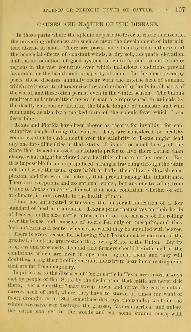CAUSES AND NATUEE OF THE DISEASE. In those parts where the splenic or periodic fever of cattle is enzootic, the prevailinj^- iatlaences are sucii as favor the tlev^olopment of iuterniit- teut disease in man. There are parts more healthy than others; and the beuehcial eifects of constant winds, a dry soil, adequate elevation, and the introduction of good systems of culture, tend to make many regions in the vast countries over which malarious conditions prevail favorable for the healtli and prosperit}^ of man. In the most swampy parts those diseases annually recur Avith the intense heat of summer which are known to characterize low and unhealthy lands in all ijarts of the world, and these often persist even in the winter season. The bilious remittent and intermittent fevers in man are represented in animals by the deadly charbon or anthrax, the black tongue of domestic and wild ruminants, as also by a marked form of the splenic fever which I am describing. Texas and Florida have been chosen as resorts for invalids—for con- sumptive people during the winter. They are considered so healthy countries, that to cast a doubt over the salubrity of Texas might lead any one into difficulties in that State. It is not too much to say of the State that its acclimatized inhabitants prefer to live there rather than choose what might be viewed as a healthier climate further north. But it is impossible for an unprejudiced stranger traveling through the State not to observe the usual spare habit of body, the sallow, yellowish com- plexion, and the want of activity that prevail among the inhabitants. There are exceptions and exceptional spots; but any one traveling from Maine to Texas can satisfy himself that some condition, whether of soil or climate, is unfavorable to the health of man. I had not anticipated witnessing the universal indication of a low standard of health in animals. Texans pride themselves on their herds of beeves, on the size cattle often attain, on the masses of fat rolling over the bones and muscles of steers fed only on mesquite, and they look on Texas as a center whence the world may be supplied with beeves. There is every reason for believing that Texas must remain one of the greatest, if not the greatest, cattle-growing State of the Union. But its progress and prosperity demand that farmers should be informed of the conditions which are ever in operation against them, and they will doubtles* bring their intelligence and industry to bear in correcting evils that are far from imaginary. Inquiries as to the diseases of Texan cattle in Texas are almost always met by people of that State by the declaration that cattle are never sick- there;—yet a  norther may sweep down and drive the cattle onto a narrow neck of land, where they have to starve at times for waiit of food; drought, as in 1804, sometimes destroys thousands; whik in the winter excessive wet destroys the grasses, favors diarriiea, and unless the cattle can get in the woods and eat some swamp moss, wild