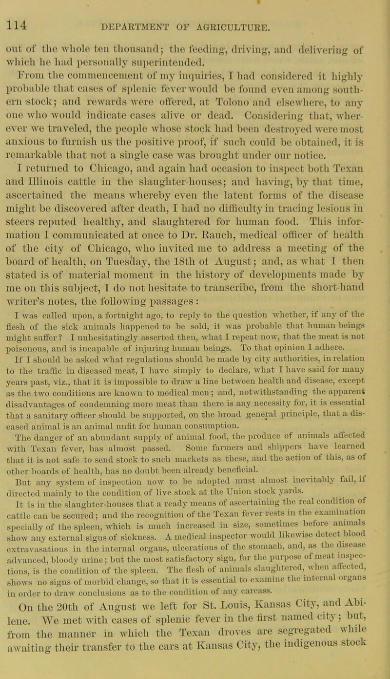 s 114 DEPARTMENT OF AGRICULTURE. out of the whole ten thousand; the feeding, driving, and delivering of which he had personally superintended. From the counnencement of my inquiries, I had considered it highly probable that cases of splenic fever would be found even among south- ern-stock; and rewards were offered, at Tolono and elsewhere, to any one who would indicate cases alive or dead. Considering that, wher- ever we traveled, the people whose stock had been destroyed were most anxious to furnish us the positive proof, if such could be obtained, it is remarkable that not a single case Avas brought under our notice. I returned to Chicago, and again had occasion to inspect both Texan and Illinois cattle in the slaughter-houses; and having, by that time, ascertained the means whereby even the latent forms of the disease might be discovered after death, I had no difficulty in tracing lesions in steers reputed healthy, and slaughtered for human food. This infor- mation I communicated at once to Dr. Rauch, medical officer of health of the city of Chicago, who imited me to address a meeting of the board of health, on Tuesclay, the 18th ot August; and, as what 1 then stated is of material moment iu the history of developments made by me on this subject, I do not hesitate to transcribe, from the short-hand writer's notes, the following i>assages : I was called upon, a fortnight ago, to reply to tlie question -whether, if any of the flesh of the sick animals happened to he sold, it was prohahle that human beings might suffer ? I unhesitatingly asserted then, what I repeat now, that the meat is not l>oisonous, and is incapable of injiu'ing human beings. To that opinion I adhere. If I should be asked what regulations should be made by city authorities, in relation to the traffic in diseased meat, I have simply to declare, what I have said for many years past, viz., that it is impossible to draw a liue between health and disease, except as the two conditions are known to medical men; and, notwithstanding the apparent disadvantages of condemning more meat than there is any necessity for, it is essential that a sanitary ofacer should be supported, on the broad general principle, that a dis- eased animal is an animal unfit for human consumption. The danger of an abundant supply of animal food, the produce of animals affected with Texan fever, has almost passed. Some farmers and shippers have learned that it is not safe to send stock to such markets as these, and the action of this, as of other boards of health, has no doubt been already beneficial. But any system of inspection now to be adopted must almost inevitably fail, if directed mainly to the condition of live stock at the Union stock yards. It is iu the slaughter-houses that a ready means of ascertaining the real condition of cattle can be secured; and the recognition of the Texan fever rests in the examination specially of the spleen, Avhich is much increased iu size, sometimes before animals show any external signs of sickness. A medical inspector would likewise detect blood extravasations iu the internal organs, ulcerations of the stomach, and, as the disease advanced, bloody ui-ine; but the most satisfactory sign, for the purpose of meat inspec- tions, is the condition of the spleen. The flesh of animals slaughtered, when affected, shows no sigus of morbid change, so that it is essential to examine tlic internal organs iu order to draw conclusions as to the condition of any carcass. On the 20th of August Ave left for St. Louis, Kansas City, and Abi- lene. We met with cases of splenic fever in the fli'st named city; but, from the manner in which the Texan droves are segregated while awaiting theii' transfer to the cars at Kansas City, the indigenous stock