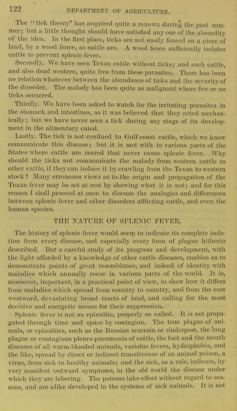 Tlie  tick theory lias acquired quite a renown during the past sum- mer; but a little thought should have satisfied any one of the absm^dity of the idea. In the first place, ticks are not easily fenced on a i)iece of land, by a wood fence, as oattle are. A wood fence sutUciently isolates cattle to prevent splenic fever. Secondly. We have seen Texan cattle without ticks; and such cattle, and also dead western, (piite free from these parasites. There has been no relation whate\'er between the abundance of ticks and the severity of the disorder. The malady has been quite as malignant where few or no ticks occurred. Thirdly. We have been asked to watch for the irritating parasites in the stomach and intestines, as it was believed that they acted mechan- ically ; but we have never seen a tick during any stage of its develop- ment in the alimentary canal. Lastly. The tick is not confined to Gulf-coast cattle, which we know communicate this disease; but it is met with in various parts of the States where cattle are reared that never cause splenic fever. Why should the ticks not communicate the malady from western cattle to other cattle, if they can induce it by crawling from the Texan to western stock? Many erroneous views as to,the origin and propagation of the Texan fever may be set at rest by showing what it is not; and for this reason I shall proceed at once to discuss the analogies and differences between splenic fever and other disorders afflicting cattle, and even the human species. THE l>rATUEE OF SPLEOTC PEYEE. The history of splenic fever would seern to indicate its complete isola- tion from every disease, and especially every form of plague hitherto described. But a careful study of its jirogress and development, with the light afforded by a knowledge of other cattle diseases, enables us to demonstrate points of great resemblance, and indeed of identity with maladies which annually recur in various parts of the world. It is, moreover, important, in a i^ractical point of ^^ew, to show how it differs from maladies which spread from country to country, and from the east westward, devastating broad tracts of land, and calling for the most decisive and energetic means for their suppression. Splenic fever is not an epizootic, properly so called. It is not propa- gated through time and space by contagion. The true plague of ani- mals, or epizootics, such as the Kussian murrain or rinderpest, the lung plague or contagious pleuro-pneumonia of cattle, the foot and the mouth diseases of all warm-blooded animals, variolus fevers, hydrophobia, and the like, spread by direct or indirect transference of an aniuial poison, a virus, from sick to healthy animals; and the sick, as a ride, indicate, by very manifest outward symptoms, in the old world the disease under which they are laboring. The poisons take effect without regard to sea- sons, and are alike developed in the systems of sick animals. It is not