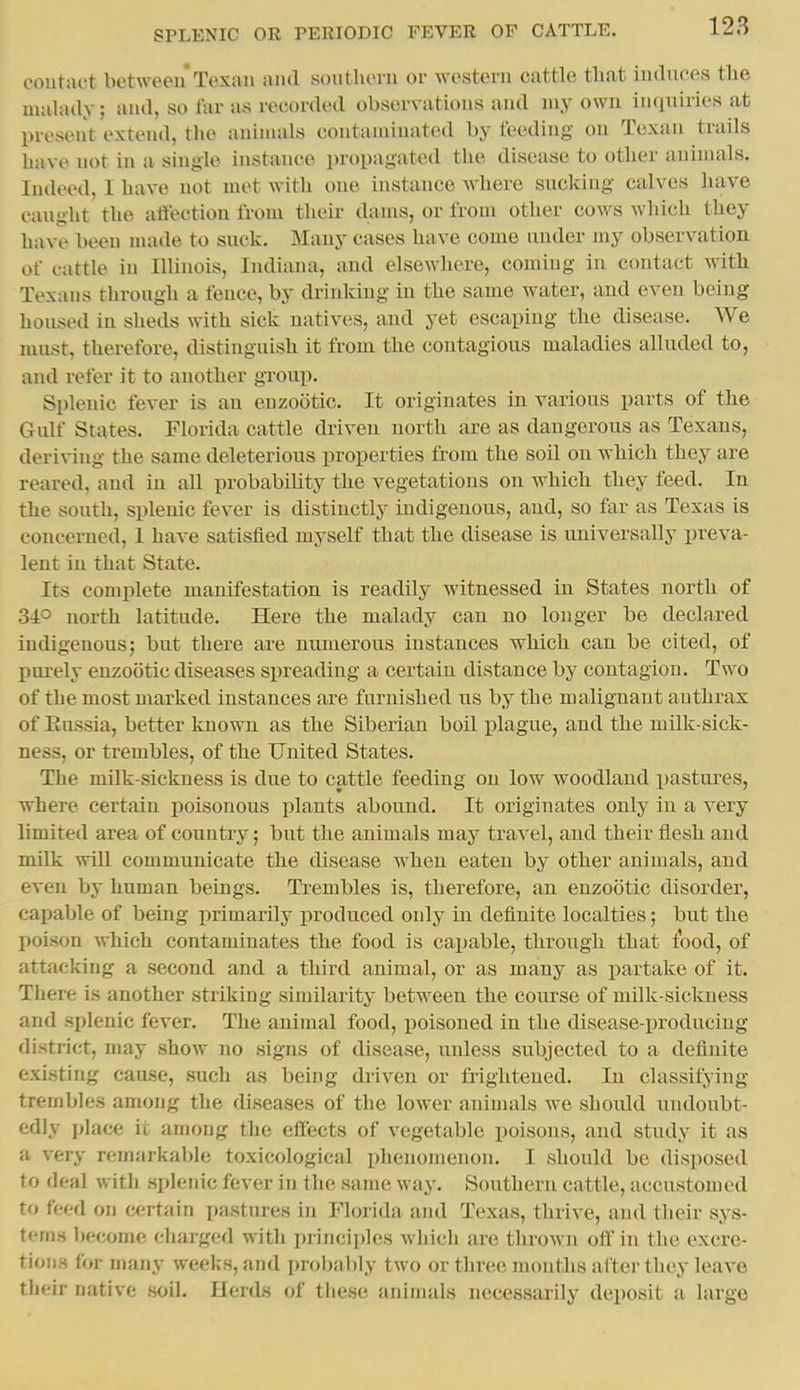 coutaet betweenTexan and southern or western cattle tliat iiiduees the uuilady; and, so tar as recorded observations and luy own inquiries at present extend, tlie animals contaminated by feeding on Texan trails have not in a single instance propagated the disease to other animals. Indeed, I have not met with one instance Avhere sucking calves have caught the affection from their dams, or from other cows which they have been made to suck. Many cases have come under my observation of cattle in Illinois, Indiana, and elsewhere, coming in contact with Texans through a fence, by drinking in the same water, and even being housed in sheds with sick natives, and yet escaping the disease. We must, therefore, distinguish it from the contagious maladies alluded to, and refer it to another group. Splenic fever is an enzootic. It originates in various parts of the Gulf States. Florida cattle driven north are as dangerous as Texans, deriving the same deleterious properties from the soil on which they are reared, and in all probability the vegetations on which they feed. In the south, splenic fever is distinctly indigenous, and, so far as Texas is concerned, I have satisfied myself that the disease is universally preva- lent in that State. Its complete manifestation is readily witnessed in States north of 34° north latitude. Here the malady can no longer be declared indigenous; but there are numerous instances which can be cited, of purely enzootic diseases spreading a certain distance by contagion. Two of the most marked instances are furnished us by the malignant anthrax of Kussia, better known as the Siberian boil plague, and the milk-sick- ness, or trembles, of the United States. The milk-sickness is due to cattle feeding on low woodland pastures, where certain jjoisonous plants abound. It originates only in a very limited area of country; but the animals may travel, and their iiesh and milk will communicate the disease when eaten by other animals, and even by human beings. Trembles is, therefore, an enzootic disorder, capable of being primarily j)roduced only in definite localties; but the poison which contaminates the food is caijable, through that food, of attacking a second and a third animal, or as many as partake of it. There is another striking similarity between the course of milk-sickness and splenic fever. The animal food, iioisoned in the disease-producing district, may show no signs of disease, unless subjected to a definite existing cause, such as being driven or frightened. In classifying trembles among the diseases of the lower animals we should luidoubt- edly place it among the effects of vegetable poisons, and study it as a very remarkable toxicological phenomenon. I should be disposed to deal with splenic fever in the same way. Southern cattle, accustomed to feed on certain pastures in Florida and Texas, thrive, and their sys- tems become charged with principles which are thrown off in the excre- tions for many weeks, and prol>al)ly two or three months after they leave their native soil. Herds of these animals necessarily deposit a large