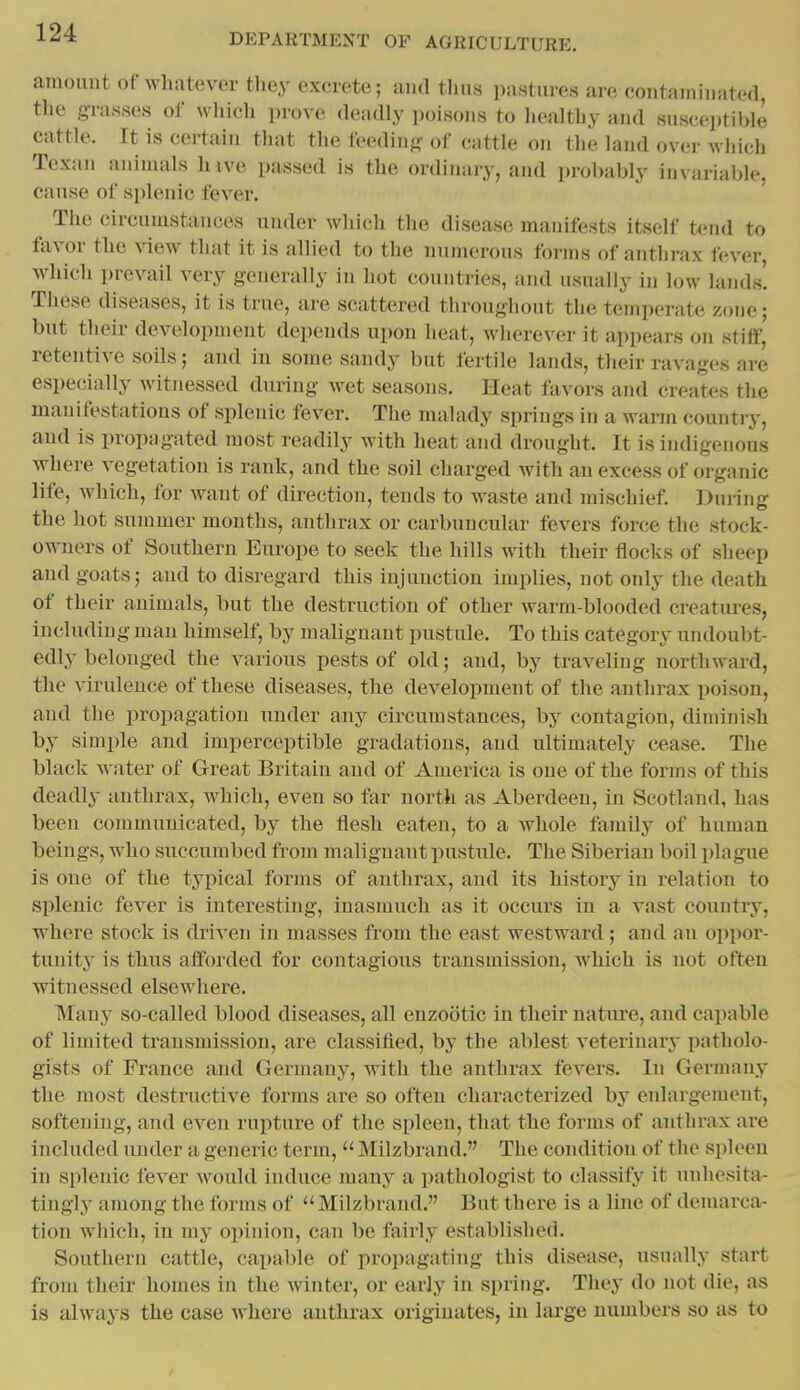 amount of whatever they excrete; and thus pastures are contain in atod, the grasses of wliich prove deadly poisons to liealthy and susceptible cattle. It is certain that the feoding of cattle on the land over which Texan animals hive passed is the ordinaiy, and probably invariable, cause of splenic fever. The circumstances under which the disease manifests itself tend to ftivor the view that it is allied to the numerous forms of anthrax fever, which prevail very generally in hot countries, and usually in low lands'. These diseases, it is true, are scattered throughout the temperate zone; but their development depends upon heat, wherever it appears on stiff,' retentive soils; and in some sandy but fertile lands, their ravages are especially witnessed during wet seasons. Heat favors and creates the manifestations of splenic fever. The malady springs in a warm country, and is propagated most readily with heat and drought. It is indigenous where vegetation is rank, and the soil charged with an excess of organic life, which, for want of direction, tends to waste and mischief. During the hot suiamer months, anthrax or carbuncular fevers force the stock- owners of Southern Europe to seek the hills with their flocks of sheep and goats; and to disregard this injunction implies, not only the death of their animals, but the destruction of other warm-blooded creatures, including man himself, by malignant pustule. To this category undoubt- edly belonged the various pests of old; and, by traveling northward, the virulence of these diseases, the development of the anthrax poison, and the propagation under any circumstances, by contagion, diminish by simple and imperceptible gradations, and ultimately cease. The black water of Great Britain and of America is one of the forms of this deadly anthrax, which, even so far north as Aberdeen, in Scotland, has been communicated, by the flesh eaten, to a whole family of human beings, who succumbed from malignant pustule. The Siberian boil plague is one of the typical forms of anthrax, and its history in relation to splenic fever is interesting, inasmuch as it occurs in a vast country, where stock is driA'en in masses from the east westward; and an oppor- tunity is thus afforded for contagious transmission, which is not often witnessed elsewhere. Many so-called blood diseases, all enzootic in their nature, and capable of limited transmission, are classified, by the ablest veterinarj' patholo- gists of Prance and Germany, with the anthrax fevers. In Germany the most destructive forms are so often characterized by enlargement, softening, and even rupture of the spleen, that the forms of anthrax are included under a generic term,Milzbrand. The condition of the spleen in splenic fever would induce many a i)athologist to classify it unhesita- tingly among the forms of Milzbrand. But there is a line of demarcar tion which, in my oiiinion, can be fairly established. Southern cattle, capable of propagating this disease, usually start from their homes in the winter, or early in spring. They do not die, as is always the case where anthrax originates, in lai'ge numbers so as to