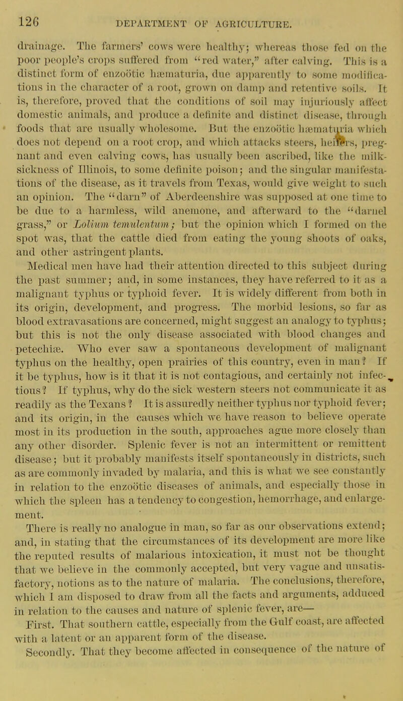 drainage. The farmers' cows were healthy; whereas those fed on the poor people's crops sufl'ered from red water, after calving. This is a distinct form of enzootic hi«mataria, dne a]ii)arently to some modifi(;a- tions in the character of a root, grown on damp and retentive soils. It is, therefore, proved tliat tlie conditions of soil may injuriously alfect domestic animals, and produce a definite and distinct disease, through • foods that are usually wholesome. But the enzootic hiematmia which does not depend on a root crop, and which attacks steers, heims, preg- nant and even calving cows, has usually l)een ascribed, like the milk- sickness of Illinois, to some definite poison; and the suigular manifesta- tions of the disease, as it travels from Texas, would give weight to such an opinion. The darn of Aberdeenshire was supposed at one time to be due to a harmless, wild anemone, and afterward to the darnel grass, or LoUum temulcntum; but the opinion which I formed on the spot was, that the cattle died from eating the young shoots of oaks, and other astringent plants. Medical men have had their attention directed to this subject during the past summer; and, in some instances, they have referred to it as a malignant typhus or typhoid fever. It is widely different from both in its origin, development, and progress. The morbid lesions, so far as blood extravasations are concerned, might suggest an analogy to typhus; but this is not the only disease associated with blood changes and petechife. Who ever saw a spontaneous development of malignant typhus on the healthy, open prairies of this country, even in man ? If it be typhus, how is it that it is not contagious, and certainly not infec-, tious? If typhus, why do the sick western steers not communicate it as readily as the Texans 1 It is assuredly neither typhus nor typhoid fever; and its origin, in the causes which we have reason to believe operate most in its production in the south, approaches ague more closely than any other disorder. Splenic fever is not an intermittent or remittent disease; but it probably manifests itself spontaneously in districts, such as are commonly invaded by malaria, and this is what we see constantly iu relation to the enzootic diseases of animals, and especially tliose in which the spleen has a tendency to congestion, hemorrhage, and enlarge- ment. There is really no analogue in man, so far as our observations extend; and, in stating that the circumstances of its development are more like the reputed results of malarious intoxication, it must not be thought that we believe in the commonly accepted, but very vague and unsatis- factory, notions as to the nature of malaria. The conclusions, therefore, which I am disposed to draw from all the facts and arguments, adduced in relation to the causes and nature of splenic fever, are- First. That southern cattle, especially from the Gulf coast, are affected with a latent or an apparent form of the disease. Secondly. That they become affected in consequence of the nature of