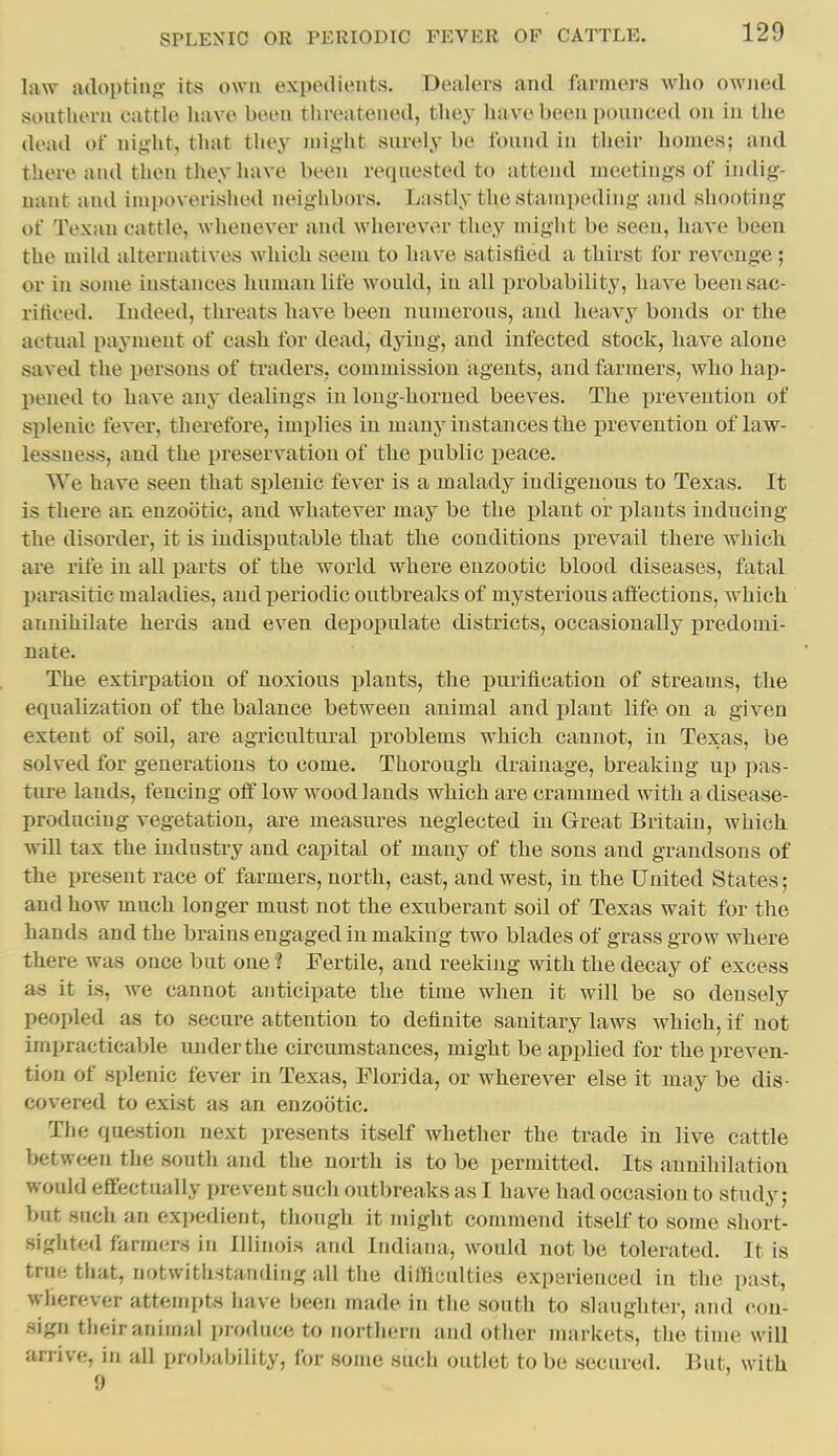 law adopting its own expedients. Dealers and farmers who owned southern cattle have been threatened, they have been pounced ou in the dead of night, that they might surely be found in their homes; and there and then they have been requested to attend meetiugs of indig- uant and impoverished neighbors. Lastly the stampeding and shooting of Texan cattle, whenever and wlierevv^r they might be seen, have been the miUl alternatives which seem to have satisfied a thirst for revenge; or in some instances human life would, in all probability, have beensac- riflcetl. Indeed, threats have been numerous, and heavy bonds or the actual payment of cash for dead, dying, and Infected stock, have alone saved the persons of traders, commission agents, and fanners, who hap- l)ened to have any dealings in long-horned beeves. The prevention of splenic fever, therefore, imi^lies in many instances the prevention of law- lessness, and the preservation of the public peace. We have seen that splenic fever is a malady indigenous to Texas. It is there an enzootic, and whatever may be the jjlant or plants inducing the disorder, it is indisputable that the conditions prevail there which are rife in all parts of the world where enzootic blood diseases, fatal parasitic maladies, and periodic outbreaks of mysterious affections, which annihilate herds and even depopulate districts, occasionally predomi- nate. The extirpation of noxious jilants, the purification of streams, the equalization of the balance between animal and plant life on a given extent of soil, are agTicultural problems which cannot, in Texas, be solved for generations to come. Thorough drainage, breaking up pas- ture lands, fencing off low wood lands which are crammed with a disease- producing vegetation, are measures neglected in Great Britain, which will tax the industry and capital of many of the sons and grandsons of the present race of farmers, north, east, and west, in the United States; and how much longer must not the exuberant soil of Texas wait for the hands and the brains engaged in making two blades of grass grow where there was once but one ? Fertile, and reeking with the decay of excess as it is, we cannot anticipate the time when it will be so densely peopled as to secure attention to definite sanitary laws which, if not impracticable under the circumstances, might be applied for the preven- tion of splenic fever in Texas, Florida, or wherever else it may be dis- covered to exist as an enzootic. The question next presents itself whether the trade in live cattle between the south and the north is to be permitted. Its annihilation would effectually prevent such outbreaks as I have had occasion to study; but sucJi an expedient, though it miglit commend itself to some short- sighted farmers in Illinois and Indiana, would not be tolerated. It is true that, notwithstanding all the difficulties experienced in the past, wherever attempts have been made in the south to slaughter, and con- sign their animal produce to northern and other markets, the time will anive, in all proljability, for some such outlet to be secured. But, with