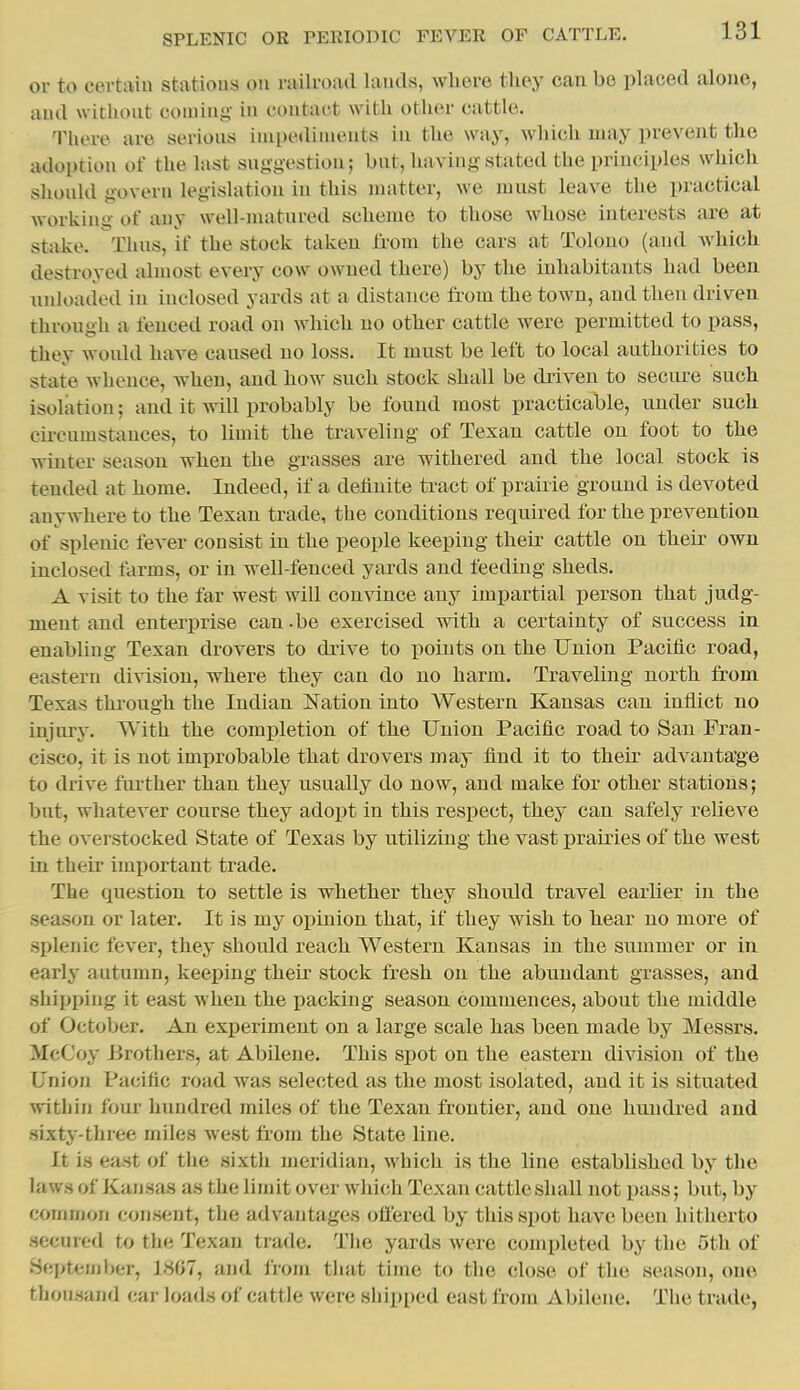 or to certaiu statious on railroad lauds, where they can be placed alone, and without coming in contact with other cattle. There are serious impediments in the way, which may prevent the atloptiou of the last suggestion; but, having stated the principles which should govern legislation in this matter, we must leave the practical working of any well-matured scheme to those whose interests are at stake. Thus, if the stock taken from the cars at Tolouo (and Avhich destroyed almost every cow owned there) by the inhabitants had been nnknuled in inclosed yards at a distance fi'om the town, and then driven through a fenced road on which no other cattle were permitted to pass, they would have caused no loss. It must be left to local authorities to state whence, when, and how such stock shall be driven to secure such isolation; and it will probably be found most practicable, under such circumstances, to limit the traveling of Texan cattle on foot to the winter season when the grasses are withered and the local stock is tended at home. Indeed, if a definite tract of praiiie ground is devoted anywhere to the Texan trade, the conditions required for the prevention of splenic fever consist in the people keeping their cattle on their own inclosed farms, or in well-fenced yards and feeding sheds. A visit to the far west will con\ance any impartial person that judg- ment and enteriH'ise can.be exercised with a certainty of success in enabling Texan drovers to drive to points on the Union Pacific road, eastern division, where they can do no harm. Traveling north from Texas thi-ough the Indian Nation into Western Kansas can inflict no injiu-j. With the completion of the Union Pacific road to San Fran- cisco, it is not improbable that drovers may find it to their advantage to drive further than they usually do now, and make for other stations; but, whatever course they adopt in this respect, they can safely relieve the overstocked State of Texas by utilizing the vast prairies of the west in their imiiortant trade. The question to settle is whether they should travel earlier in the .season or later. It is my opinion that, if they wish to hear no more of splenic fever, they should reach Western Kansas in the summer or in early autumn, keeping their stock fresh on the abundant grasses, and shipping it east when the packing season commences, about the middle of October. An experiment on a large scale has been made by Messrs. McCoy Brothers, at Abilene. This spot on the eastern division of the Union Pacific road was selected as the most isolated, and it is situated within four hundred miles of the Texan frontier, and one hundred and sixty-three miles west from the State line. It is east of tlie sixth meridian, which is the line established by the I aws of Kan sas as the li m it over which Texan cattle shall not pass; but, by common consent, the advantages offered by this spot have been hitherto secured to the Texan trade. The yards were completed by the 5th of September, 1807, luul from tliat time to the close of the season, one thousand car loads of cattle were shipped east from Abilene. The trade,